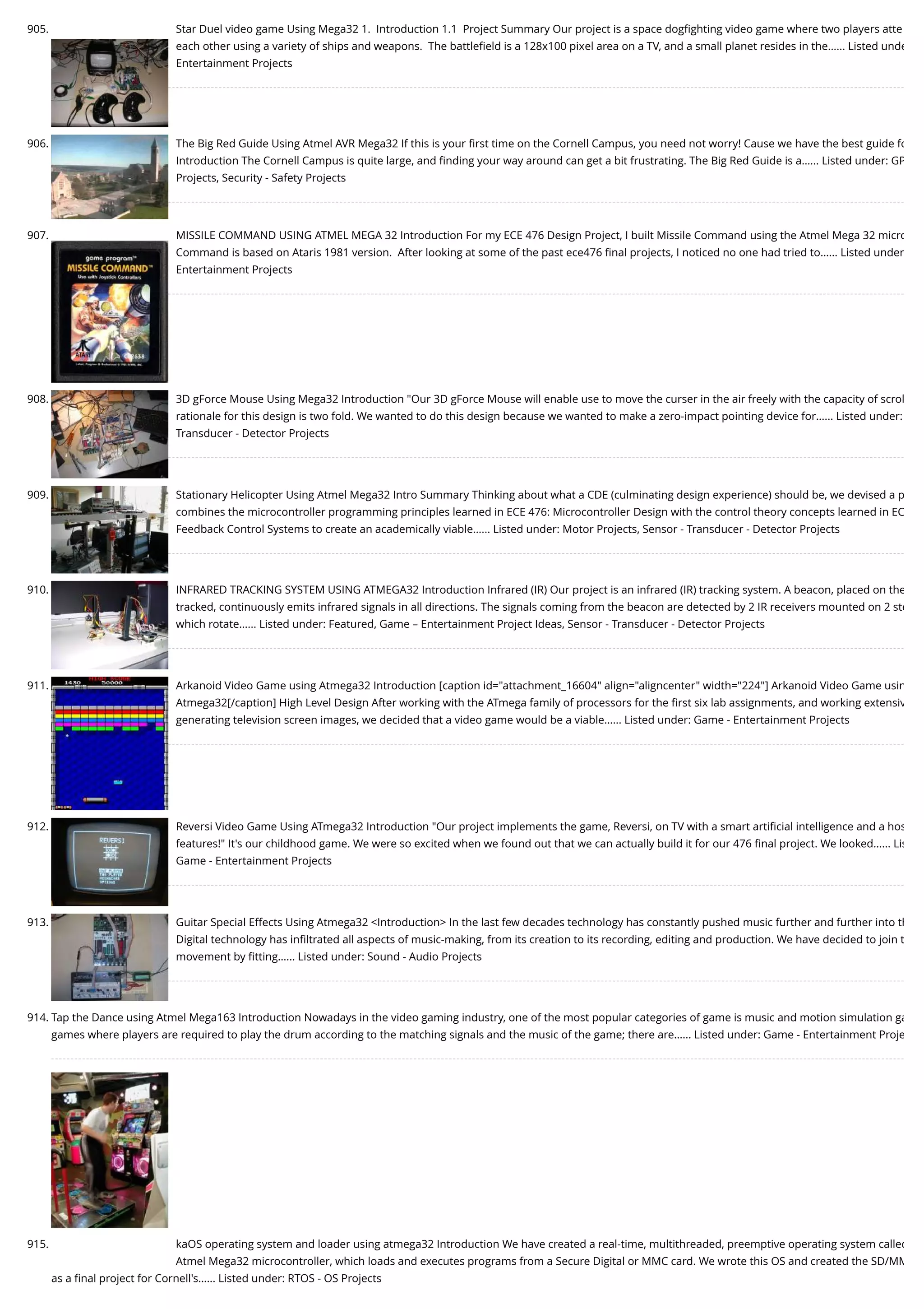 905. Star Duel video game Using Mega32 1.  Introduction 1.1  Project Summary Our project is a space dogﬁghting video game where two players atte each other using a variety of ships and weapons.  The battleﬁeld is a 128x100 pixel area on a TV, and a small planet resides in the…... Listed unde Entertainment Projects 906. The Big Red Guide Using Atmel AVR Mega32 If this is your ﬁrst time on the Cornell Campus, you need not worry! Cause we have the best guide fo Introduction The Cornell Campus is quite large, and ﬁnding your way around can get a bit frustrating. The Big Red Guide is a…... Listed under: GP Projects, Security - Safety Projects 907. MISSILE COMMAND USING ATMEL MEGA 32 Introduction For my ECE 476 Design Project, I built Missile Command using the Atmel Mega 32 micro Command is based on Ataris 1981 version.  After looking at some of the past ece476 ﬁnal projects, I noticed no one had tried to…... Listed under Entertainment Projects 908. 3D gForce Mouse Using Mega32 Introduction "Our 3D gForce Mouse will enable use to move the curser in the air freely with the capacity of scrol rationale for this design is two fold. We wanted to do this design because we wanted to make a zero-impact pointing device for…... Listed under: Transducer - Detector Projects 909. Stationary Helicopter Using Atmel Mega32 Intro Summary Thinking about what a CDE (culminating design experience) should be, we devised a p combines the microcontroller programming principles learned in ECE 476: Microcontroller Design with the control theory concepts learned in EC Feedback Control Systems to create an academically viable…... Listed under: Motor Projects, Sensor - Transducer - Detector Projects 910. INFRARED TRACKING SYSTEM USING ATMEGA32 Introduction Infrared (IR) Our project is an infrared (IR) tracking system. A beacon, placed on the tracked, continuously emits infrared signals in all directions. The signals coming from the beacon are detected by 2 IR receivers mounted on 2 ste which rotate…... Listed under: Featured, Game – Entertainment Project Ideas, Sensor - Transducer - Detector Projects 911. Arkanoid Video Game using Atmega32 Introduction [caption id="attachment_16604" align="aligncenter" width="224"] Arkanoid Video Game usin Atmega32[/caption] High Level Design After working with the ATmega family of processors for the ﬁrst six lab assignments, and working extensiv generating television screen images, we decided that a video game would be a viable…... Listed under: Game - Entertainment Projects 912. Reversi Video Game Using ATmega32 Introduction "Our project implements the game, Reversi, on TV with a smart artiﬁcial intelligence and a hos features!" It's our childhood game. We were so excited when we found out that we can actually build it for our 476 ﬁnal project. We looked…... Lis Game - Entertainment Projects 913. Guitar Special Effects Using Atmega32 <Introduction> In the last few decades technology has constantly pushed music further and further into th Digital technology has inﬁltrated all aspects of music-making, from its creation to its recording, editing and production. We have decided to join t movement by ﬁtting…... Listed under: Sound - Audio Projects 914. Tap the Dance using Atmel Mega163 Introduction Nowadays in the video gaming industry, one of the most popular categories of game is music and motion simulation ga games where players are required to play the drum according to the matching signals and the music of the game; there are…... Listed under: Game - Entertainment Proje 915. kaOS operating system and loader using atmega32 Introduction We have created a real-time, multithreaded, preemptive operating system called Atmel Mega32 microcontroller, which loads and executes programs from a Secure Digital or MMC card. We wrote this OS and created the SD/MM as a ﬁnal project for Cornell's…... Listed under: RTOS - OS Projects 