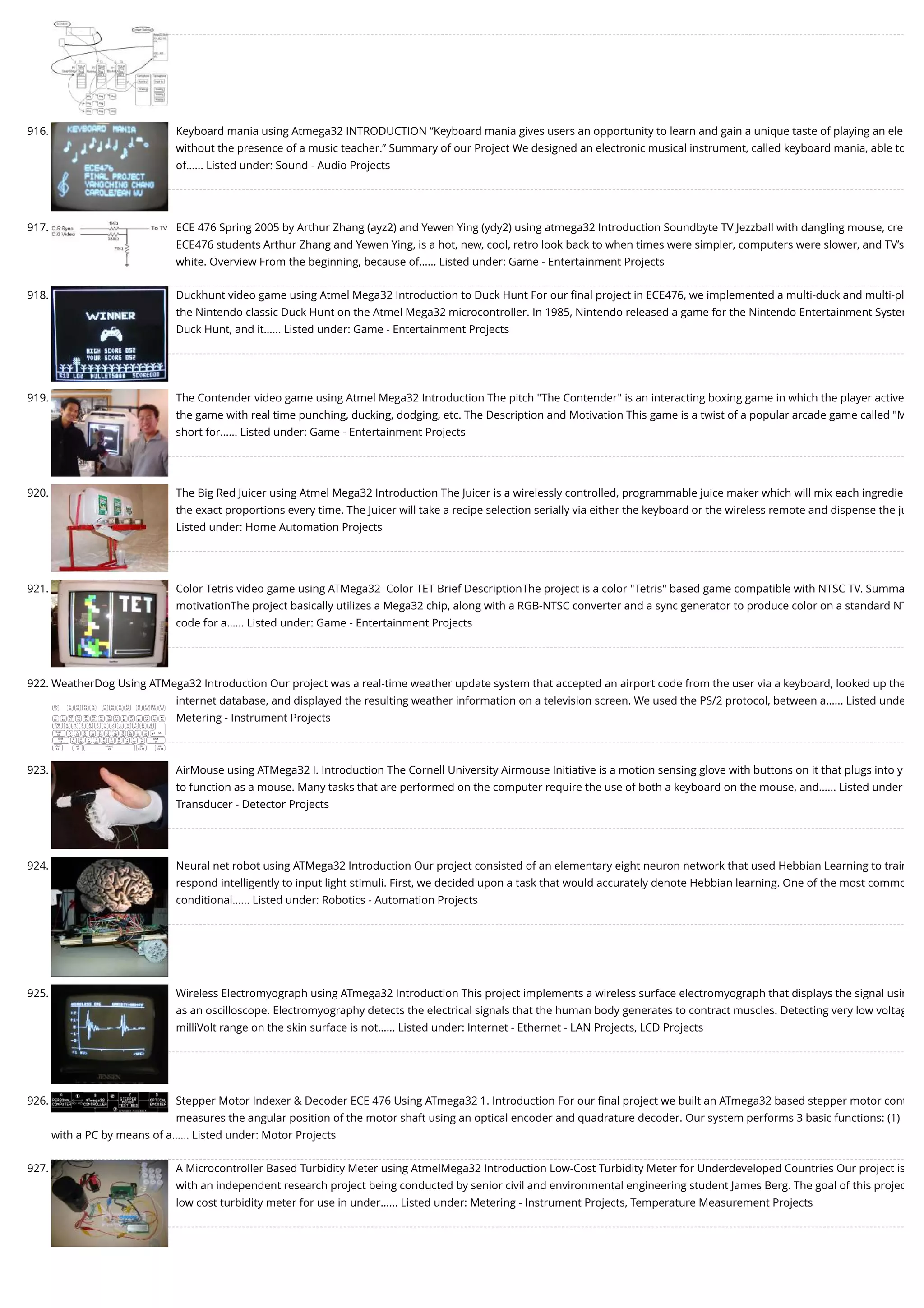 916. Keyboard mania using Atmega32 INTRODUCTION “Keyboard mania gives users an opportunity to learn and gain a unique taste of playing an ele without the presence of a music teacher.” Summary of our Project We designed an electronic musical instrument, called keyboard mania, able to of…... Listed under: Sound - Audio Projects 917. ECE 476 Spring 2005 by Arthur Zhang (ayz2) and Yewen Ying (ydy2) using atmega32 Introduction Soundbyte TV Jezzball with dangling mouse, cre ECE476 students Arthur Zhang and Yewen Ying, is a hot, new, cool, retro look back to when times were simpler, computers were slower, and TV’s white. Overview From the beginning, because of…... Listed under: Game - Entertainment Projects 918. Duckhunt video game using Atmel Mega32 Introduction to Duck Hunt For our ﬁnal project in ECE476, we implemented a multi-duck and multi-pl the Nintendo classic Duck Hunt on the Atmel Mega32 microcontroller. In 1985, Nintendo released a game for the Nintendo Entertainment System Duck Hunt, and it…... Listed under: Game - Entertainment Projects 919. The Contender video game using Atmel Mega32 Introduction The pitch "The Contender" is an interacting boxing game in which the player active the game with real time punching, ducking, dodging, etc. The Description and Motivation This game is a twist of a popular arcade game called "M short for…... Listed under: Game - Entertainment Projects 920. The Big Red Juicer using Atmel Mega32 Introduction The Juicer is a wirelessly controlled, programmable juice maker which will mix each ingredie the exact proportions every time. The Juicer will take a recipe selection serially via either the keyboard or the wireless remote and dispense the ju Listed under: Home Automation Projects 921. Color Tetris video game using ATMega32  Color TET Brief DescriptionThe project is a color "Tetris" based game compatible with NTSC TV. Summa motivationThe project basically utilizes a Mega32 chip, along with a RGB-NTSC converter and a sync generator to produce color on a standard NT code for a…... Listed under: Game - Entertainment Projects 922. WeatherDog Using ATMega32 Introduction Our project was a real-time weather update system that accepted an airport code from the user via a keyboard, looked up the internet database, and displayed the resulting weather information on a television screen. We used the PS/2 protocol, between a…... Listed unde Metering - Instrument Projects 923. AirMouse using ATMega32 I. Introduction The Cornell University Airmouse Initiative is a motion sensing glove with buttons on it that plugs into y to function as a mouse. Many tasks that are performed on the computer require the use of both a keyboard on the mouse, and…... Listed under Transducer - Detector Projects 924. Neural net robot using ATMega32 Introduction Our project consisted of an elementary eight neuron network that used Hebbian Learning to train respond intelligently to input light stimuli. First, we decided upon a task that would accurately denote Hebbian learning. One of the most commo conditional…... Listed under: Robotics - Automation Projects 925. Wireless Electromyograph using ATmega32 Introduction This project implements a wireless surface electromyograph that displays the signal usin as an oscilloscope. Electromyography detects the electrical signals that the human body generates to contract muscles. Detecting very low voltag milliVolt range on the skin surface is not…... Listed under: Internet - Ethernet - LAN Projects, LCD Projects 926. Stepper Motor Indexer & Decoder ECE 476 Using ATmega32 1. Introduction For our ﬁnal project we built an ATmega32 based stepper motor cont measures the angular position of the motor shaft using an optical encoder and quadrature decoder. Our system performs 3 basic functions: (1) with a PC by means of a…... Listed under: Motor Projects 927. A Microcontroller Based Turbidity Meter using AtmelMega32 Introduction Low-Cost Turbidity Meter for Underdeveloped Countries Our project is with an independent research project being conducted by senior civil and environmental engineering student James Berg. The goal of this projec low cost turbidity meter for use in under…... Listed under: Metering - Instrument Projects, Temperature Measurement Projects 