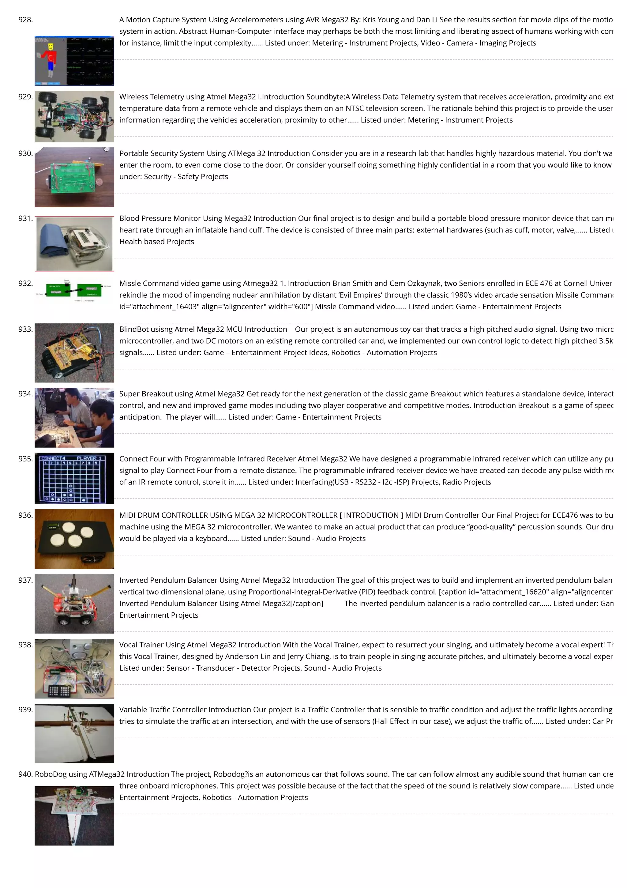 928. A Motion Capture System Using Accelerometers using AVR Mega32 By: Kris Young and Dan Li See the results section for movie clips of the motio system in action. Abstract Human-Computer interface may perhaps be both the most limiting and liberating aspect of humans working with com for instance, limit the input complexity…... Listed under: Metering - Instrument Projects, Video - Camera - Imaging Projects 929. Wireless Telemetry using Atmel Mega32 I.Introduction Soundbyte:A Wireless Data Telemetry system that receives acceleration, proximity and ext temperature data from a remote vehicle and displays them on an NTSC television screen. The rationale behind this project is to provide the user information regarding the vehicles acceleration, proximity to other…... Listed under: Metering - Instrument Projects 930. Portable Security System Using ATMega 32 Introduction Consider you are in a research lab that handles highly hazardous material. You don't wa enter the room, to even come close to the door. Or consider yourself doing something highly conﬁdential in a room that you would like to know under: Security - Safety Projects 931. Blood Pressure Monitor Using Mega32 Introduction Our ﬁnal project is to design and build a portable blood pressure monitor device that can me heart rate through an inﬂatable hand cuff. The device is consisted of three main parts: external hardwares (such as cuff, motor, valve,…... Listed u Health based Projects 932. Missle Command video game using Atmega32 1. Introduction Brian Smith and Cem Ozkaynak, two Seniors enrolled in ECE 476 at Cornell Univer rekindle the mood of impending nuclear annihilation by distant ‘Evil Empires’ through the classic 1980’s video arcade sensation Missile Command id="attachment_16403" align="aligncenter" width="600"] Missle Command video…... Listed under: Game - Entertainment Projects 933. BlindBot usisng Atmel Mega32 MCU Introduction    Our project is an autonomous toy car that tracks a high pitched audio signal. Using two micro microcontroller, and two DC motors on an existing remote controlled car and, we implemented our own control logic to detect high pitched 3.5k signals…... Listed under: Game – Entertainment Project Ideas, Robotics - Automation Projects 934. Super Breakout using Atmel Mega32 Get ready for the next generation of the classic game Breakout which features a standalone device, interact control, and new and improved game modes including two player cooperative and competitive modes. Introduction Breakout is a game of speed anticipation.  The player will…... Listed under: Game - Entertainment Projects 935. Connect Four with Programmable Infrared Receiver Atmel Mega32 We have designed a programmable infrared receiver which can utilize any pu signal to play Connect Four from a remote distance. The programmable infrared receiver device we have created can decode any pulse-width mo of an IR remote control, store it in…... Listed under: Interfacing(USB - RS232 - I2c -ISP) Projects, Radio Projects 936. MIDI DRUM CONTROLLER USING MEGA 32 MICROCONTROLLER [ INTRODUCTION ] MIDI Drum Controller Our Final Project for ECE476 was to bu machine using the MEGA 32 microcontroller. We wanted to make an actual product that can produce “good-quality” percussion sounds. Our dru would be played via a keyboard…... Listed under: Sound - Audio Projects 937. Inverted Pendulum Balancer Using Atmel Mega32 Introduction The goal of this project was to build and implement an inverted pendulum balan vertical two dimensional plane, using Proportional-Integral-Derivative (PID) feedback control. [caption id="attachment_16620" align="aligncenter Inverted Pendulum Balancer Using Atmel Mega32[/caption]           The inverted pendulum balancer is a radio controlled car…... Listed under: Gam Entertainment Projects 938. Vocal Trainer Using Atmel Mega32 Introduction With the Vocal Trainer, expect to resurrect your singing, and ultimately become a vocal expert! Th this Vocal Trainer, designed by Anderson Lin and Jerry Chiang, is to train people in singing accurate pitches, and ultimately become a vocal exper Listed under: Sensor - Transducer - Detector Projects, Sound - Audio Projects 939. Variable Traﬃc Controller Introduction Our project is a Traﬃc Controller that is sensible to traﬃc condition and adjust the traﬃc lights according tries to simulate the traﬃc at an intersection, and with the use of sensors (Hall Effect in our case), we adjust the traﬃc of…... Listed under: Car Pr 940. RoboDog using ATMega32 Introduction The project, Robodog?is an autonomous car that follows sound. The car can follow almost any audible sound that human can cre three onboard microphones. This project was possible because of the fact that the speed of the sound is relatively slow compare…... Listed unde Entertainment Projects, Robotics - Automation Projects 