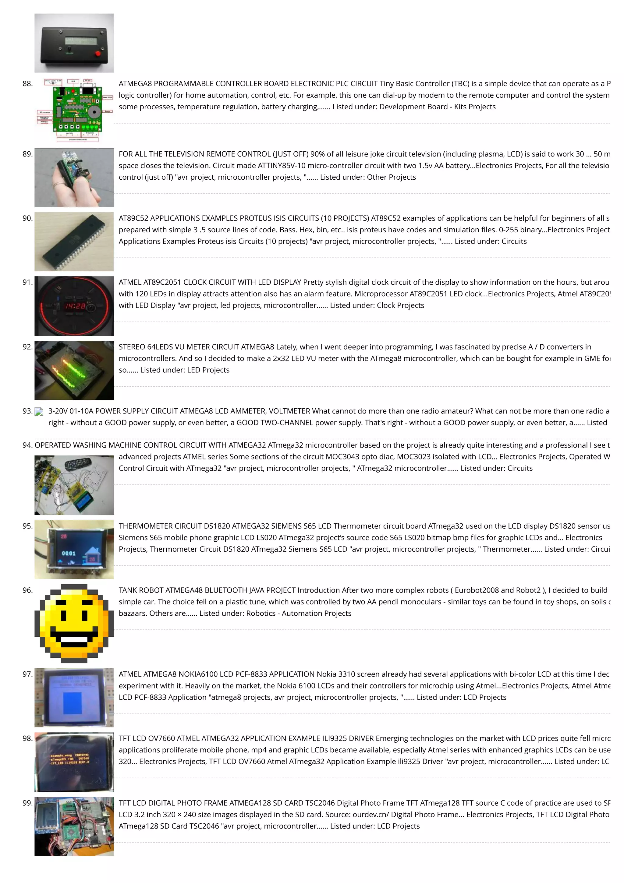 88. ATMEGA8 PROGRAMMABLE CONTROLLER BOARD ELECTRONIC PLC CIRCUIT Tiny Basic Controller (TBC) is a simple device that can operate as a P logic controller) for home automation, control, etc. For example, this one can dial-up by modem to the remote computer and control the system some processes, temperature regulation, battery charging,…... Listed under: Development Board - Kits Projects 89. FOR ALL THE TELEVISION REMOTE CONTROL (JUST OFF) 90% of all leisure joke circuit television (including plasma, LCD) is said to work 30 … 50 m space closes the television. Circuit made ATTINY85V-10 micro-controller circuit with two 1.5v AA battery...Electronics Projects, For all the televisio control (just off) "avr project, microcontroller projects, "…... Listed under: Other Projects 90. AT89C52 APPLICATIONS EXAMPLES PROTEUS ISIS CIRCUITS (10 PROJECTS) AT89C52 examples of applications can be helpful for beginners of all s prepared with simple 3 .5 source lines of code. Bass. Hex, bin, etc.. isis proteus have codes and simulation ﬁles. 0-255 binary...Electronics Project Applications Examples Proteus isis Circuits (10 projects) "avr project, microcontroller projects, "…... Listed under: Circuits 91. ATMEL AT89C2051 CLOCK CIRCUIT WITH LED DISPLAY Pretty stylish digital clock circuit of the display to show information on the hours, but arou with 120 LEDs in display attracts attention also has an alarm feature. Microprocessor AT89C2051 LED clock...Electronics Projects, Atmel AT89C205 with LED Display "avr project, led projects, microcontroller…... Listed under: Clock Projects 92. STEREO 64LEDS VU METER CIRCUIT ATMEGA8 Lately, when I went deeper into programming, I was fascinated by precise A / D converters in microcontrollers. And so I decided to make a 2x32 LED VU meter with the ATmega8 microcontroller, which can be bought for example in GME for so…... Listed under: LED Projects 93. 3-20V 01-10A POWER SUPPLY CIRCUIT ATMEGA8 LCD AMMETER, VOLTMETER What cannot do more than one radio amateur? What can not be more than one radio a right - without a GOOD power supply, or even better, a GOOD TWO-CHANNEL power supply. That's right - without a GOOD power supply, or even better, a…... Listed 94. OPERATED WASHING MACHINE CONTROL CIRCUIT WITH ATMEGA32 ATmega32 microcontroller based on the project is already quite interesting and a professional I see t advanced projects ATMEL series Some sections of the circuit MOC3043 opto diac, MOC3023 isolated with LCD... Electronics Projects, Operated W Control Circuit with ATmega32 "avr project, microcontroller projects, " ATmega32 microcontroller…... Listed under: Circuits 95. THERMOMETER CIRCUIT DS1820 ATMEGA32 SIEMENS S65 LCD Thermometer circuit board ATmega32 used on the LCD display DS1820 sensor us Siemens S65 mobile phone graphic LCD LS020 ATmega32 project’s source code S65 LS020 bitmap bmp ﬁles for graphic LCDs and... Electronics Projects, Thermometer Circuit DS1820 ATmega32 Siemens S65 LCD "avr project, microcontroller projects, " Thermometer…... Listed under: Circui 96. TANK ROBOT ATMEGA48 BLUETOOTH JAVA PROJECT Introduction After two more complex robots ( Eurobot2008 and Robot2 ), I decided to build simple car. The choice fell on a plastic tune, which was controlled by two AA pencil monoculars - similar toys can be found in toy shops, on soils o bazaars. Others are…... Listed under: Robotics - Automation Projects 97. ATMEL ATMEGA8 NOKIA6100 LCD PCF-8833 APPLICATION Nokia 3310 screen already had several applications with bi-color LCD at this time I dec experiment with it. Heavily on the market, the Nokia 6100 LCDs and their controllers for microchip using Atmel...Electronics Projects, Atmel Atme LCD PCF-8833 Application "atmega8 projects, avr project, microcontroller projects, "…... Listed under: LCD Projects 98. TFT LCD OV7660 ATMEL ATMEGA32 APPLICATION EXAMPLE ILI9325 DRIVER Emerging technologies on the market with LCD prices quite fell micro applications proliferate mobile phone, mp4 and graphic LCDs became available, especially Atmel series with enhanced graphics LCDs can be use 320... Electronics Projects, TFT LCD OV7660 Atmel ATmega32 Application Example ili9325 Driver "avr project, microcontroller…... Listed under: LC 99. TFT LCD DIGITAL PHOTO FRAME ATMEGA128 SD CARD TSC2046 Digital Photo Frame TFT ATmega128 TFT source C code of practice are used to SP LCD 3.2 inch 320 × 240 size images displayed in the SD card. Source: ourdev.cn/ Digital Photo Frame... Electronics Projects, TFT LCD Digital Photo ATmega128 SD Card TSC2046 "avr project, microcontroller…... Listed under: LCD Projects 