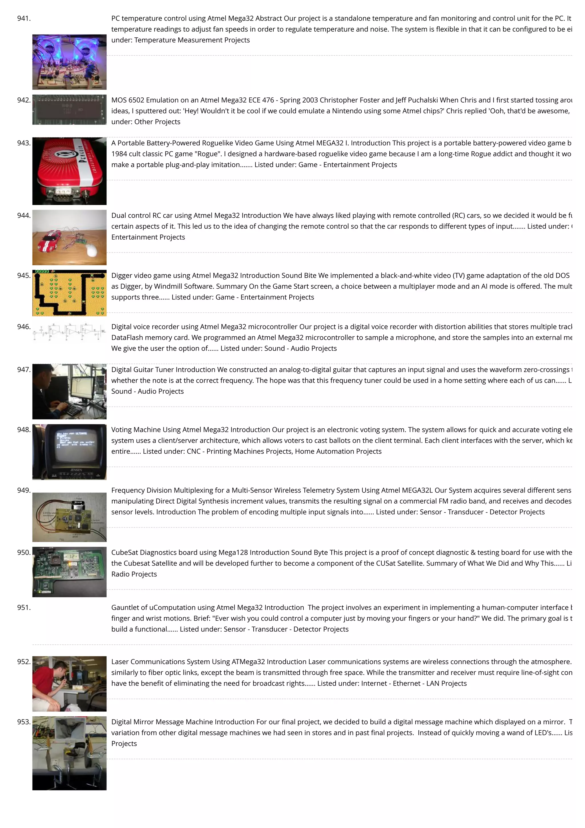 941. PC temperature control using Atmel Mega32 Abstract Our project is a standalone temperature and fan monitoring and control unit for the PC. It temperature readings to adjust fan speeds in order to regulate temperature and noise. The system is ﬂexible in that it can be conﬁgured to be ei under: Temperature Measurement Projects 942. MOS 6502 Emulation on an Atmel Mega32 ECE 476 - Spring 2003 Christopher Foster and Jeff Puchalski When Chris and I ﬁrst started tossing arou ideas, I sputtered out: 'Hey! Wouldn't it be cool if we could emulate a Nintendo using some Atmel chips?' Chris replied 'Ooh, that'd be awesome, under: Other Projects 943. A Portable Battery-Powered Roguelike Video Game Using Atmel MEGA32 I. Introduction This project is a portable battery-powered video game b 1984 cult classic PC game "Rogue". I designed a hardware-based roguelike video game because I am a long-time Rogue addict and thought it wo make a portable plug-and-play imitation.…... Listed under: Game - Entertainment Projects 944. Dual control RC car using Atmel Mega32 Introduction We have always liked playing with remote controlled (RC) cars, so we decided it would be fu certain aspects of it. This led us to the idea of changing the remote control so that the car responds to different types of input.…... Listed under: G Entertainment Projects 945. Digger video game using Atmel Mega32 Introduction Sound Bite We implemented a black-and-white video (TV) game adaptation of the old DOS as Digger, by Windmill Software. Summary On the Game Start screen, a choice between a multiplayer mode and an AI mode is offered. The mult supports three…... Listed under: Game - Entertainment Projects 946. Digital voice recorder using Atmel Mega32 microcontroller Our project is a digital voice recorder with distortion abilities that stores multiple track DataFlash memory card. We programmed an Atmel Mega32 microcontroller to sample a microphone, and store the samples into an external me We give the user the option of…... Listed under: Sound - Audio Projects 947. Digital Guitar Tuner Introduction We constructed an analog-to-digital guitar that captures an input signal and uses the waveform zero-crossings t whether the note is at the correct frequency. The hope was that this frequency tuner could be used in a home setting where each of us can…... L Sound - Audio Projects 948. Voting Machine Using Atmel Mega32 Introduction Our project is an electronic voting system. The system allows for quick and accurate voting ele system uses a client/server architecture, which allows voters to cast ballots on the client terminal. Each client interfaces with the server, which ke entire…... Listed under: CNC - Printing Machines Projects, Home Automation Projects 949. Frequency Division Multiplexing for a Multi-Sensor Wireless Telemetry System Using Atmel MEGA32L Our System acquires several different sens manipulating Direct Digital Synthesis increment values, transmits the resulting signal on a commercial FM radio band, and receives and decodes sensor levels. Introduction The problem of encoding multiple input signals into…... Listed under: Sensor - Transducer - Detector Projects 950. CubeSat Diagnostics board using Mega128 Introduction Sound Byte This project is a proof of concept diagnostic & testing board for use with the the Cubesat Satellite and will be developed further to become a component of the CUSat Satellite. Summary of What We Did and Why This…... Li Radio Projects 951. Gauntlet of uComputation using Atmel Mega32 Introduction  The project involves an experiment in implementing a human-computer interface b ﬁnger and wrist motions. Brief: "Ever wish you could control a computer just by moving your ﬁngers or your hand?" We did. The primary goal is t build a functional…... Listed under: Sensor - Transducer - Detector Projects 952. Laser Communications System Using ATMega32 Introduction Laser communications systems are wireless connections through the atmosphere. similarly to ﬁber optic links, except the beam is transmitted through free space. While the transmitter and receiver must require line-of-sight con have the beneﬁt of eliminating the need for broadcast rights…... Listed under: Internet - Ethernet - LAN Projects 953. Digital Mirror Message Machine Introduction For our ﬁnal project, we decided to build a digital message machine which displayed on a mirror.  T variation from other digital message machines we had seen in stores and in past ﬁnal projects.  Instead of quickly moving a wand of LED's…... Lis Projects 