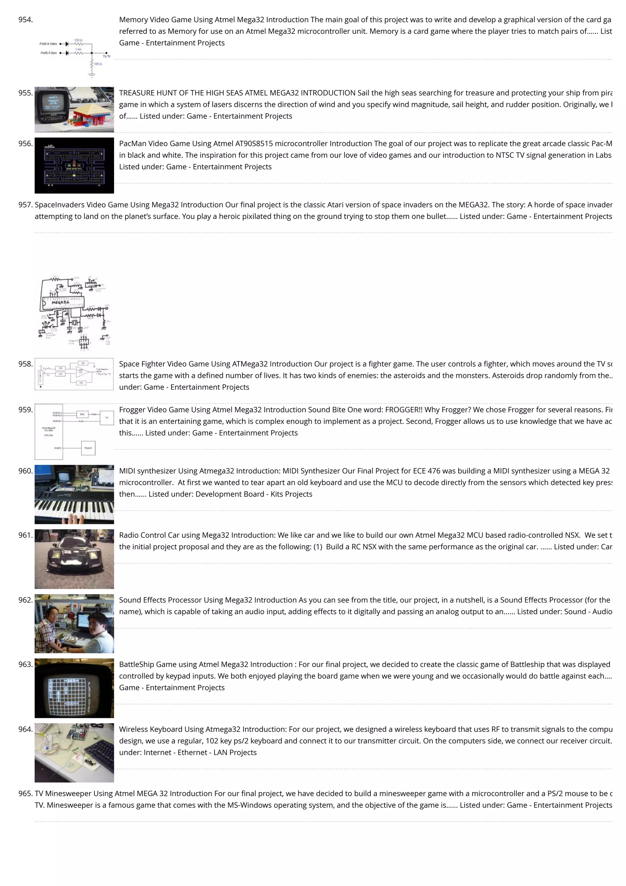 954. Memory Video Game Using Atmel Mega32 Introduction The main goal of this project was to write and develop a graphical version of the card ga referred to as Memory for use on an Atmel Mega32 microcontroller unit. Memory is a card game where the player tries to match pairs of…... List Game - Entertainment Projects 955. TREASURE HUNT OF THE HIGH SEAS ATMEL MEGA32 INTRODUCTION Sail the high seas searching for treasure and protecting your ship from pira game in which a system of lasers discerns the direction of wind and you specify wind magnitude, sail height, and rudder position. Originally, we h of…... Listed under: Game - Entertainment Projects 956. PacMan Video Game Using Atmel AT90S8515 microcontroller Introduction The goal of our project was to replicate the great arcade classic Pac-M in black and white. The inspiration for this project came from our love of video games and our introduction to NTSC TV signal generation in Labs Listed under: Game - Entertainment Projects 957. SpaceInvaders Video Game Using Mega32 Introduction Our ﬁnal project is the classic Atari version of space invaders on the MEGA32. The story: A horde of space invader attempting to land on the planet’s surface. You play a heroic pixilated thing on the ground trying to stop them one bullet…... Listed under: Game - Entertainment Projects 958. Space Fighter Video Game Using ATMega32 Introduction Our project is a ﬁghter game. The user controls a ﬁghter, which moves around the TV sc starts the game with a deﬁned number of lives. It has two kinds of enemies: the asteroids and the monsters. Asteroids drop randomly from the… under: Game - Entertainment Projects 959. Frogger Video Game Using Atmel Mega32 Introduction Sound Bite One word: FROGGER!! Why Frogger? We chose Frogger for several reasons. Fir that it is an entertaining game, which is complex enough to implement as a project. Second, Frogger allows us to use knowledge that we have ac this…... Listed under: Game - Entertainment Projects 960. MIDI synthesizer Using Atmega32 Introduction: MIDI Synthesizer Our Final Project for ECE 476 was building a MIDI synthesizer using a MEGA 32 microcontroller.  At ﬁrst we wanted to tear apart an old keyboard and use the MCU to decode directly from the sensors which detected key press then…... Listed under: Development Board - Kits Projects 961. Radio Control Car using Mega32 Introduction: We like car and we like to build our own Atmel Mega32 MCU based radio-controlled NSX.  We set t the initial project proposal and they are as the following: (1)  Build a RC NSX with the same performance as the original car. …... Listed under: Car 962. Sound Effects Processor Using Mega32 Introduction As you can see from the title, our project, in a nutshell, is a Sound Effects Processor (for the name), which is capable of taking an audio input, adding effects to it digitally and passing an analog output to an…... Listed under: Sound - Audio 963. BattleShip Game using Atmel Mega32 Introduction : For our ﬁnal project, we decided to create the classic game of Battleship that was displayed controlled by keypad inputs. We both enjoyed playing the board game when we were young and we occasionally would do battle against each…. Game - Entertainment Projects 964. Wireless Keyboard Using Atmega32 Introduction: For our project, we designed a wireless keyboard that uses RF to transmit signals to the compu design, we use a regular, 102 key ps/2 keyboard and connect it to our transmitter circuit. On the computers side, we connect our receiver circuit… under: Internet - Ethernet - LAN Projects 965. TV Minesweeper Using Atmel MEGA 32 Introduction For our ﬁnal project, we have decided to build a minesweeper game with a microcontroller and a PS/2 mouse to be d TV. Minesweeper is a famous game that comes with the MS-Windows operating system, and the objective of the game is…... Listed under: Game - Entertainment Projects 