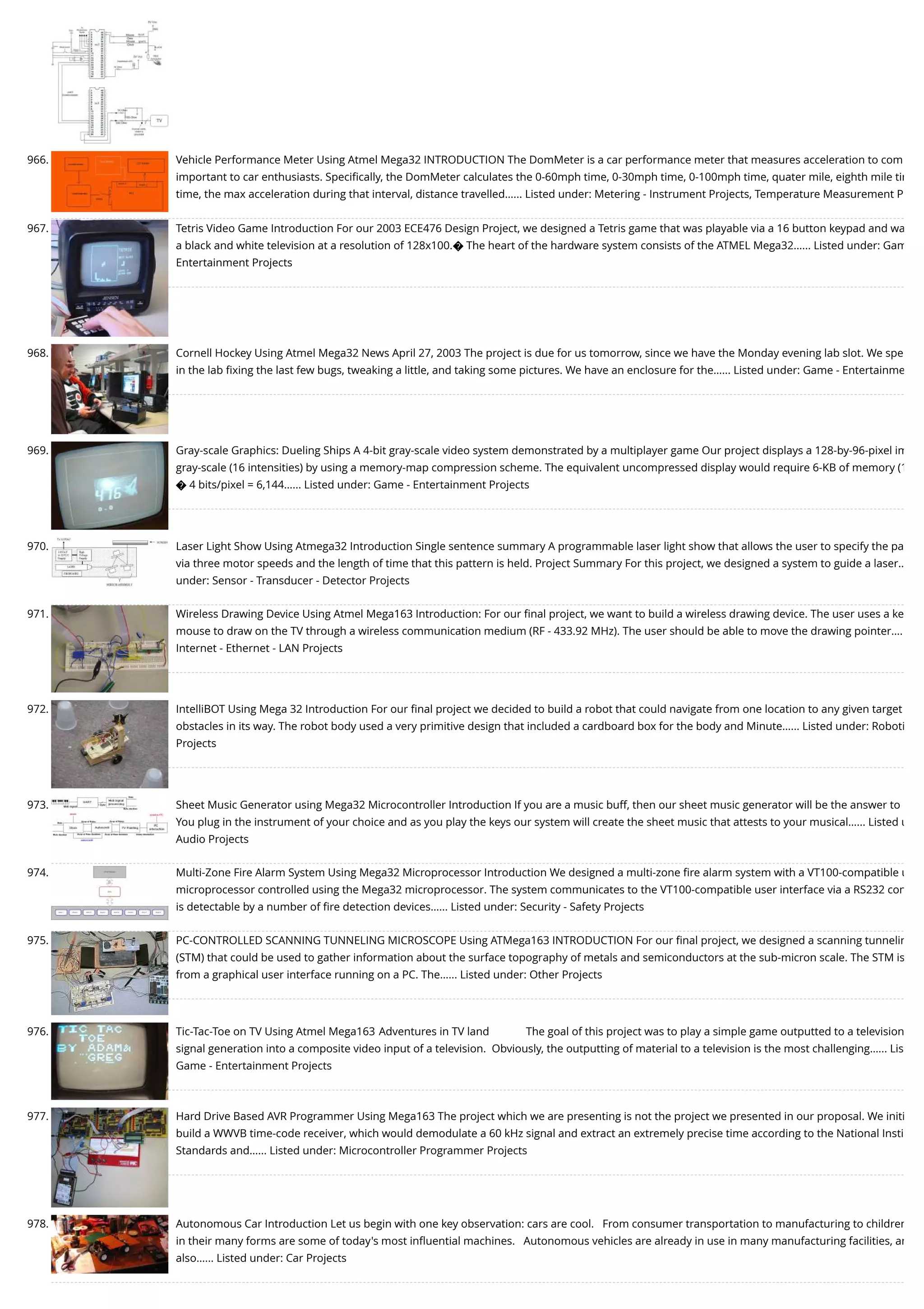 966. Vehicle Performance Meter Using Atmel Mega32 INTRODUCTION The DomMeter is a car performance meter that measures acceleration to com important to car enthusiasts. Speciﬁcally, the DomMeter calculates the 0-60mph time, 0-30mph time, 0-100mph time, quater mile, eighth mile tim time, the max acceleration during that interval, distance travelled…... Listed under: Metering - Instrument Projects, Temperature Measurement P 967. Tetris Video Game Introduction For our 2003 ECE476 Design Project, we designed a Tetris game that was playable via a 16 button keypad and wa a black and white television at a resolution of 128x100.� The heart of the hardware system consists of the ATMEL Mega32…... Listed under: Gam Entertainment Projects 968. Cornell Hockey Using Atmel Mega32 News April 27, 2003 The project is due for us tomorrow, since we have the Monday evening lab slot. We spe in the lab ﬁxing the last few bugs, tweaking a little, and taking some pictures. We have an enclosure for the…... Listed under: Game - Entertainme 969. Gray-scale Graphics: Dueling Ships A 4-bit gray-scale video system demonstrated by a multiplayer game Our project displays a 128-by-96-pixel im gray-scale (16 intensities) by using a memory-map compression scheme. The equivalent uncompressed display would require 6-KB of memory (1 � 4 bits/pixel = 6,144…... Listed under: Game - Entertainment Projects 970. Laser Light Show Using Atmega32 Introduction Single sentence summary A programmable laser light show that allows the user to specify the pa via three motor speeds and the length of time that this pattern is held. Project Summary For this project, we designed a system to guide a laser… under: Sensor - Transducer - Detector Projects 971. Wireless Drawing Device Using Atmel Mega163 Introduction: For our ﬁnal project, we want to build a wireless drawing device. The user uses a ke mouse to draw on the TV through a wireless communication medium (RF - 433.92 MHz). The user should be able to move the drawing pointer…. Internet - Ethernet - LAN Projects 972. IntelliBOT Using Mega 32 Introduction For our ﬁnal project we decided to build a robot that could navigate from one location to any given target obstacles in its way. The robot body used a very primitive design that included a cardboard box for the body and Minute…... Listed under: Roboti Projects 973. Sheet Music Generator using Mega32 Microcontroller Introduction If you are a music buff, then our sheet music generator will be the answer to You plug in the instrument of your choice and as you play the keys our system will create the sheet music that attests to your musical…... Listed u Audio Projects 974. Multi-Zone Fire Alarm System Using Mega32 Microprocessor Introduction We designed a multi-zone ﬁre alarm system with a VT100-compatible u microprocessor controlled using the Mega32 microprocessor. The system communicates to the VT100-compatible user interface via a RS232 con is detectable by a number of ﬁre detection devices…... Listed under: Security - Safety Projects 975. PC-CONTROLLED SCANNING TUNNELING MICROSCOPE Using ATMega163 INTRODUCTION For our ﬁnal project, we designed a scanning tunnelin (STM) that could be used to gather information about the surface topography of metals and semiconductors at the sub-micron scale. The STM is from a graphical user interface running on a PC. The…... Listed under: Other Projects 976. Tic-Tac-Toe on TV Using Atmel Mega163 Adventures in TV land             The goal of this project was to play a simple game outputted to a television signal generation into a composite video input of a television.  Obviously, the outputting of material to a television is the most challenging…... Lis Game - Entertainment Projects 977. Hard Drive Based AVR Programmer Using Mega163 The project which we are presenting is not the project we presented in our proposal. We initi build a WWVB time-code receiver, which would demodulate a 60 kHz signal and extract an extremely precise time according to the National Insti Standards and…... Listed under: Microcontroller Programmer Projects 978. Autonomous Car Introduction Let us begin with one key observation: cars are cool.   From consumer transportation to manufacturing to children in their many forms are some of today's most inﬂuential machines.   Autonomous vehicles are already in use in many manufacturing facilities, an also…... Listed under: Car Projects 