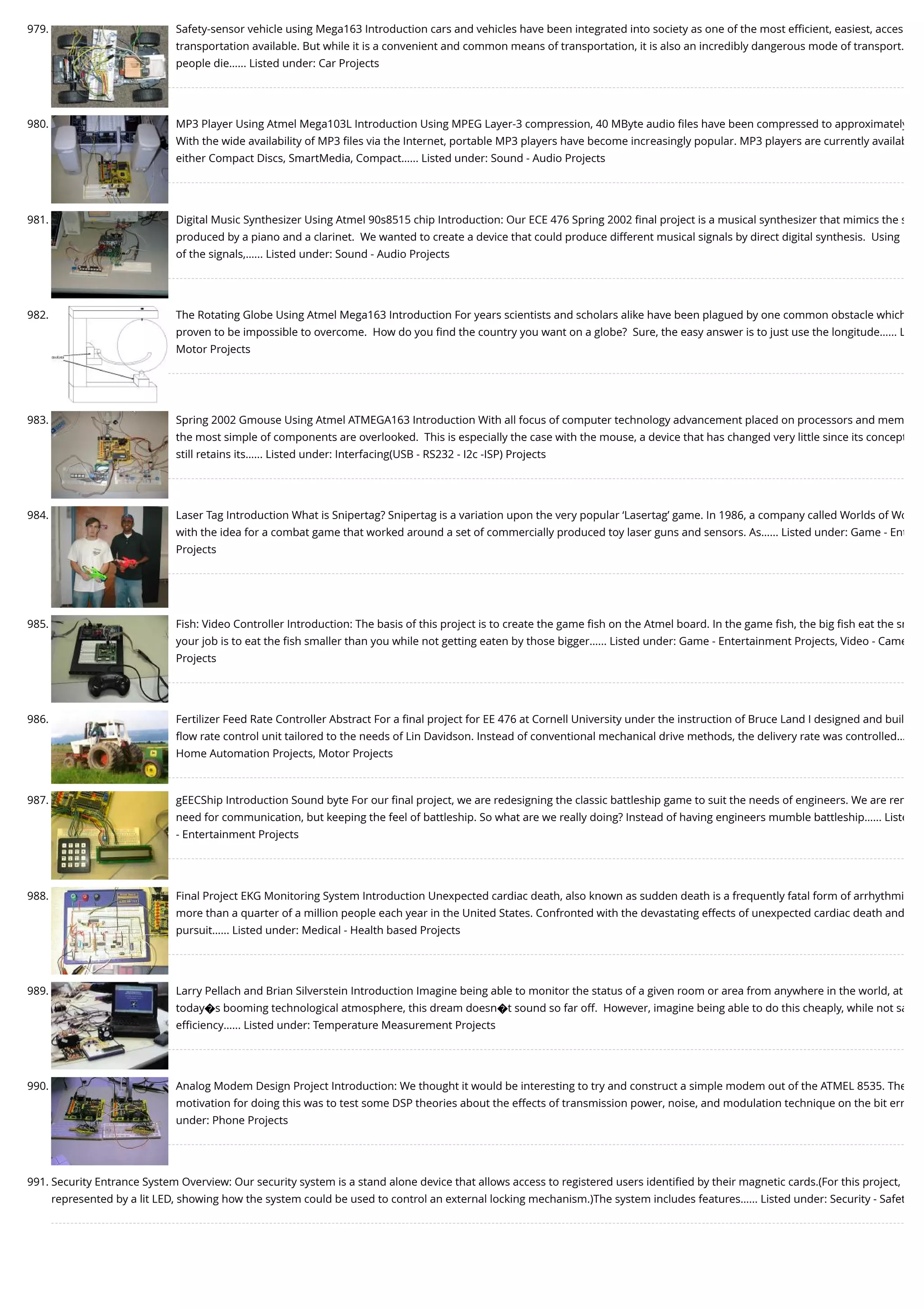 979. Safety-sensor vehicle using Mega163 Introduction cars and vehicles have been integrated into society as one of the most eﬃcient, easiest, acces transportation available. But while it is a convenient and common means of transportation, it is also an incredibly dangerous mode of transport. people die…... Listed under: Car Projects 980. MP3 Player Using Atmel Mega103L Introduction Using MPEG Layer-3 compression, 40 MByte audio ﬁles have been compressed to approximately With the wide availability of MP3 ﬁles via the Internet, portable MP3 players have become increasingly popular. MP3 players are currently availab either Compact Discs, SmartMedia, Compact…... Listed under: Sound - Audio Projects 981. Digital Music Synthesizer Using Atmel 90s8515 chip Introduction: Our ECE 476 Spring 2002 ﬁnal project is a musical synthesizer that mimics the s produced by a piano and a clarinet.  We wanted to create a device that could produce different musical signals by direct digital synthesis.  Using of the signals,…... Listed under: Sound - Audio Projects 982. The Rotating Globe Using Atmel Mega163 Introduction For years scientists and scholars alike have been plagued by one common obstacle which proven to be impossible to overcome.  How do you ﬁnd the country you want on a globe?  Sure, the easy answer is to just use the longitude…... L Motor Projects 983. Spring 2002 Gmouse Using Atmel ATMEGA163 Introduction With all focus of computer technology advancement placed on processors and mem the most simple of components are overlooked.  This is especially the case with the mouse, a device that has changed very little since its concept still retains its…... Listed under: Interfacing(USB - RS232 - I2c -ISP) Projects 984. Laser Tag Introduction What is Snipertag? Snipertag is a variation upon the very popular ‘Lasertag’ game. In 1986, a company called Worlds of Wo with the idea for a combat game that worked around a set of commercially produced toy laser guns and sensors. As…... Listed under: Game - Ent Projects 985. Fish: Video Controller Introduction: The basis of this project is to create the game ﬁsh on the Atmel board. In the game ﬁsh, the big ﬁsh eat the sm your job is to eat the ﬁsh smaller than you while not getting eaten by those bigger…... Listed under: Game - Entertainment Projects, Video - Came Projects 986. Fertilizer Feed Rate Controller Abstract For a ﬁnal project for EE 476 at Cornell University under the instruction of Bruce Land I designed and buil ﬂow rate control unit tailored to the needs of Lin Davidson. Instead of conventional mechanical drive methods, the delivery rate was controlled… Home Automation Projects, Motor Projects 987. gEECShip Introduction Sound byte For our ﬁnal project, we are redesigning the classic battleship game to suit the needs of engineers. We are rem need for communication, but keeping the feel of battleship. So what are we really doing? Instead of having engineers mumble battleship…... Liste - Entertainment Projects 988. Final Project EKG Monitoring System Introduction Unexpected cardiac death, also known as sudden death is a frequently fatal form of arrhythmi more than a quarter of a million people each year in the United States. Confronted with the devastating effects of unexpected cardiac death and pursuit…... Listed under: Medical - Health based Projects 989. Larry Pellach and Brian Silverstein Introduction Imagine being able to monitor the status of a given room or area from anywhere in the world, at today�s booming technological atmosphere, this dream doesn�t sound so far off.  However, imagine being able to do this cheaply, while not sa eﬃciency…... Listed under: Temperature Measurement Projects 990. Analog Modem Design Project Introduction: We thought it would be interesting to try and construct a simple modem out of the ATMEL 8535. The motivation for doing this was to test some DSP theories about the effects of transmission power, noise, and modulation technique on the bit err under: Phone Projects 991. Security Entrance System Overview: Our security system is a stand alone device that allows access to registered users identiﬁed by their magnetic cards.(For this project, represented by a lit LED, showing how the system could be used to control an external locking mechanism.)The system includes features…... Listed under: Security - Safet 