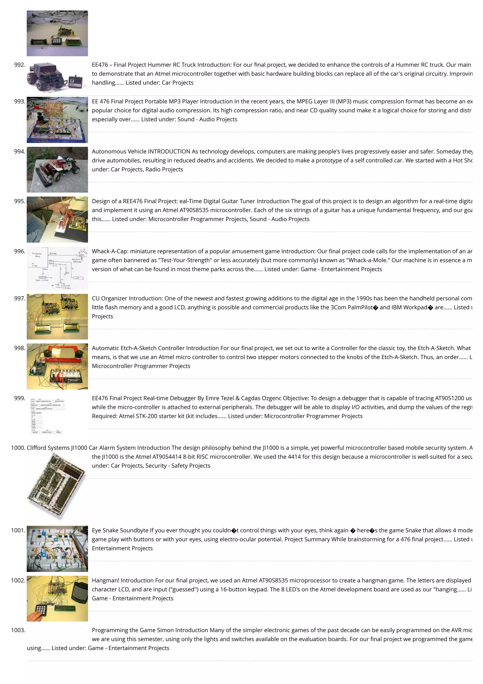 992. EE476 – Final Project Hummer RC Truck Introduction: For our ﬁnal project, we decided to enhance the controls of a Hummer RC truck. Our main to demonstrate that an Atmel microcontroller together with basic hardware building blocks can replace all of the car's original circuitry. Improvin handling…... Listed under: Car Projects 993. EE 476 Final Project Portable MP3 Player Introduction In the recent years, the MPEG Layer III (MP3) music compression format has become an ex popular choice for digital audio compression. Its high compression ratio, and near CD quality sound make it a logical choice for storing and distr especially over…... Listed under: Sound - Audio Projects 994. Autonomous Vehicle INTRODUCTION As technology develops, computers are making people's lives progressively easier and safer. Someday they drive automobiles, resulting in reduced deaths and accidents. We decided to make a prototype of a self controlled car. We started with a Hot Sho under: Car Projects, Radio Projects 995. Design of a REE476 Final Project: eal-Time Digital Guitar Tuner Introduction The goal of this project is to design an algorithm for a real-time digita and implement it using an Atmel AT90S8535 microcontroller. Each of the six strings of a guitar has a unique fundamental frequency, and our goa this…... Listed under: Microcontroller Programmer Projects, Sound - Audio Projects 996. Whack-A-Cap: miniature representation of a popular amusement game Introduction: Our ﬁnal project code calls for the implementation of an am game often bannered as "Test-Your-Strength" or less accurately (but more commonly) known as "Whack-a-Mole." Our machine is in essence a m version of what can be found in most theme parks across the…... Listed under: Game - Entertainment Projects 997. CU Organizer Introduction: One of the newest and fastest growing additions to the digital age in the 1990s has been the handheld personal com little ﬂash memory and a good LCD, anything is possible and commercial products like the 3Com PalmPilot� and IBM Workpad� are…... Listed u Projects 998. Automatic Etch-A-Sketch Controller Introduction For our ﬁnal project, we set out to write a Controller for the classic toy, the Etch-A-Sketch. What means, is that we use an Atmel micro controller to control two stepper motors connected to the knobs of the Etch-A-Sketch. Thus, an order…... L Microcontroller Programmer Projects 999. EE476 Final Project Real-time Debugger By Emre Tezel & Cagdas Ozgenc Objective: To design a debugger that is capable of tracing AT90S1200 us while the micro-controller is attached to external peripherals. The debugger will be able to display I/O activities, and dump the values of the regis Required: Atmel STK-200 starter kit (kit includes…... Listed under: Microcontroller Programmer Projects 1000. Clifford Systems JI1000 Car Alarm System Introduction The design philosophy behind the JI1000 is a simple, yet powerful microcontroller based mobile security system. A the JI1000 is the Atmel AT90S4414 8-bit RISC microcontroller. We used the 4414 for this design because a microcontroller is well-suited for a secu under: Car Projects, Security - Safety Projects 1001. Eye Snake Soundbyte If you ever thought you couldn�t control things with your eyes, think again � here�s the game Snake that allows 4 mode game play with buttons or with your eyes, using electro-ocular potential. Project Summary While brainstorming for a 476 ﬁnal project…... Listed u Entertainment Projects 1002. Hangman! Introduction For our ﬁnal project, we used an Atmel AT90S8535 microprocessor to create a hangman game. The letters are displayed character LCD, and are input ("guessed") using a 16-button keypad. The 8 LED's on the Atmel development board are used as our "hanging…... Li Game - Entertainment Projects 1003. Programming the Game Simon Introduction Many of the simpler electronic games of the past decade can be easily programmed on the AVR mic we are using this semester, using only the lights and switches available on the evaluation boards. For our ﬁnal project we programmed the game using…... Listed under: Game - Entertainment Projects 