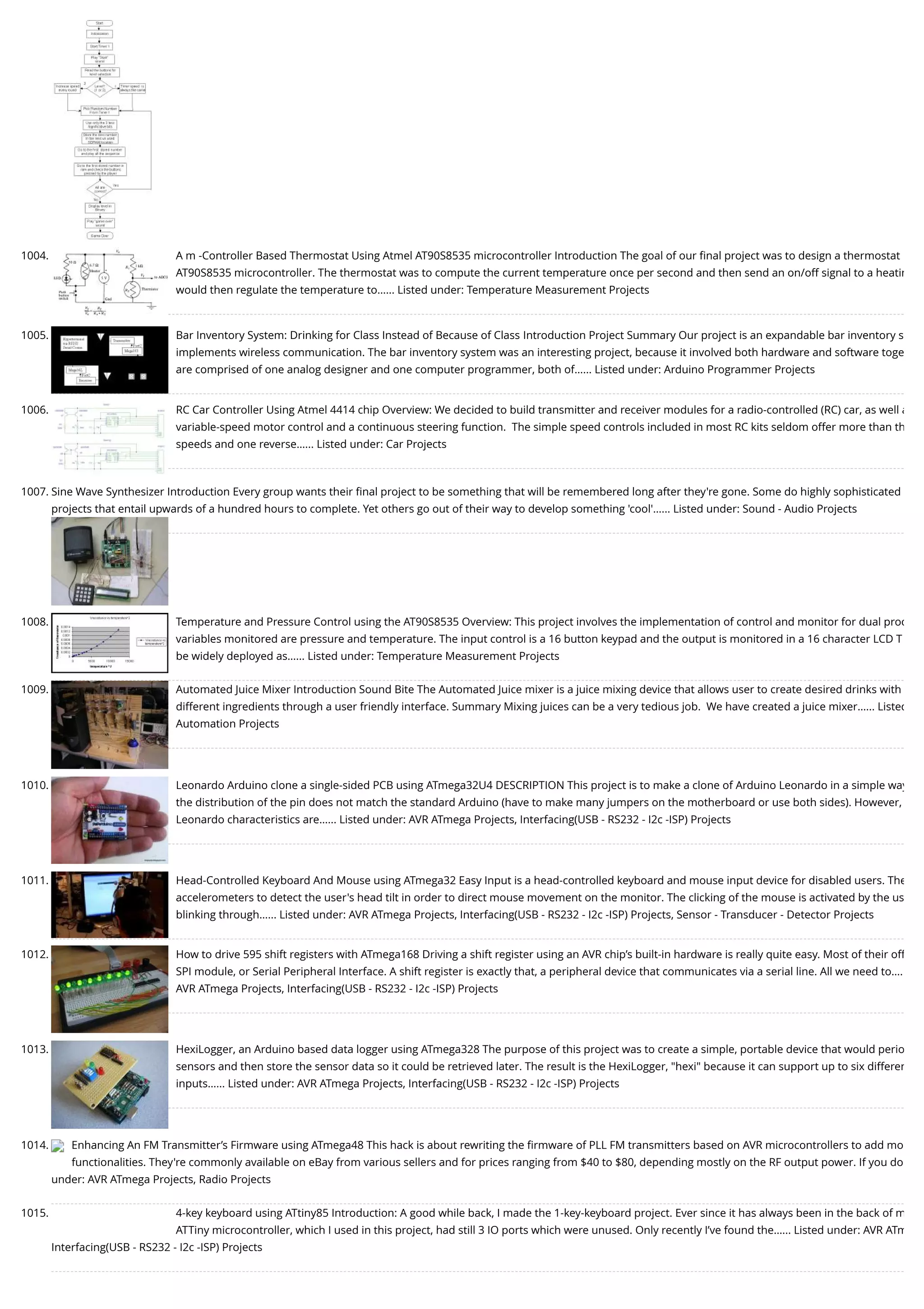 1004. A m -Controller Based Thermostat Using Atmel AT90S8535 microcontroller Introduction The goal of our ﬁnal project was to design a thermostat AT90S8535 microcontroller. The thermostat was to compute the current temperature once per second and then send an on/off signal to a heatin would then regulate the temperature to…... Listed under: Temperature Measurement Projects 1005. Bar Inventory System: Drinking for Class Instead of Because of Class Introduction Project Summary Our project is an expandable bar inventory s implements wireless communication. The bar inventory system was an interesting project, because it involved both hardware and software toge are comprised of one analog designer and one computer programmer, both of…... Listed under: Arduino Programmer Projects 1006. RC Car Controller Using Atmel 4414 chip Overview: We decided to build transmitter and receiver modules for a radio-controlled (RC) car, as well a variable-speed motor control and a continuous steering function.  The simple speed controls included in most RC kits seldom offer more than th speeds and one reverse…... Listed under: Car Projects 1007. Sine Wave Synthesizer Introduction Every group wants their ﬁnal project to be something that will be remembered long after they're gone. Some do highly sophisticated projects that entail upwards of a hundred hours to complete. Yet others go out of their way to develop something 'cool'…... Listed under: Sound - Audio Projects 1008. Temperature and Pressure Control using the AT90S8535 Overview: This project involves the implementation of control and monitor for dual proc variables monitored are pressure and temperature. The input control is a 16 button keypad and the output is monitored in a 16 character LCD T be widely deployed as…... Listed under: Temperature Measurement Projects 1009. Automated Juice Mixer Introduction Sound Bite The Automated Juice mixer is a juice mixing device that allows user to create desired drinks with different ingredients through a user friendly interface. Summary Mixing juices can be a very tedious job.  We have created a juice mixer…... Listed Automation Projects 1010. Leonardo Arduino clone a single-sided PCB using ATmega32U4 DESCRIPTION This project is to make a clone of Arduino Leonardo in a simple way the distribution of the pin does not match the standard Arduino (have to make many jumpers on the motherboard or use both sides). However, Leonardo characteristics are…... Listed under: AVR ATmega Projects, Interfacing(USB - RS232 - I2c -ISP) Projects 1011. Head-Controlled Keyboard And Mouse using ATmega32 Easy Input is a head-controlled keyboard and mouse input device for disabled users. The accelerometers to detect the user's head tilt in order to direct mouse movement on the monitor. The clicking of the mouse is activated by the us blinking through…... Listed under: AVR ATmega Projects, Interfacing(USB - RS232 - I2c -ISP) Projects, Sensor - Transducer - Detector Projects 1012. How to drive 595 shift registers with ATmega168 Driving a shift register using an AVR chip’s built-in hardware is really quite easy. Most of their off SPI module, or Serial Peripheral Interface. A shift register is exactly that, a peripheral device that communicates via a serial line. All we need to…. AVR ATmega Projects, Interfacing(USB - RS232 - I2c -ISP) Projects 1013. HexiLogger, an Arduino based data logger using ATmega328 The purpose of this project was to create a simple, portable device that would perio sensors and then store the sensor data so it could be retrieved later. The result is the HexiLogger, "hexi" because it can support up to six differen inputs…... Listed under: AVR ATmega Projects, Interfacing(USB - RS232 - I2c -ISP) Projects 1014. Enhancing An FM Transmitter’s Firmware using ATmega48 This hack is about rewriting the ﬁrmware of PLL FM transmitters based on AVR microcontrollers to add mo functionalities. They're commonly available on eBay from various sellers and for prices ranging from $40 to $80, depending mostly on the RF output power. If you do under: AVR ATmega Projects, Radio Projects 1015. 4-key keyboard using ATtiny85 Introduction: A good while back, I made the 1-key-keyboard project. Ever since it has always been in the back of m ATTiny microcontroller, which I used in this project, had still 3 IO ports which were unused. Only recently I’ve found the…... Listed under: AVR ATm Interfacing(USB - RS232 - I2c -ISP) Projects 
