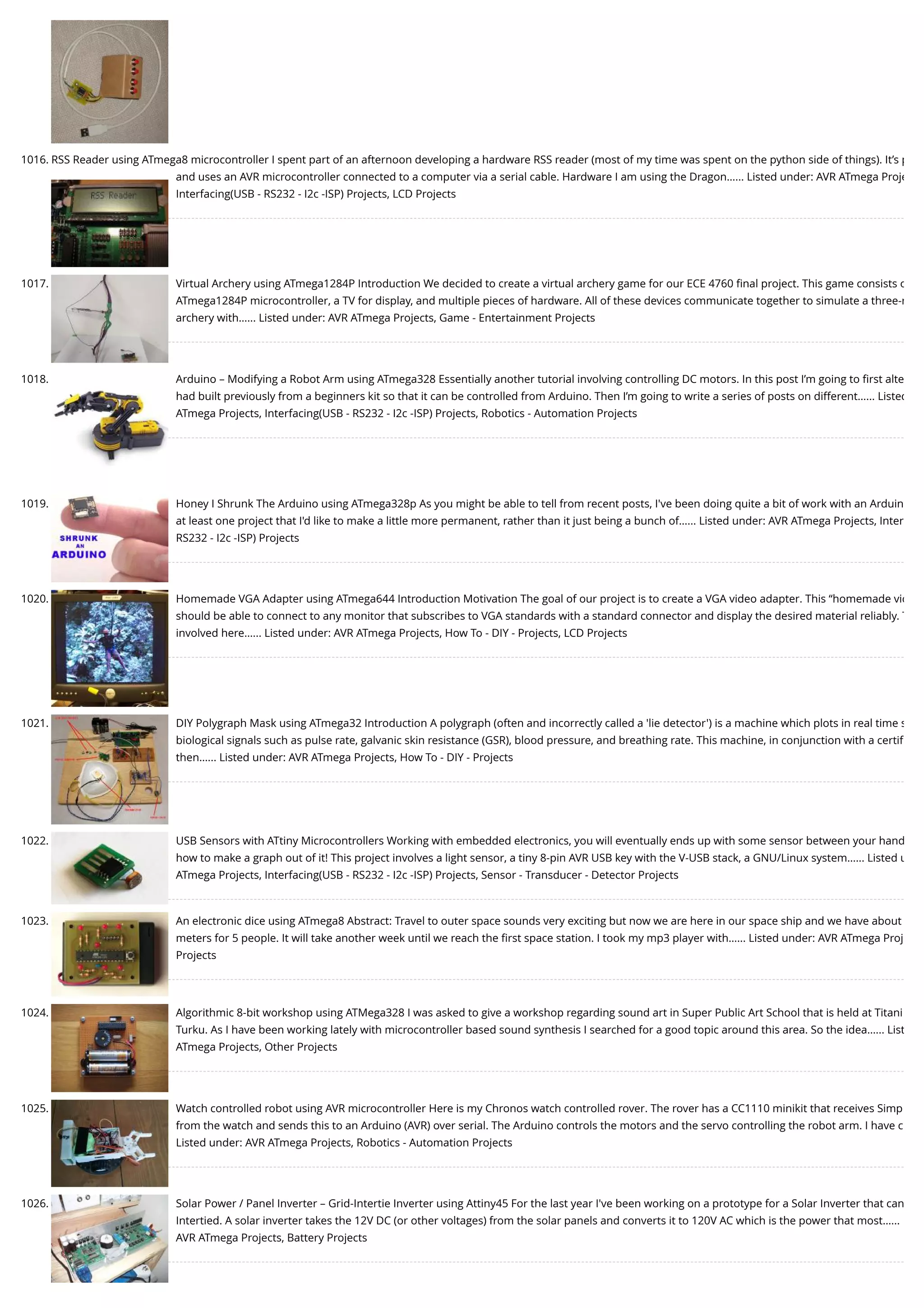 1016. RSS Reader using ATmega8 microcontroller I spent part of an afternoon developing a hardware RSS reader (most of my time was spent on the python side of things). It’s p and uses an AVR microcontroller connected to a computer via a serial cable. Hardware I am using the Dragon…... Listed under: AVR ATmega Proje Interfacing(USB - RS232 - I2c -ISP) Projects, LCD Projects 1017. Virtual Archery using ATmega1284P Introduction We decided to create a virtual archery game for our ECE 4760 ﬁnal project. This game consists o ATmega1284P microcontroller, a TV for display, and multiple pieces of hardware. All of these devices communicate together to simulate a three-r archery with…... Listed under: AVR ATmega Projects, Game - Entertainment Projects 1018. Arduino – Modifying a Robot Arm using ATmega328 Essentially another tutorial involving controlling DC motors. In this post I’m going to ﬁrst alte had built previously from a beginners kit so that it can be controlled from Arduino. Then I’m going to write a series of posts on different…... Listed ATmega Projects, Interfacing(USB - RS232 - I2c -ISP) Projects, Robotics - Automation Projects 1019. Honey I Shrunk The Arduino using ATmega328p As you might be able to tell from recent posts, I've been doing quite a bit of work with an Arduin at least one project that I'd like to make a little more permanent, rather than it just being a bunch of…... Listed under: AVR ATmega Projects, Inter RS232 - I2c -ISP) Projects 1020. Homemade VGA Adapter using ATmega644 Introduction Motivation The goal of our project is to create a VGA video adapter. This “homemade vid should be able to connect to any monitor that subscribes to VGA standards with a standard connector and display the desired material reliably. T involved here…... Listed under: AVR ATmega Projects, How To - DIY - Projects, LCD Projects 1021. DIY Polygraph Mask using ATmega32 Introduction A polygraph (often and incorrectly called a 'lie detector') is a machine which plots in real time s biological signals such as pulse rate, galvanic skin resistance (GSR), blood pressure, and breathing rate. This machine, in conjunction with a certiﬁ then…... Listed under: AVR ATmega Projects, How To - DIY - Projects 1022. USB Sensors with ATtiny Microcontrollers Working with embedded electronics, you will eventually ends up with some sensor between your hand how to make a graph out of it! This project involves a light sensor, a tiny 8-pin AVR USB key with the V-USB stack, a GNU/Linux system…... Listed u ATmega Projects, Interfacing(USB - RS232 - I2c -ISP) Projects, Sensor - Transducer - Detector Projects 1023. An electronic dice using ATmega8 Abstract: Travel to outer space sounds very exciting but now we are here in our space ship and we have about meters for 5 people. It will take another week until we reach the ﬁrst space station. I took my mp3 player with…... Listed under: AVR ATmega Proj Projects 1024. Algorithmic 8-bit workshop using ATMega328 I was asked to give a workshop regarding sound art in Super Public Art School that is held at Titani Turku. As I have been working lately with microcontroller based sound synthesis I searched for a good topic around this area. So the idea…... List ATmega Projects, Other Projects 1025. Watch controlled robot using AVR microcontroller Here is my Chronos watch controlled rover. The rover has a CC1110 minikit that receives Simp from the watch and sends this to an Arduino (AVR) over serial. The Arduino controls the motors and the servo controlling the robot arm. I have c Listed under: AVR ATmega Projects, Robotics - Automation Projects 1026. Solar Power / Panel Inverter – Grid-Intertie Inverter using Attiny45 For the last year I've been working on a prototype for a Solar Inverter that can Intertied. A solar inverter takes the 12V DC (or other voltages) from the solar panels and converts it to 120V AC which is the power that most…... AVR ATmega Projects, Battery Projects 
