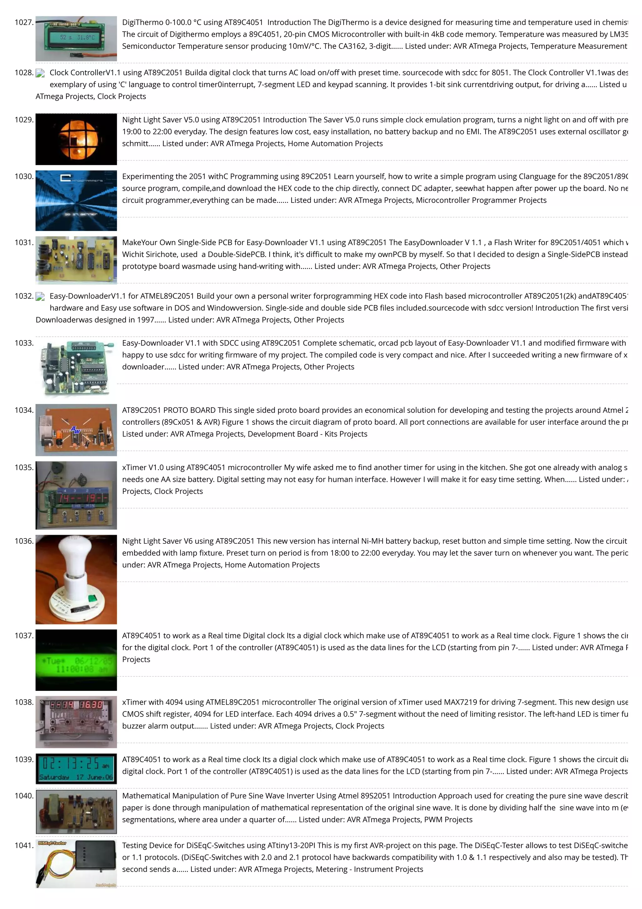 1027. DigiThermo 0-100.0 °C using AT89C4051  Introduction The DigiThermo is a device designed for measuring time and temperature used in chemist The circuit of Digithermo employs a 89C4051, 20-pin CMOS Microcontroller with built-in 4kB code memory. Temperature was measured by LM35 Semiconductor Temperature sensor producing 10mV/°C. The CA3162, 3-digit…... Listed under: AVR ATmega Projects, Temperature Measurement 1028. Clock ControllerV1.1 using AT89C2051 Builda digital clock that turns AC load on/off with preset time. sourcecode with sdcc for 8051. The Clock Controller V1.1was des exemplary of using 'C' language to control timer0interrupt, 7-segment LED and keypad scanning. It provides 1-bit sink currentdriving output, for driving a…... Listed u ATmega Projects, Clock Projects 1029. Night Light Saver V5.0 using AT89C2051 Introduction The Saver V5.0 runs simple clock emulation program, turns a night light on and off with pre 19:00 to 22:00 everyday. The design features low cost, easy installation, no battery backup and no EMI. The AT89C2051 uses external oscillator ge schmitt…... Listed under: AVR ATmega Projects, Home Automation Projects 1030. Experimenting the 2051 withC Programming using 89C2051 Learn yourself, how to write a simple program using Clanguage for the 89C2051/89C source program, compile,and download the HEX code to the chip directly, connect DC adapter, seewhat happen after power up the board. No ne circuit programmer,everything can be made…... Listed under: AVR ATmega Projects, Microcontroller Programmer Projects 1031. MakeYour Own Single-Side PCB for Easy-Downloader V1.1 using AT89C2051 The EasyDownloader V 1.1 , a Flash Writer for 89C2051/4051 which w Wichit Sirichote, used  a Double-SidePCB. I think, it's diﬃcult to make my ownPCB by myself. So that I decided to design a Single-SidePCB instead prototype board wasmade using hand-writing with…... Listed under: AVR ATmega Projects, Other Projects 1032. Easy-DownloaderV1.1 for ATMEL89C2051 Build your own a personal writer forprogramming HEX code into Flash based microcontroller AT89C2051(2k) andAT89C4051 hardware and Easy use software in DOS and Windowversion. Single-side and double side PCB ﬁles included.sourcecode with sdcc version! Introduction The ﬁrst versi Downloaderwas designed in 1997…... Listed under: AVR ATmega Projects, Other Projects 1033. Easy-Downloader V1.1 with SDCC using AT89C2051 Complete schematic, orcad pcb layout of Easy-Downloader V1.1 and modiﬁed ﬁrmware with happy to use sdcc for writing ﬁrmware of my project. The compiled code is very compact and nice. After I succeeded writing a new ﬁrmware of x downloader…... Listed under: AVR ATmega Projects, Other Projects 1034. AT89C2051 PROTO BOARD This single sided proto board provides an economical solution for developing and testing the projects around Atmel 2 controllers (89Cx051 & AVR) Figure 1 shows the circuit diagram of proto board. All port connections are available for user interface around the pr Listed under: AVR ATmega Projects, Development Board - Kits Projects 1035. xTimer V1.0 using AT89C4051 microcontroller My wife asked me to ﬁnd another timer for using in the kitchen. She got one already with analog s needs one AA size battery. Digital setting may not easy for human interface. However I will make it for easy time setting. When…... Listed under: A Projects, Clock Projects 1036. Night Light Saver V6 using AT89C2051 This new version has internal Ni-MH battery backup, reset button and simple time setting. Now the circuit embedded with lamp ﬁxture. Preset turn on period is from 18:00 to 22:00 everyday. You may let the saver turn on whenever you want. The perio under: AVR ATmega Projects, Home Automation Projects 1037. AT89C4051 to work as a Real time Digital clock Its a digial clock which make use of AT89C4051 to work as a Real time clock. Figure 1 shows the cir for the digital clock. Port 1 of the controller (AT89C4051) is used as the data lines for the LCD (starting from pin 7-…... Listed under: AVR ATmega P Projects 1038. xTimer with 4094 using ATMEL89C2051 microcontroller The original version of xTimer used MAX7219 for driving 7-segment. This new design use CMOS shift register, 4094 for LED interface. Each 4094 drives a 0.5" 7-segment without the need of limiting resistor. The left-hand LED is timer fu buzzer alarm output.…... Listed under: AVR ATmega Projects, Clock Projects 1039. AT89C4051 to work as a Real time clock Its a digial clock which make use of AT89C4051 to work as a Real time clock. Figure 1 shows the circuit dia digital clock. Port 1 of the controller (AT89C4051) is used as the data lines for the LCD (starting from pin 7-…... Listed under: AVR ATmega Projects 1040. Mathematical Manipulation of Pure Sine Wave Inverter Using Atmel 89S2051 Introduction Approach used for creating the pure sine wave describ paper is done through manipulation of mathematical representation of the original sine wave. It is done by dividing half the  sine wave into m (ev segmentations, where area under a quarter of…... Listed under: AVR ATmega Projects, PWM Projects 1041. Testing Device for DiSEqC-Switches using ATtiny13-20PI This is my ﬁrst AVR-project on this page. The DiSEqC-Tester allows to test DiSEqC-switche or 1.1 protocols. (DiSEqC-Switches with 2.0 and 2.1 protocol have backwards compatibility with 1.0 & 1.1 respectively and also may be tested). Th second sends a…... Listed under: AVR ATmega Projects, Metering - Instrument Projects 