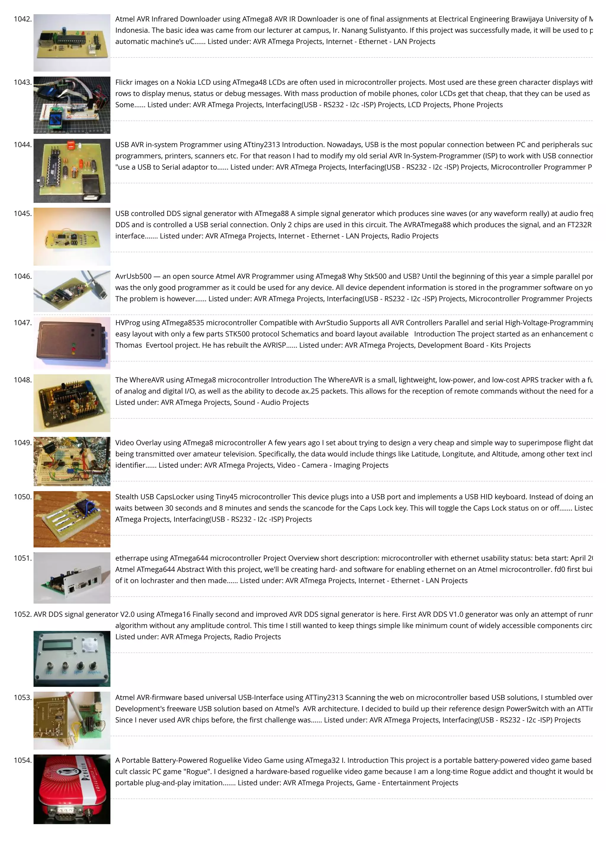 1042. Atmel AVR Infrared Downloader using ATmega8 AVR IR Downloader is one of ﬁnal assignments at Electrical Engineering Brawijaya University of M Indonesia. The basic idea was came from our lecturer at campus, Ir. Nanang Sulistyanto. If this project was successfully made, it will be used to p automatic machine’s uC…... Listed under: AVR ATmega Projects, Internet - Ethernet - LAN Projects 1043. Flickr images on a Nokia LCD using ATmega48 LCDs are often used in microcontroller projects. Most used are these green character displays with rows to display menus, status or debug messages. With mass production of mobile phones, color LCDs get that cheap, that they can be used as Some…... Listed under: AVR ATmega Projects, Interfacing(USB - RS232 - I2c -ISP) Projects, LCD Projects, Phone Projects 1044. USB AVR in-system Programmer using ATtiny2313 Introduction. Nowadays, USB is the most popular connection between PC and peripherals suc programmers, printers, scanners etc. For that reason I had to modify my old serial AVR In-System-Programmer (ISP) to work with USB connection "use a USB to Serial adaptor to…... Listed under: AVR ATmega Projects, Interfacing(USB - RS232 - I2c -ISP) Projects, Microcontroller Programmer P 1045. USB controlled DDS signal generator with ATmega88 A simple signal generator which produces sine waves (or any waveform really) at audio freq DDS and is controlled a USB serial connection. Only 2 chips are used in this circuit. The AVRATmega88 which produces the signal, and an FT232R interface.…... Listed under: AVR ATmega Projects, Internet - Ethernet - LAN Projects, Radio Projects 1046. AvrUsb500 — an open source Atmel AVR Programmer using ATmega8 Why Stk500 and USB? Until the beginning of this year a simple parallel por was the only good programmer as it could be used for any device. All device dependent information is stored in the programmer software on yo The problem is however…... Listed under: AVR ATmega Projects, Interfacing(USB - RS232 - I2c -ISP) Projects, Microcontroller Programmer Projects 1047. HVProg using ATmega8535 microcontroller Compatible with AvrStudio Supports all AVR Controllers Parallel and serial High-Voltage-Programming easy layout with only a few parts STK500 protocol Schematics and board layout available   Introduction The project started as an enhancement o Thomas  Evertool project. He has rebuilt the AVRISP…... Listed under: AVR ATmega Projects, Development Board - Kits Projects 1048. The WhereAVR using ATmega8 microcontroller Introduction The WhereAVR is a small, lightweight, low-power, and low-cost APRS tracker with a fu of analog and digital I/O, as well as the ability to decode ax.25 packets. This allows for the reception of remote commands without the need for a Listed under: AVR ATmega Projects, Sound - Audio Projects 1049. Video Overlay using ATmega8 microcontroller A few years ago I set about trying to design a very cheap and simple way to superimpose ﬂight dat being transmitted over amateur television. Speciﬁcally, the data would include things like Latitude, Longitute, and Altitude, among other text incl identiﬁer…... Listed under: AVR ATmega Projects, Video - Camera - Imaging Projects 1050. Stealth USB CapsLocker using Tiny45 microcontroller This device plugs into a USB port and implements a USB HID keyboard. Instead of doing an waits between 30 seconds and 8 minutes and sends the scancode for the Caps Lock key. This will toggle the Caps Lock status on or off.…... Listed ATmega Projects, Interfacing(USB - RS232 - I2c -ISP) Projects 1051. etherrape using ATmega644 microcontroller Project Overview short description: microcontroller with ethernet usability status: beta start: April 20 Atmel ATmega644 Abstract With this project, we'll be creating hard- and software for enabling ethernet on an Atmel microcontroller. fd0 ﬁrst bui of it on lochraster and then made…... Listed under: AVR ATmega Projects, Internet - Ethernet - LAN Projects 1052. AVR DDS signal generator V2.0 using ATmega16 Finally second and improved AVR DDS signal generator is here. First AVR DDS V1.0 generator was only an attempt of runn algorithm without any amplitude control. This time I still wanted to keep things simple like minimum count of widely accessible components circ Listed under: AVR ATmega Projects, Radio Projects 1053. Atmel AVR-ﬁrmware based universal USB-Interface using ATTiny2313 Scanning the web on microcontroller based USB solutions, I stumbled over Development's freeware USB solution based on Atmel's  AVR architecture. I decided to build up their reference design PowerSwitch with an ATTin Since I never used AVR chips before, the ﬁrst challenge was…... Listed under: AVR ATmega Projects, Interfacing(USB - RS232 - I2c -ISP) Projects 1054. A Portable Battery-Powered Roguelike Video Game using ATmega32 I. Introduction This project is a portable battery-powered video game based cult classic PC game "Rogue". I designed a hardware-based roguelike video game because I am a long-time Rogue addict and thought it would be portable plug-and-play imitation.…... Listed under: AVR ATmega Projects, Game - Entertainment Projects 