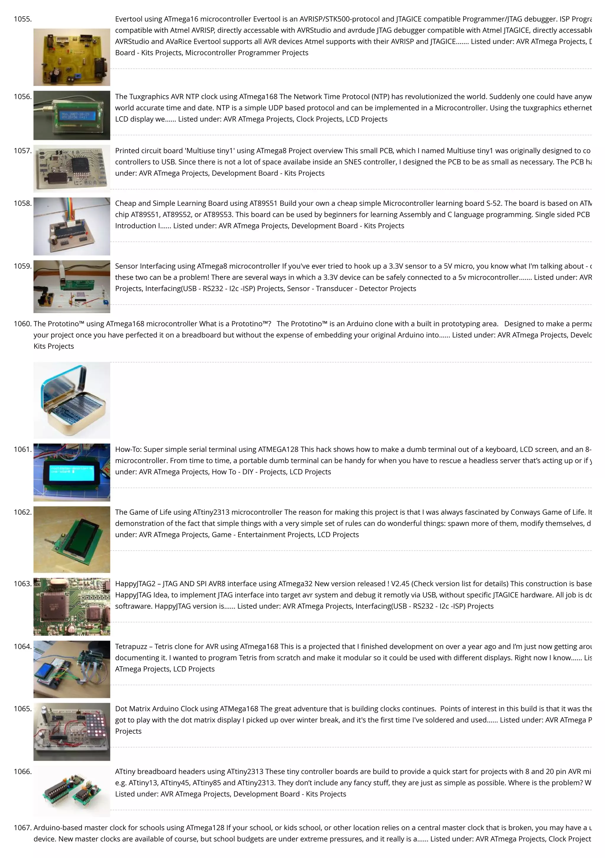 1055. Evertool using ATmega16 microcontroller Evertool is an AVRISP/STK500-protocol and JTAGICE compatible Programmer/JTAG debugger. ISP Progra compatible with Atmel AVRISP, directly accessable with AVRStudio and avrdude JTAG debugger compatible with Atmel JTAGICE, directly accessable AVRStudio and AVaRice Evertool supports all AVR devices Atmel supports with their AVRISP and JTAGICE.…... Listed under: AVR ATmega Projects, D Board - Kits Projects, Microcontroller Programmer Projects 1056. The Tuxgraphics AVR NTP clock using ATmega168 The Network Time Protocol (NTP) has revolutionized the world. Suddenly one could have anyw world accurate time and date. NTP is a simple UDP based protocol and can be implemented in a Microcontroller. Using the tuxgraphics ethernet LCD display we…... Listed under: AVR ATmega Projects, Clock Projects, LCD Projects 1057. Printed circuit board 'Multiuse tiny1' using ATmega8 Project overview This small PCB, which I named Multiuse tiny1 was originally designed to co controllers to USB. Since there is not a lot of space availabe inside an SNES controller, I designed the PCB to be as small as necessary. The PCB ha under: AVR ATmega Projects, Development Board - Kits Projects 1058. Cheap and Simple Learning Board using AT89S51 Build your own a cheap simple Microcontroller learning board S-52. The board is based on ATM chip AT89S51, AT89S52, or AT89S53. This board can be used by beginners for learning Assembly and C language programming. Single sided PCB Introduction I…... Listed under: AVR ATmega Projects, Development Board - Kits Projects 1059. Sensor Interfacing using ATmega8 microcontroller If you've ever tried to hook up a 3.3V sensor to a 5V micro, you know what I'm talking about - c these two can be a problem! There are several ways in which a 3.3V device can be safely connected to a 5v microcontroller.…... Listed under: AVR Projects, Interfacing(USB - RS232 - I2c -ISP) Projects, Sensor - Transducer - Detector Projects 1060. The Prototino™ using ATmega168 microcontroller What is a Prototino™?   The Prototino™ is an Arduino clone with a built in prototyping area.   Designed to make a perma your project once you have perfected it on a breadboard but without the expense of embedding your original Arduino into…... Listed under: AVR ATmega Projects, Develo Kits Projects 1061. How-To: Super simple serial terminal using ATMEGA128 This hack shows how to make a dumb terminal out of a keyboard, LCD screen, and an 8- microcontroller. From time to time, a portable dumb terminal can be handy for when you have to rescue a headless server that’s acting up or if y under: AVR ATmega Projects, How To - DIY - Projects, LCD Projects 1062. The Game of Life using ATtiny2313 microcontroller The reason for making this project is that I was always fascinated by Conways Game of Life. It demonstration of the fact that simple things with a very simple set of rules can do wonderful things: spawn more of them, modify themselves, d under: AVR ATmega Projects, Game - Entertainment Projects, LCD Projects 1063. HappyJTAG2 – JTAG AND SPI AVR8 interface using ATmega32 New version released ! V2.45 (Check version list for details) This construction is base HappyJTAG Idea, to implement JTAG interface into target avr system and debug it remotly via USB, without speciﬁc JTAGICE hardware. All job is do softraware. HappyJTAG version is…... Listed under: AVR ATmega Projects, Interfacing(USB - RS232 - I2c -ISP) Projects 1064. Tetrapuzz – Tetris clone for AVR using ATmega168 This is a projected that I ﬁnished development on over a year ago and I’m just now getting arou documenting it. I wanted to program Tetris from scratch and make it modular so it could be used with different displays. Right now I know…... Lis ATmega Projects, LCD Projects 1065. Dot Matrix Arduino Clock using ATMega168 The great adventure that is building clocks continues.  Points of interest in this build is that it was the got to play with the dot matrix display I picked up over winter break, and it's the ﬁrst time I've soldered and used…... Listed under: AVR ATmega P Projects 1066. ATtiny breadboard headers using ATtiny2313 These tiny controller boards are build to provide a quick start for projects with 8 and 20 pin AVR mi e.g. ATtiny13, ATtiny45, ATtiny85 and ATtiny2313. They don’t include any fancy stuff, they are just as simple as possible. Where is the problem? W Listed under: AVR ATmega Projects, Development Board - Kits Projects 1067. Arduino-based master clock for schools using ATmega128 If your school, or kids school, or other location relies on a central master clock that is broken, you may have a u device. New master clocks are available of course, but school budgets are under extreme pressures, and it really is a…... Listed under: AVR ATmega Projects, Clock Project 
