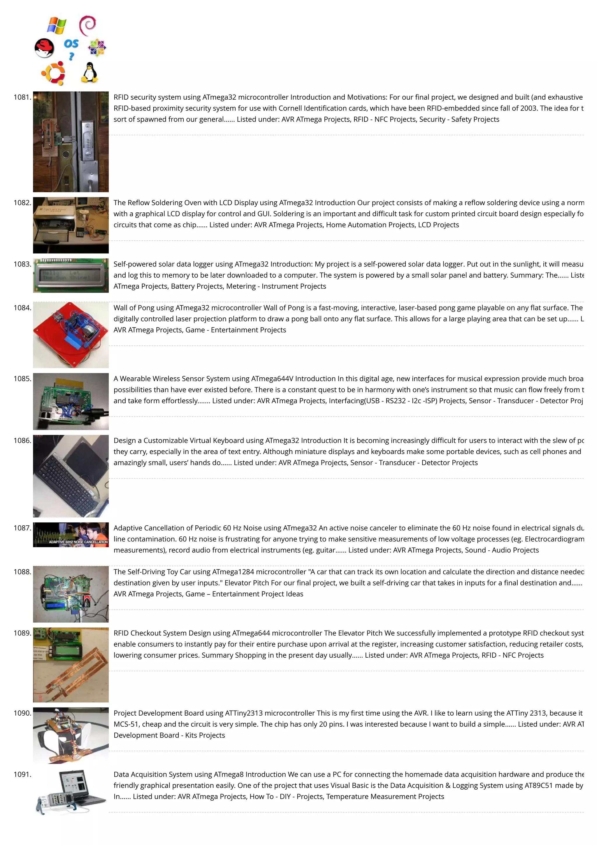 1081. RFID security system using ATmega32 microcontroller Introduction and Motivations: For our ﬁnal project, we designed and built (and exhaustive RFID-based proximity security system for use with Cornell Identiﬁcation cards, which have been RFID-embedded since fall of 2003. The idea for t sort of spawned from our general…... Listed under: AVR ATmega Projects, RFID - NFC Projects, Security - Safety Projects 1082. The Reﬂow Soldering Oven with LCD Display using ATmega32 Introduction Our project consists of making a reﬂow soldering device using a norm with a graphical LCD display for control and GUI. Soldering is an important and diﬃcult task for custom printed circuit board design especially fo circuits that come as chip…... Listed under: AVR ATmega Projects, Home Automation Projects, LCD Projects 1083. Self-powered solar data logger using ATmega32 Introduction: My project is a self-powered solar data logger. Put out in the sunlight, it will measu and log this to memory to be later downloaded to a computer. The system is powered by a small solar panel and battery. Summary: The…... Liste ATmega Projects, Battery Projects, Metering - Instrument Projects 1084. Wall of Pong using ATmega32 microcontroller Wall of Pong is a fast-moving, interactive, laser-based pong game playable on any ﬂat surface. The digitally controlled laser projection platform to draw a pong ball onto any ﬂat surface. This allows for a large playing area that can be set up…... L AVR ATmega Projects, Game - Entertainment Projects 1085. A Wearable Wireless Sensor System using ATmega644V Introduction In this digital age, new interfaces for musical expression provide much broa possibilities than have ever existed before. There is a constant quest to be in harmony with one’s instrument so that music can ﬂow freely from t and take form effortlessly.…... Listed under: AVR ATmega Projects, Interfacing(USB - RS232 - I2c -ISP) Projects, Sensor - Transducer - Detector Proj 1086. Design a Customizable Virtual Keyboard using ATmega32 Introduction It is becoming increasingly diﬃcult for users to interact with the slew of po they carry, especially in the area of text entry. Although miniature displays and keyboards make some portable devices, such as cell phones and amazingly small, users’ hands do…... Listed under: AVR ATmega Projects, Sensor - Transducer - Detector Projects 1087. Adaptive Cancellation of Periodic 60 Hz Noise using ATmega32 An active noise canceler to eliminate the 60 Hz noise found in electrical signals du line contamination. 60 Hz noise is frustrating for anyone trying to make sensitive measurements of low voltage processes (eg. Electrocardiogram measurements), record audio from electrical instruments (eg. guitar…... Listed under: AVR ATmega Projects, Sound - Audio Projects 1088. The Self-Driving Toy Car using ATmega1284 microcontroller "A car that can track its own location and calculate the direction and distance needed destination given by user inputs." Elevator Pitch For our ﬁnal project, we built a self-driving car that takes in inputs for a ﬁnal destination and…... AVR ATmega Projects, Game – Entertainment Project Ideas 1089. RFID Checkout System Design using ATmega644 microcontroller The Elevator Pitch We successfully implemented a prototype RFID checkout syst enable consumers to instantly pay for their entire purchase upon arrival at the register, increasing customer satisfaction, reducing retailer costs, lowering consumer prices. Summary Shopping in the present day usually…... Listed under: AVR ATmega Projects, RFID - NFC Projects 1090. Project Development Board using ATTiny2313 microcontroller This is my ﬁrst time using the AVR. I like to learn using the ATTiny 2313, because it MCS-51, cheap and the circuit is very simple. The chip has only 20 pins. I was interested because I want to build a simple…... Listed under: AVR AT Development Board - Kits Projects 1091. Data Acquisition System using ATmega8 Introduction We can use a PC for connecting the homemade data acquisition hardware and produce the friendly graphical presentation easily. One of the project that uses Visual Basic is the Data Acquisition & Logging System using AT89C51 made by In…... Listed under: AVR ATmega Projects, How To - DIY - Projects, Temperature Measurement Projects 