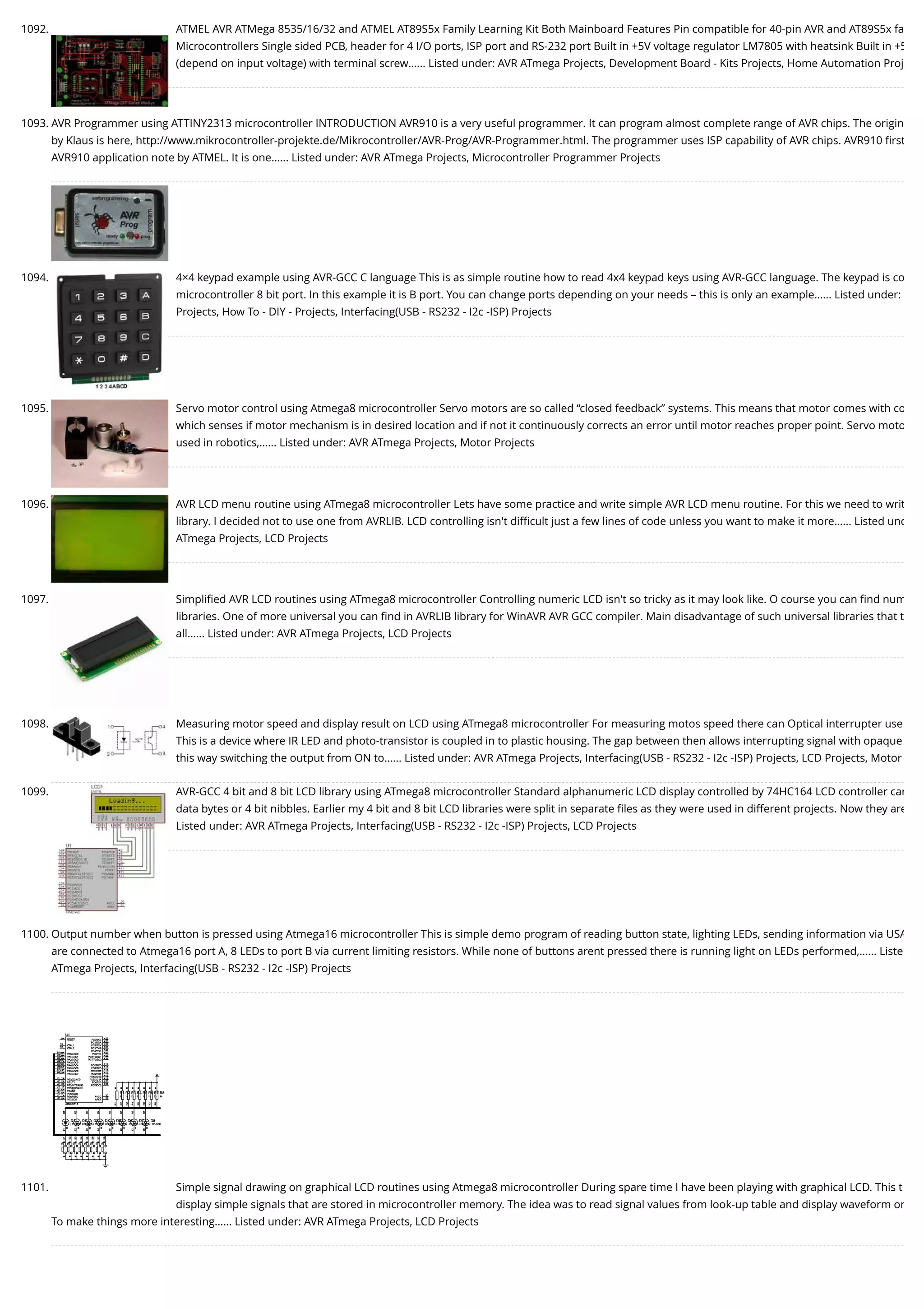 1092. ATMEL AVR ATMega 8535/16/32 and ATMEL AT89S5x Family Learning Kit Both Mainboard Features Pin compatible for 40-pin AVR and AT89S5x fa Microcontrollers Single sided PCB, header for 4 I/O ports, ISP port and RS-232 port Built in +5V voltage regulator LM7805 with heatsink Built in +5 (depend on input voltage) with terminal screw…... Listed under: AVR ATmega Projects, Development Board - Kits Projects, Home Automation Proj 1093. AVR Programmer using ATTINY2313 microcontroller INTRODUCTION AVR910 is a very useful programmer. It can program almost complete range of AVR chips. The origin by Klaus is here, http://www.mikrocontroller-projekte.de/Mikrocontroller/AVR-Prog/AVR-Programmer.html. The programmer uses ISP capability of AVR chips. AVR910 ﬁrst AVR910 application note by ATMEL. It is one…... Listed under: AVR ATmega Projects, Microcontroller Programmer Projects 1094. 4×4 keypad example using AVR-GCC C language This is as simple routine how to read 4x4 keypad keys using AVR-GCC language. The keypad is co microcontroller 8 bit port. In this example it is B port. You can change ports depending on your needs – this is only an example…... Listed under: Projects, How To - DIY - Projects, Interfacing(USB - RS232 - I2c -ISP) Projects 1095. Servo motor control using Atmega8 microcontroller Servo motors are so called “closed feedback” systems. This means that motor comes with co which senses if motor mechanism is in desired location and if not it continuously corrects an error until motor reaches proper point. Servo moto used in robotics,…... Listed under: AVR ATmega Projects, Motor Projects 1096. AVR LCD menu routine using ATmega8 microcontroller Lets have some practice and write simple AVR LCD menu routine. For this we need to writ library. I decided not to use one from AVRLIB. LCD controlling isn't diﬃcult just a few lines of code unless you want to make it more…... Listed und ATmega Projects, LCD Projects 1097. Simpliﬁed AVR LCD routines using ATmega8 microcontroller Controlling numeric LCD isn't so tricky as it may look like. O course you can ﬁnd num libraries. One of more universal you can ﬁnd in AVRLIB library for WinAVR AVR GCC compiler. Main disadvantage of such universal libraries that t all…... Listed under: AVR ATmega Projects, LCD Projects 1098. Measuring motor speed and display result on LCD using ATmega8 microcontroller For measuring motos speed there can Optical interrupter use This is a device where IR LED and photo-transistor is coupled in to plastic housing. The gap between then allows interrupting signal with opaque this way switching the output from ON to…... Listed under: AVR ATmega Projects, Interfacing(USB - RS232 - I2c -ISP) Projects, LCD Projects, Motor 1099. AVR-GCC 4 bit and 8 bit LCD library using ATmega8 microcontroller Standard alphanumeric LCD display controlled by 74HC164 LCD controller can data bytes or 4 bit nibbles. Earlier my 4 bit and 8 bit LCD libraries were split in separate ﬁles as they were used in different projects. Now they are Listed under: AVR ATmega Projects, Interfacing(USB - RS232 - I2c -ISP) Projects, LCD Projects 1100. Output number when button is pressed using Atmega16 microcontroller This is simple demo program of reading button state, lighting LEDs, sending information via USA are connected to Atmega16 port A, 8 LEDs to port B via current limiting resistors. While none of buttons arent pressed there is running light on LEDs performed,…... Liste ATmega Projects, Interfacing(USB - RS232 - I2c -ISP) Projects 1101. Simple signal drawing on graphical LCD routines using Atmega8 microcontroller During spare time I have been playing with graphical LCD. This t display simple signals that are stored in microcontroller memory. The idea was to read signal values from look-up table and display waveform on To make things more interesting…... Listed under: AVR ATmega Projects, LCD Projects 