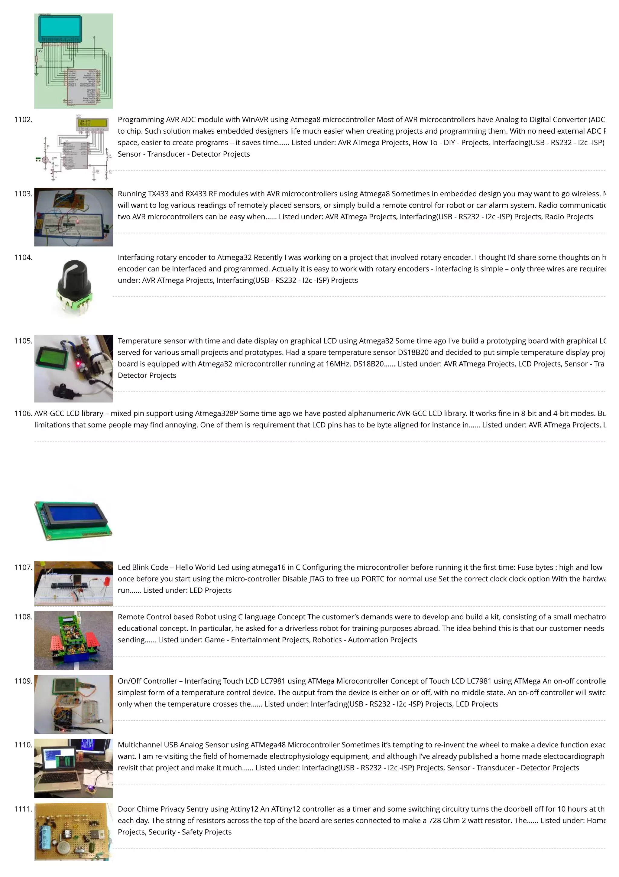 1102. Programming AVR ADC module with WinAVR using Atmega8 microcontroller Most of AVR microcontrollers have Analog to Digital Converter (ADC to chip. Such solution makes embedded designers life much easier when creating projects and programming them. With no need external ADC P space, easier to create programs – it saves time…... Listed under: AVR ATmega Projects, How To - DIY - Projects, Interfacing(USB - RS232 - I2c -ISP) Sensor - Transducer - Detector Projects 1103. Running TX433 and RX433 RF modules with AVR microcontrollers using Atmega8 Sometimes in embedded design you may want to go wireless. M will want to log various readings of remotely placed sensors, or simply build a remote control for robot or car alarm system. Radio communicatio two AVR microcontrollers can be easy when…... Listed under: AVR ATmega Projects, Interfacing(USB - RS232 - I2c -ISP) Projects, Radio Projects 1104. Interfacing rotary encoder to Atmega32 Recently I was working on a project that involved rotary encoder. I thought I'd share some thoughts on h encoder can be interfaced and programmed. Actually it is easy to work with rotary encoders - interfacing is simple – only three wires are required under: AVR ATmega Projects, Interfacing(USB - RS232 - I2c -ISP) Projects 1105. Temperature sensor with time and date display on graphical LCD using Atmega32 Some time ago I've build a prototyping board with graphical LC served for various small projects and prototypes. Had a spare temperature sensor DS18B20 and decided to put simple temperature display proj board is equipped with Atmega32 microcontroller running at 16MHz. DS18B20…... Listed under: AVR ATmega Projects, LCD Projects, Sensor - Tra Detector Projects 1106. AVR-GCC LCD library – mixed pin support using Atmega328P Some time ago we have posted alphanumeric AVR-GCC LCD library. It works ﬁne in 8-bit and 4-bit modes. Bu limitations that some people may ﬁnd annoying. One of them is requirement that LCD pins has to be byte aligned for instance in…... Listed under: AVR ATmega Projects, L 1107. Led Blink Code – Hello World Led using atmega16 in C Conﬁguring the microcontroller before running it the ﬁrst time: Fuse bytes : high and low once before you start using the micro-controller Disable JTAG to free up PORTC for normal use Set the correct clock clock option With the hardwa run…... Listed under: LED Projects 1108. Remote Control based Robot using C language Concept The customer’s demands were to develop and build a kit, consisting of a small mechatro educational concept. In particular, he asked for a driverless robot for training purposes abroad. The idea behind this is that our customer needs sending…... Listed under: Game - Entertainment Projects, Robotics - Automation Projects 1109. On/Off Controller – Interfacing Touch LCD LC7981 using ATMega Microcontroller Concept of Touch LCD LC7981 using ATMega An on-off controlle simplest form of a temperature control device. The output from the device is either on or off, with no middle state. An on-off controller will switc only when the temperature crosses the…... Listed under: Interfacing(USB - RS232 - I2c -ISP) Projects, LCD Projects 1110. Multichannel USB Analog Sensor using ATMega48 Microcontroller Sometimes it’s tempting to re-invent the wheel to make a device function exac want. I am re-visiting the ﬁeld of homemade electrophysiology equipment, and although I’ve already published a home made electocardiograph revisit that project and make it much…... Listed under: Interfacing(USB - RS232 - I2c -ISP) Projects, Sensor - Transducer - Detector Projects 1111. Door Chime Privacy Sentry using Attiny12 An ATtiny12 controller as a timer and some switching circuitry turns the doorbell off for 10 hours at th each day. The string of resistors across the top of the board are series connected to make a 728 Ohm 2 watt resistor. The…... Listed under: Home Projects, Security - Safety Projects 