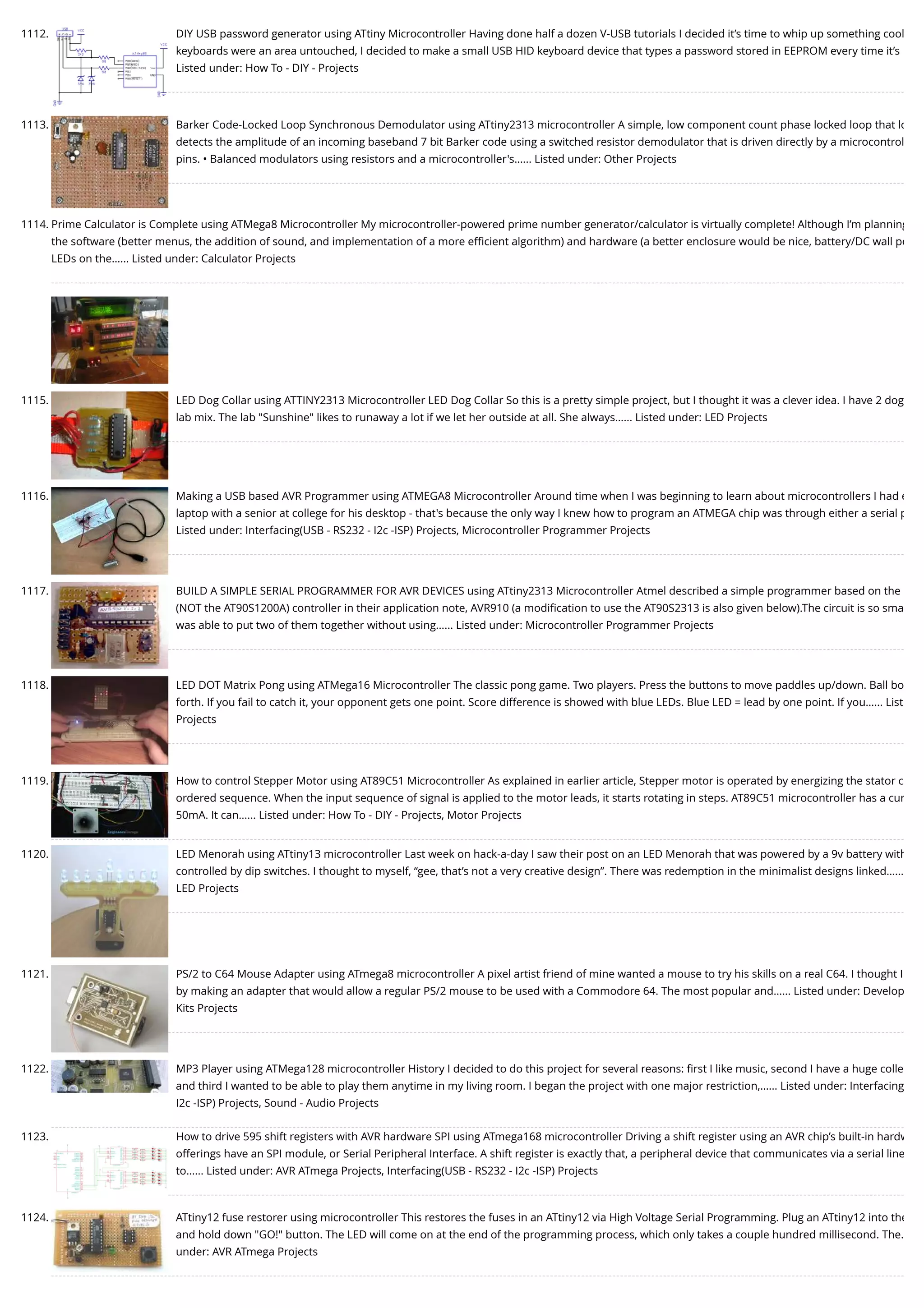 1112. DIY USB password generator using ATtiny Microcontroller Having done half a dozen V-USB tutorials I decided it’s time to whip up something cool keyboards were an area untouched, I decided to make a small USB HID keyboard device that types a password stored in EEPROM every time it’s Listed under: How To - DIY - Projects 1113. Barker Code-Locked Loop Synchronous Demodulator using ATtiny2313 microcontroller A simple, low component count phase locked loop that lo detects the amplitude of an incoming baseband 7 bit Barker code using a switched resistor demodulator that is driven directly by a microcontrol pins. • Balanced modulators using resistors and a microcontroller's…... Listed under: Other Projects 1114. Prime Calculator is Complete using ATMega8 Microcontroller My microcontroller-powered prime number generator/calculator is virtually complete! Although I’m planning the software (better menus, the addition of sound, and implementation of a more eﬃcient algorithm) and hardware (a better enclosure would be nice, battery/DC wall po LEDs on the…... Listed under: Calculator Projects 1115. LED Dog Collar using ATTINY2313 Microcontroller LED Dog Collar So this is a pretty simple project, but I thought it was a clever idea. I have 2 dog lab mix. The lab "Sunshine" likes to runaway a lot if we let her outside at all. She always…... Listed under: LED Projects 1116. Making a USB based AVR Programmer using ATMEGA8 Microcontroller Around time when I was beginning to learn about microcontrollers I had e laptop with a senior at college for his desktop - that's because the only way I knew how to program an ATMEGA chip was through either a serial p Listed under: Interfacing(USB - RS232 - I2c -ISP) Projects, Microcontroller Programmer Projects 1117. BUILD A SIMPLE SERIAL PROGRAMMER FOR AVR DEVICES using ATtiny2313 Microcontroller Atmel described a simple programmer based on the (NOT the AT90S1200A) controller in their application note, AVR910 (a modiﬁcation to use the AT90S2313 is also given below).The circuit is so sma was able to put two of them together without using…... Listed under: Microcontroller Programmer Projects 1118. LED DOT Matrix Pong using ATMega16 Microcontroller The classic pong game. Two players. Press the buttons to move paddles up/down. Ball bo forth. If you fail to catch it, your opponent gets one point. Score difference is showed with blue LEDs. Blue LED = lead by one point. If you…... List Projects 1119. How to control Stepper Motor using AT89C51 Microcontroller As explained in earlier article, Stepper motor is operated by energizing the stator c ordered sequence. When the input sequence of signal is applied to the motor leads, it starts rotating in steps. AT89C51 microcontroller has a cur 50mA. It can…... Listed under: How To - DIY - Projects, Motor Projects 1120. LED Menorah using ATtiny13 microcontroller Last week on hack-a-day I saw their post on an LED Menorah that was powered by a 9v battery with controlled by dip switches. I thought to myself, “gee, that’s not a very creative design”. There was redemption in the minimalist designs linked…... LED Projects 1121. PS/2 to C64 Mouse Adapter using ATmega8 microcontroller A pixel artist friend of mine wanted a mouse to try his skills on a real C64. I thought I by making an adapter that would allow a regular PS/2 mouse to be used with a Commodore 64. The most popular and…... Listed under: Develop Kits Projects 1122. MP3 Player using ATMega128 microcontroller History I decided to do this project for several reasons: ﬁrst I like music, second I have a huge colle and third I wanted to be able to play them anytime in my living room. I began the project with one major restriction,…... Listed under: Interfacing I2c -ISP) Projects, Sound - Audio Projects 1123. How to drive 595 shift registers with AVR hardware SPI using ATmega168 microcontroller Driving a shift register using an AVR chip’s built-in hardw offerings have an SPI module, or Serial Peripheral Interface. A shift register is exactly that, a peripheral device that communicates via a serial line to…... Listed under: AVR ATmega Projects, Interfacing(USB - RS232 - I2c -ISP) Projects 1124. ATtiny12 fuse restorer using microcontroller This restores the fuses in an ATtiny12 via High Voltage Serial Programming. Plug an ATtiny12 into the and hold down "GO!" button. The LED will come on at the end of the programming process, which only takes a couple hundred millisecond. The… under: AVR ATmega Projects 