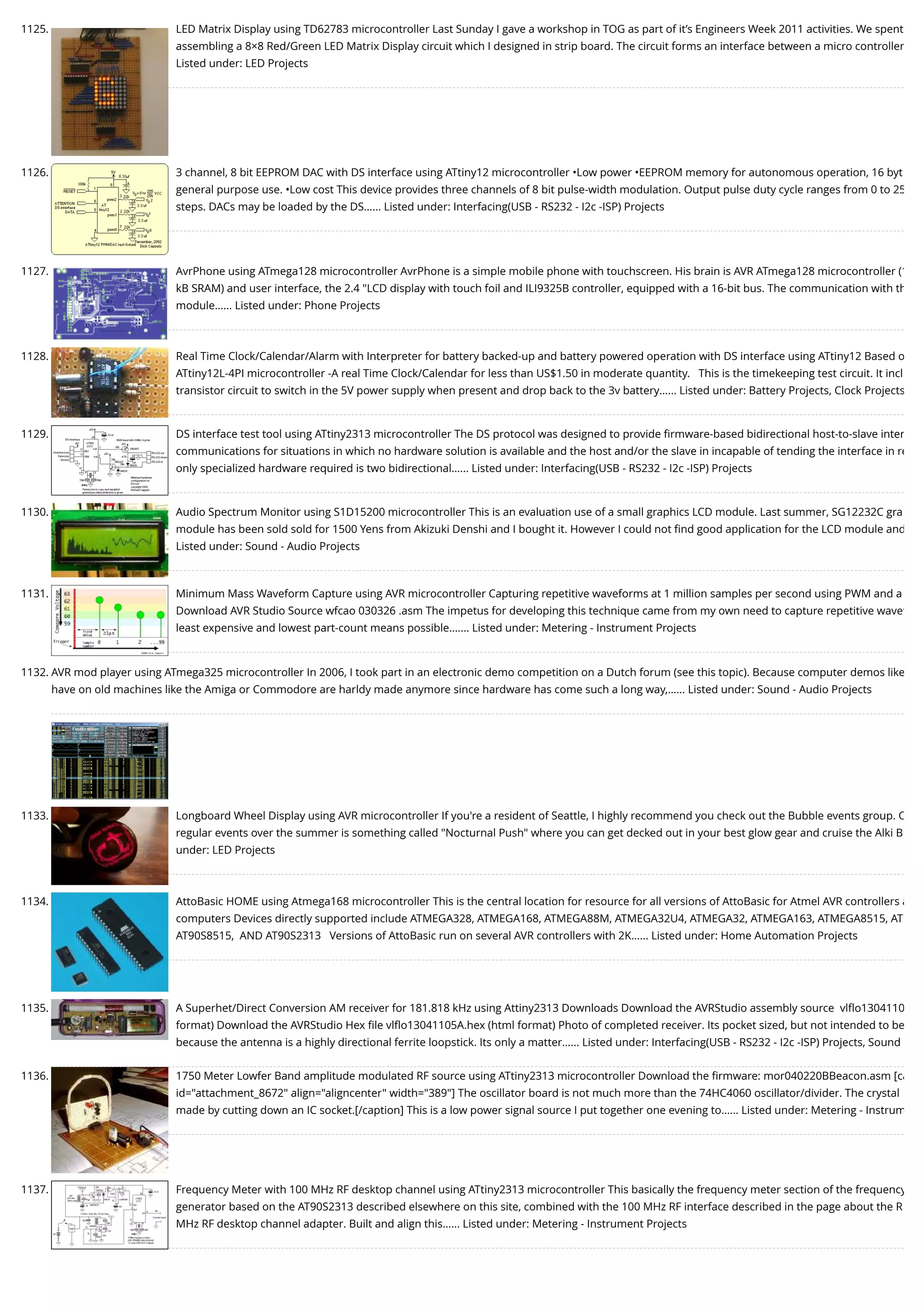 1125. LED Matrix Display using TD62783 microcontroller Last Sunday I gave a workshop in TOG as part of it’s Engineers Week 2011 activities. We spent assembling a 8×8 Red/Green LED Matrix Display circuit which I designed in strip board. The circuit forms an interface between a micro controller Listed under: LED Projects 1126. 3 channel, 8 bit EEPROM DAC with DS interface using ATtiny12 microcontroller •Low power •EEPROM memory for autonomous operation, 16 byt general purpose use. •Low cost This device provides three channels of 8 bit pulse-width modulation. Output pulse duty cycle ranges from 0 to 25 steps. DACs may be loaded by the DS…... Listed under: Interfacing(USB - RS232 - I2c -ISP) Projects 1127. AvrPhone using ATmega128 microcontroller AvrPhone is a simple mobile phone with touchscreen. His brain is AVR ATmega128 microcontroller (1 kB SRAM) and user interface, the 2.4 "LCD display with touch foil and ILI9325B controller, equipped with a 16-bit bus. The communication with th module…... Listed under: Phone Projects 1128. Real Time Clock/Calendar/Alarm with Interpreter for battery backed-up and battery powered operation with DS interface using ATtiny12 Based o ATtiny12L-4PI microcontroller -A real Time Clock/Calendar for less than US$1.50 in moderate quantity.   This is the timekeeping test circuit. It incl transistor circuit to switch in the 5V power supply when present and drop back to the 3v battery…... Listed under: Battery Projects, Clock Projects 1129. DS interface test tool using ATtiny2313 microcontroller The DS protocol was designed to provide ﬁrmware-based bidirectional host-to-slave inter communications for situations in which no hardware solution is available and the host and/or the slave in incapable of tending the interface in re only specialized hardware required is two bidirectional…... Listed under: Interfacing(USB - RS232 - I2c -ISP) Projects 1130. Audio Spectrum Monitor using S1D15200 microcontroller This is an evaluation use of a small graphics LCD module. Last summer, SG12232C gra module has been sold sold for 1500 Yens from Akizuki Denshi and I bought it. However I could not ﬁnd good application for the LCD module and Listed under: Sound - Audio Projects 1131. Minimum Mass Waveform Capture using AVR microcontroller Capturing repetitive waveforms at 1 million samples per second using PWM and a Download AVR Studio Source wfcao 030326 .asm The impetus for developing this technique came from my own need to capture repetitive wavef least expensive and lowest part-count means possible.…... Listed under: Metering - Instrument Projects 1132. AVR mod player using ATmega325 microcontroller In 2006, I took part in an electronic demo competition on a Dutch forum (see this topic). Because computer demos like have on old machines like the Amiga or Commodore are harldy made anymore since hardware has come such a long way,…... Listed under: Sound - Audio Projects 1133. Longboard Wheel Display using AVR microcontroller If you're a resident of Seattle, I highly recommend you check out the Bubble events group. O regular events over the summer is something called "Nocturnal Push" where you can get decked out in your best glow gear and cruise the Alki B under: LED Projects 1134. AttoBasic HOME using Atmega168 microcontroller This is the central location for resource for all versions of AttoBasic for Atmel AVR controllers a computers Devices directly supported include ATMEGA328, ATMEGA168, ATMEGA88M, ATMEGA32U4, ATMEGA32, ATMEGA163, ATMEGA8515, AT AT90S8515,  AND AT90S2313   Versions of AttoBasic run on several AVR controllers with 2K…... Listed under: Home Automation Projects 1135. A Superhet/Direct Conversion AM receiver for 181.818 kHz using Attiny2313 Downloads Download the AVRStudio assembly source  vlﬂo1304110 format) Download the AVRStudio Hex ﬁle vlﬂo13041105A.hex (html format) Photo of completed receiver. Its pocket sized, but not intended to be because the antenna is a highly directional ferrite loopstick. Its only a matter…... Listed under: Interfacing(USB - RS232 - I2c -ISP) Projects, Sound 1136. 1750 Meter Lowfer Band amplitude modulated RF source using ATtiny2313 microcontroller Download the ﬁrmware: mor040220BBeacon.asm [ca id="attachment_8672" align="aligncenter" width="389"] The oscillator board is not much more than the 74HC4060 oscillator/divider. The crystal made by cutting down an IC socket.[/caption] This is a low power signal source I put together one evening to…... Listed under: Metering - Instrum 1137. Frequency Meter with 100 MHz RF desktop channel using ATtiny2313 microcontroller This basically the frequency meter section of the frequency generator based on the AT90S2313 described elsewhere on this site, combined with the 100 MHz RF interface described in the page about the R MHz RF desktop channel adapter. Built and align this…... Listed under: Metering - Instrument Projects 
