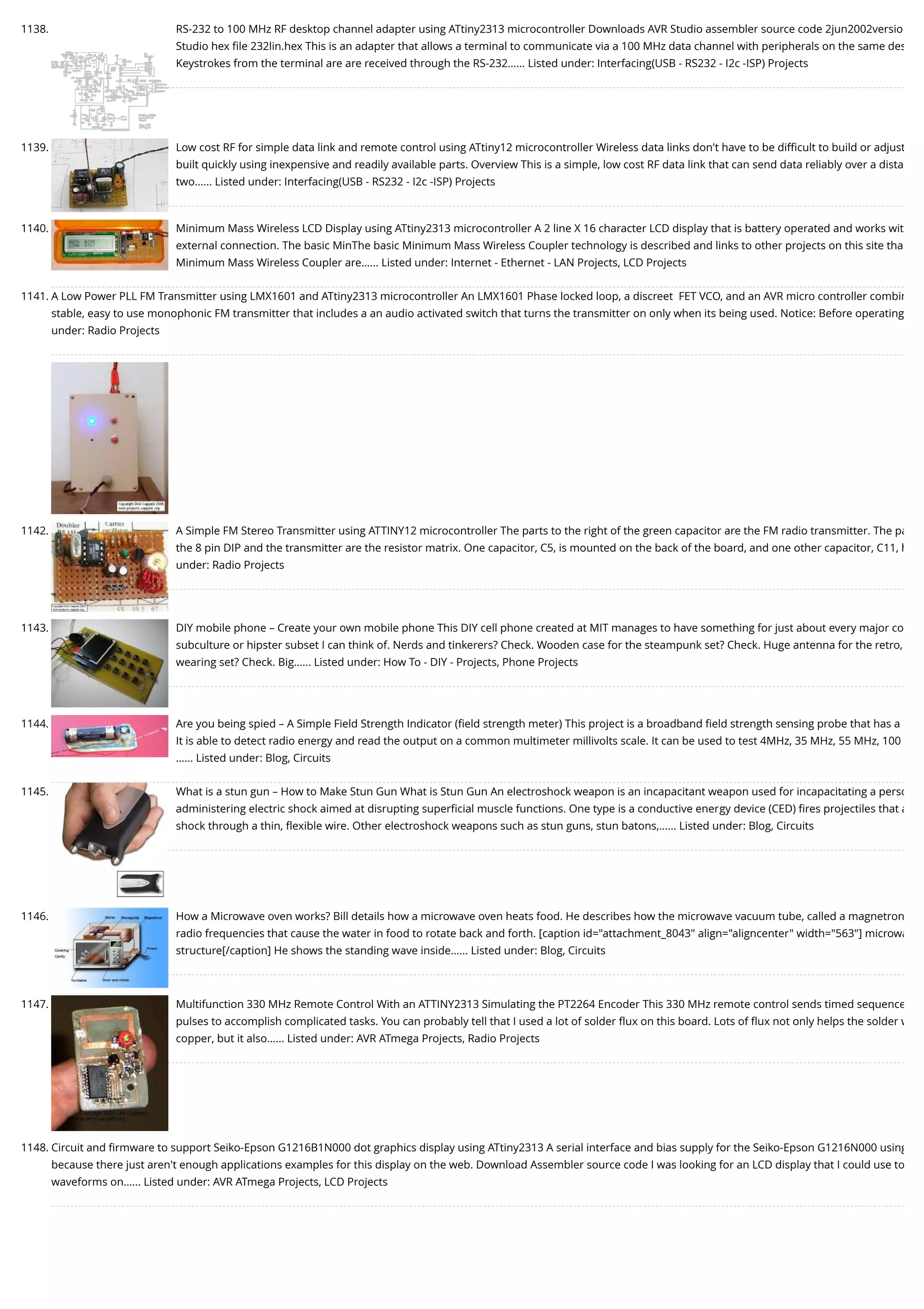 1138. RS-232 to 100 MHz RF desktop channel adapter using ATtiny2313 microcontroller Downloads AVR Studio assembler source code 2jun2002versio Studio hex ﬁle 232lin.hex This is an adapter that allows a terminal to communicate via a 100 MHz data channel with peripherals on the same des Keystrokes from the terminal are are received through the RS-232…... Listed under: Interfacing(USB - RS232 - I2c -ISP) Projects 1139. Low cost RF for simple data link and remote control using ATtiny12 microcontroller Wireless data links don't have to be diﬃcult to build or adjust built quickly using inexpensive and readily available parts. Overview This is a simple, low cost RF data link that can send data reliably over a dista two…... Listed under: Interfacing(USB - RS232 - I2c -ISP) Projects 1140. Minimum Mass Wireless LCD Display using ATtiny2313 microcontroller A 2 line X 16 character LCD display that is battery operated and works wit external connection. The basic MinThe basic Minimum Mass Wireless Coupler technology is described and links to other projects on this site tha Minimum Mass Wireless Coupler are…... Listed under: Internet - Ethernet - LAN Projects, LCD Projects 1141. A Low Power PLL FM Transmitter using LMX1601 and ATtiny2313 microcontroller An LMX1601 Phase locked loop, a discreet  FET VCO, and an AVR micro controller combin stable, easy to use monophonic FM transmitter that includes a an audio activated switch that turns the transmitter on only when its being used. Notice: Before operating under: Radio Projects 1142. A Simple FM Stereo Transmitter using ATTINY12 microcontroller The parts to the right of the green capacitor are the FM radio transmitter. The pa the 8 pin DIP and the transmitter are the resistor matrix. One capacitor, C5, is mounted on the back of the board, and one other capacitor, C11, h under: Radio Projects 1143. DIY mobile phone – Create your own mobile phone This DIY cell phone created at MIT manages to have something for just about every major co subculture or hipster subset I can think of. Nerds and tinkerers? Check. Wooden case for the steampunk set? Check. Huge antenna for the retro, wearing set? Check. Big…... Listed under: How To - DIY - Projects, Phone Projects 1144. Are you being spied – A Simple Field Strength Indicator (ﬁeld strength meter) This project is a broadband ﬁeld strength sensing probe that has a It is able to detect radio energy and read the output on a common multimeter millivolts scale. It can be used to test 4MHz, 35 MHz, 55 MHz, 100 …... Listed under: Blog, Circuits 1145. What is a stun gun – How to Make Stun Gun What is Stun Gun An electroshock weapon is an incapacitant weapon used for incapacitating a perso administering electric shock aimed at disrupting superﬁcial muscle functions. One type is a conductive energy device (CED) ﬁres projectiles that a shock through a thin, ﬂexible wire. Other electroshock weapons such as stun guns, stun batons,…... Listed under: Blog, Circuits 1146. How a Microwave oven works? Bill details how a microwave oven heats food. He describes how the microwave vacuum tube, called a magnetron radio frequencies that cause the water in food to rotate back and forth. [caption id="attachment_8043" align="aligncenter" width="563"] microwa structure[/caption] He shows the standing wave inside…... Listed under: Blog, Circuits 1147. Multifunction 330 MHz Remote Control With an ATTINY2313 Simulating the PT2264 Encoder This 330 MHz remote control sends timed sequence pulses to accomplish complicated tasks. You can probably tell that I used a lot of solder ﬂux on this board. Lots of ﬂux not only helps the solder w copper, but it also…... Listed under: AVR ATmega Projects, Radio Projects 1148. Circuit and ﬁrmware to support Seiko-Epson G1216B1N000 dot graphics display using ATtiny2313 A serial interface and bias supply for the Seiko-Epson G1216N000 using because there just aren't enough applications examples for this display on the web. Download Assembler source code I was looking for an LCD display that I could use to waveforms on…... Listed under: AVR ATmega Projects, LCD Projects 