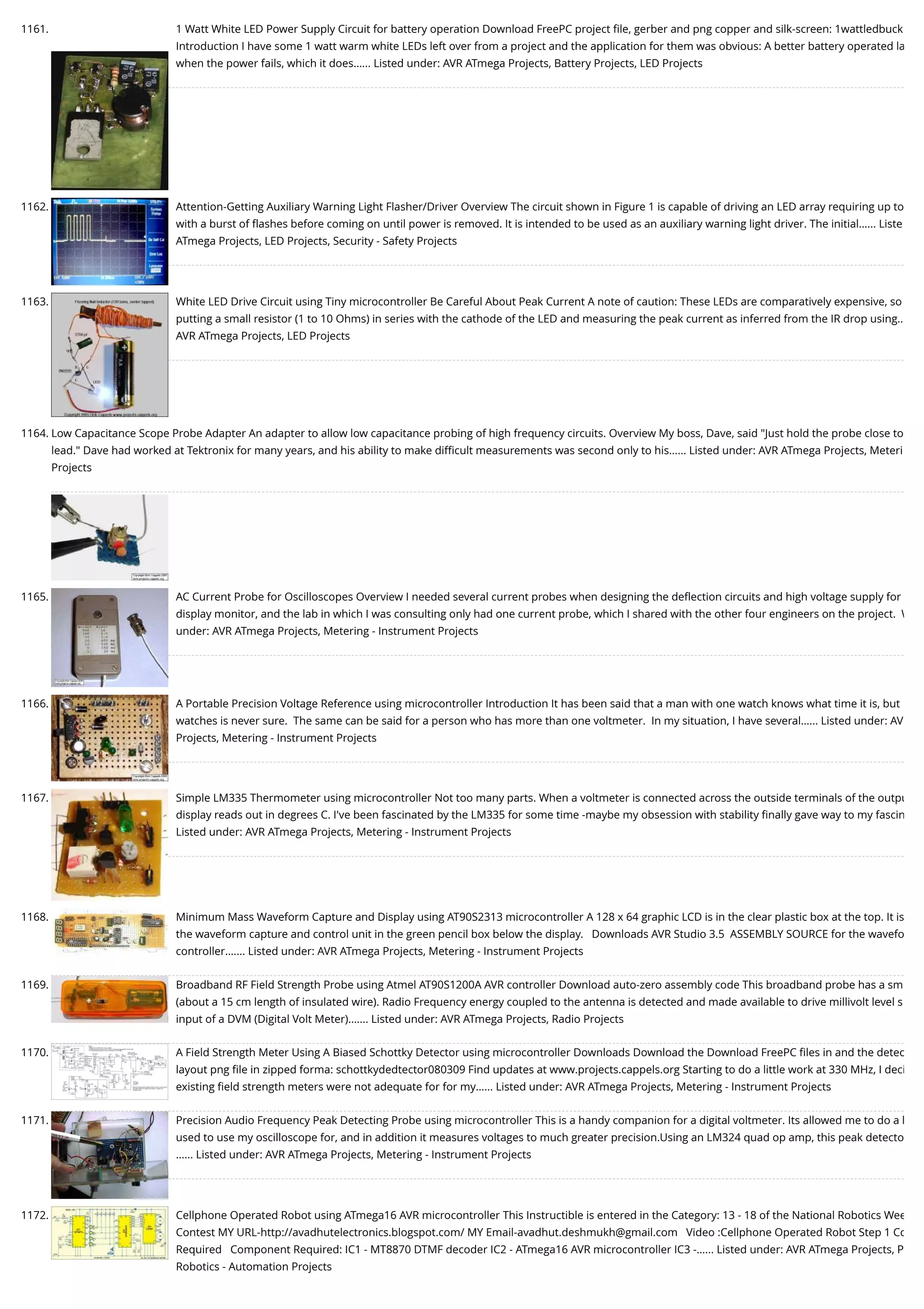 1161. 1 Watt White LED Power Supply Circuit for battery operation Download FreePC project ﬁle, gerber and png copper and silk-screen: 1wattledbuck Introduction I have some 1 watt warm white LEDs left over from a project and the application for them was obvious: A better battery operated la when the power fails, which it does…... Listed under: AVR ATmega Projects, Battery Projects, LED Projects 1162. Attention-Getting Auxiliary Warning Light Flasher/Driver Overview The circuit shown in Figure 1 is capable of driving an LED array requiring up to with a burst of ﬂashes before coming on until power is removed. It is intended to be used as an auxiliary warning light driver. The initial…... Liste ATmega Projects, LED Projects, Security - Safety Projects 1163. White LED Drive Circuit using Tiny microcontroller Be Careful About Peak Current A note of caution: These LEDs are comparatively expensive, so putting a small resistor (1 to 10 Ohms) in series with the cathode of the LED and measuring the peak current as inferred from the IR drop using… AVR ATmega Projects, LED Projects 1164. Low Capacitance Scope Probe Adapter An adapter to allow low capacitance probing of high frequency circuits. Overview My boss, Dave, said "Just hold the probe close to lead." Dave had worked at Tektronix for many years, and his ability to make diﬃcult measurements was second only to his…... Listed under: AVR ATmega Projects, Meteri Projects 1165. AC Current Probe for Oscilloscopes Overview I needed several current probes when designing the deﬂection circuits and high voltage supply for display monitor, and the lab in which I was consulting only had one current probe, which I shared with the other four engineers on the project.  W under: AVR ATmega Projects, Metering - Instrument Projects 1166. A Portable Precision Voltage Reference using microcontroller Introduction It has been said that a man with one watch knows what time it is, but watches is never sure.  The same can be said for a person who has more than one voltmeter.  In my situation, I have several…... Listed under: AV Projects, Metering - Instrument Projects 1167. Simple LM335 Thermometer using microcontroller Not too many parts. When a voltmeter is connected across the outside terminals of the outpu display reads out in degrees C. I've been fascinated by the LM335 for some time -maybe my obsession with stability ﬁnally gave way to my fascin Listed under: AVR ATmega Projects, Metering - Instrument Projects 1168. Minimum Mass Waveform Capture and Display using AT90S2313 microcontroller A 128 x 64 graphic LCD is in the clear plastic box at the top. It is the waveform capture and control unit in the green pencil box below the display.   Downloads AVR Studio 3.5  ASSEMBLY SOURCE for the wavefo controller.…... Listed under: AVR ATmega Projects, Metering - Instrument Projects 1169. Broadband RF Field Strength Probe using Atmel AT90S1200A AVR controller Download auto-zero assembly code This broadband probe has a sm (about a 15 cm length of insulated wire). Radio Frequency energy coupled to the antenna is detected and made available to drive millivolt level s input of a DVM (Digital Volt Meter).…... Listed under: AVR ATmega Projects, Radio Projects 1170. A Field Strength Meter Using A Biased Schottky Detector using microcontroller Downloads Download the Download FreePC ﬁles in and the detec layout png ﬁle in zipped forma: schottkydedtector080309 Find updates at www.projects.cappels.org Starting to do a little work at 330 MHz, I deci existing ﬁeld strength meters were not adequate for for my…... Listed under: AVR ATmega Projects, Metering - Instrument Projects 1171. Precision Audio Frequency Peak Detecting Probe using microcontroller This is a handy companion for a digital voltmeter. Its allowed me to do a l used to use my oscilloscope for, and in addition it measures voltages to much greater precision.Using an LM324 quad op amp, this peak detecto …... Listed under: AVR ATmega Projects, Metering - Instrument Projects 1172. Cellphone Operated Robot using ATmega16 AVR microcontroller This Instructible is entered in the Category: 13 - 18 of the National Robotics Wee Contest MY URL-http://avadhutelectronics.blogspot.com/ MY Email-avadhut.deshmukh@gmail.com   Video :Cellphone Operated Robot Step 1 Co Required   Component Required: IC1 - MT8870 DTMF decoder IC2 - ATmega16 AVR microcontroller IC3 -…... Listed under: AVR ATmega Projects, P Robotics - Automation Projects 