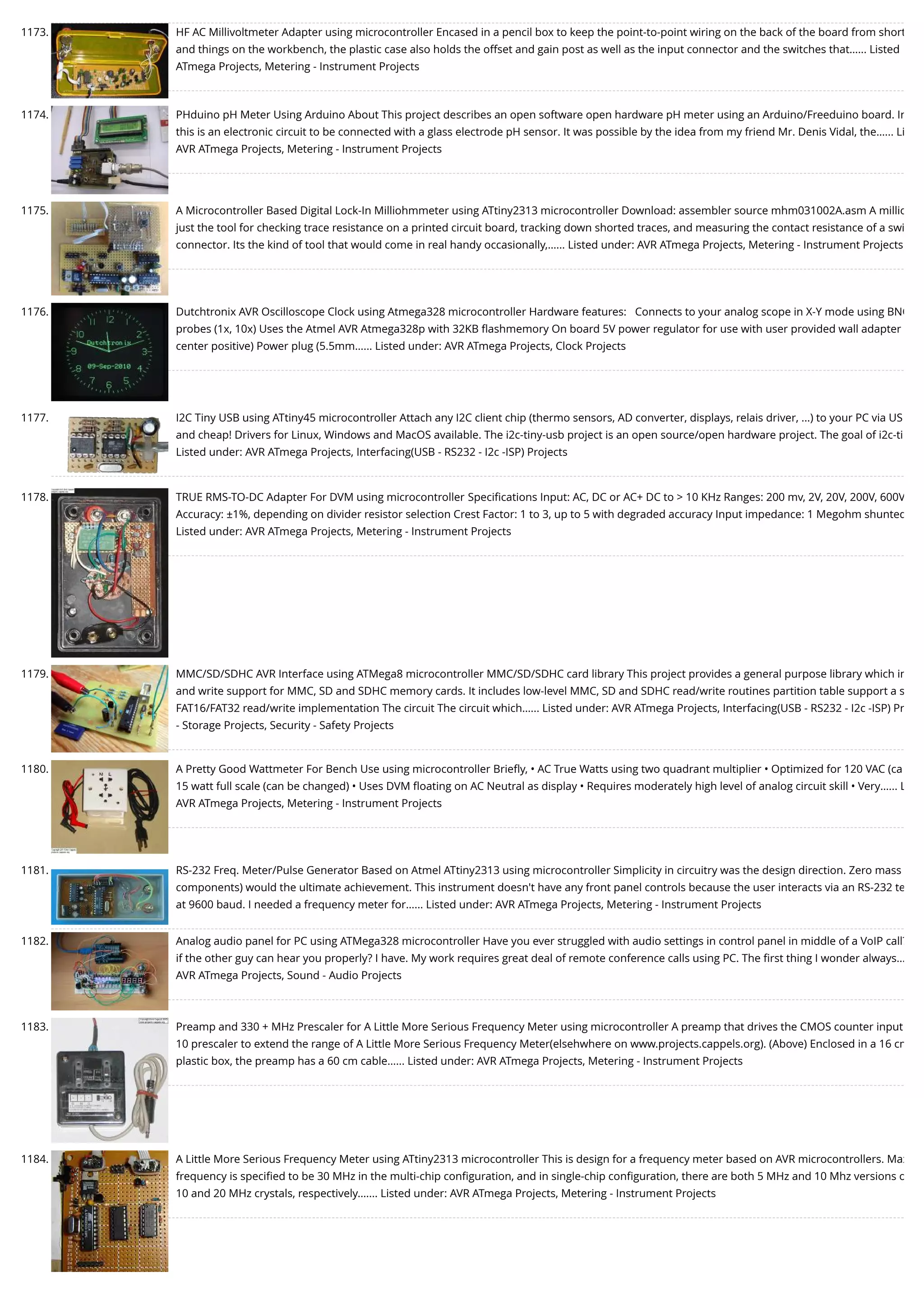 1173. HF AC Millivoltmeter Adapter using microcontroller Encased in a pencil box to keep the point-to-point wiring on the back of the board from short and things on the workbench, the plastic case also holds the offset and gain post as well as the input connector and the switches that…... Listed ATmega Projects, Metering - Instrument Projects 1174. PHduino pH Meter Using Arduino About This project describes an open software open hardware pH meter using an Arduino/Freeduino board. In this is an electronic circuit to be connected with a glass electrode pH sensor. It was possible by the idea from my friend Mr. Denis Vidal, the…... Li AVR ATmega Projects, Metering - Instrument Projects 1175. A Microcontroller Based Digital Lock-In Milliohmmeter using ATtiny2313 microcontroller Download: assembler source mhm031002A.asm A millio just the tool for checking trace resistance on a printed circuit board, tracking down shorted traces, and measuring the contact resistance of a swi connector. Its the kind of tool that would come in real handy occasionally,…... Listed under: AVR ATmega Projects, Metering - Instrument Projects 1176. Dutchtronix AVR Oscilloscope Clock using Atmega328 microcontroller Hardware features:   Connects to your analog scope in X-Y mode using BNC probes (1x, 10x) Uses the Atmel AVR Atmega328p with 32KB ﬂashmemory On board 5V power regulator for use with user provided wall adapter center positive) Power plug (5.5mm…... Listed under: AVR ATmega Projects, Clock Projects 1177. I2C Tiny USB using ATtiny45 microcontroller Attach any I2C client chip (thermo sensors, AD converter, displays, relais driver, ...) to your PC via US and cheap! Drivers for Linux, Windows and MacOS available. The i2c-tiny-usb project is an open source/open hardware project. The goal of i2c-ti Listed under: AVR ATmega Projects, Interfacing(USB - RS232 - I2c -ISP) Projects 1178. TRUE RMS-TO-DC Adapter For DVM using microcontroller Speciﬁcations Input: AC, DC or AC+ DC to > 10 KHz Ranges: 200 mv, 2V, 20V, 200V, 600V Accuracy: ±1%, depending on divider resistor selection Crest Factor: 1 to 3, up to 5 with degraded accuracy Input impedance: 1 Megohm shunted Listed under: AVR ATmega Projects, Metering - Instrument Projects 1179. MMC/SD/SDHC AVR Interface using ATMega8 microcontroller MMC/SD/SDHC card library This project provides a general purpose library which im and write support for MMC, SD and SDHC memory cards. It includes low-level MMC, SD and SDHC read/write routines partition table support a s FAT16/FAT32 read/write implementation The circuit The circuit which…... Listed under: AVR ATmega Projects, Interfacing(USB - RS232 - I2c -ISP) Pr - Storage Projects, Security - Safety Projects 1180. A Pretty Good Wattmeter For Bench Use using microcontroller Brieﬂy, • AC True Watts using two quadrant multiplier • Optimized for 120 VAC (ca 15 watt full scale (can be changed) • Uses DVM ﬂoating on AC Neutral as display • Requires moderately high level of analog circuit skill • Very…... L AVR ATmega Projects, Metering - Instrument Projects 1181. RS-232 Freq. Meter/Pulse Generator Based on Atmel ATtiny2313 using microcontroller Simplicity in circuitry was the design direction. Zero mass components) would the ultimate achievement. This instrument doesn't have any front panel controls because the user interacts via an RS-232 te at 9600 baud. I needed a frequency meter for…... Listed under: AVR ATmega Projects, Metering - Instrument Projects 1182. Analog audio panel for PC using ATMega328 microcontroller Have you ever struggled with audio settings in control panel in middle of a VoIP call? if the other guy can hear you properly? I have. My work requires great deal of remote conference calls using PC. The ﬁrst thing I wonder always… AVR ATmega Projects, Sound - Audio Projects 1183. Preamp and 330 + MHz Prescaler for A Little More Serious Frequency Meter using microcontroller A preamp that drives the CMOS counter input 10 prescaler to extend the range of A Little More Serious Frequency Meter(elsehwhere on www.projects.cappels.org). (Above) Enclosed in a 16 cm plastic box, the preamp has a 60 cm cable…... Listed under: AVR ATmega Projects, Metering - Instrument Projects 1184. A Little More Serious Frequency Meter using ATtiny2313 microcontroller This is design for a frequency meter based on AVR microcontrollers. Max frequency is speciﬁed to be 30 MHz in the multi-chip conﬁguration, and in single-chip conﬁguration, there are both 5 MHz and 10 Mhz versions o 10 and 20 MHz crystals, respectively.…... Listed under: AVR ATmega Projects, Metering - Instrument Projects 