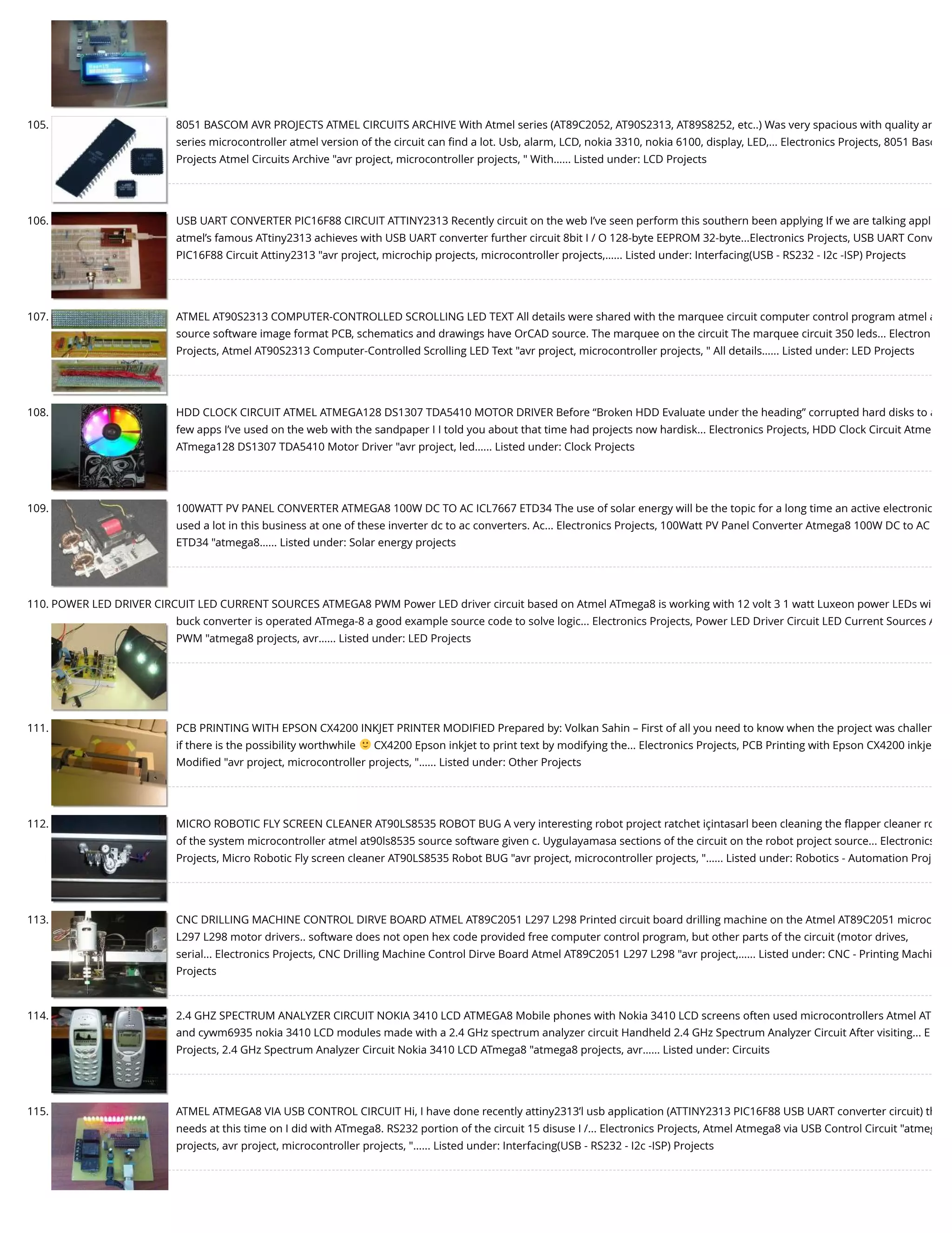 105. 8051 BASCOM AVR PROJECTS ATMEL CIRCUITS ARCHIVE With Atmel series (AT89C2052, AT90S2313, AT89S8252, etc..) Was very spacious with quality ar series microcontroller atmel version of the circuit can ﬁnd a lot. Usb, alarm, LCD, nokia 3310, nokia 6100, display, LED,... Electronics Projects, 8051 Basc Projects Atmel Circuits Archive "avr project, microcontroller projects, " With…... Listed under: LCD Projects 106. USB UART CONVERTER PIC16F88 CIRCUIT ATTINY2313 Recently circuit on the web I’ve seen perform this southern been applying If we are talking appl atmel’s famous ATtiny2313 achieves with USB UART converter further circuit 8bit I / O 128-byte EEPROM 32-byte...Electronics Projects, USB UART Conv PIC16F88 Circuit Attiny2313 "avr project, microchip projects, microcontroller projects,…... Listed under: Interfacing(USB - RS232 - I2c -ISP) Projects 107. ATMEL AT90S2313 COMPUTER-CONTROLLED SCROLLING LED TEXT All details were shared with the marquee circuit computer control program atmel a source software image format PCB, schematics and drawings have OrCAD source. The marquee on the circuit The marquee circuit 350 leds... Electron Projects, Atmel AT90S2313 Computer-Controlled Scrolling LED Text "avr project, microcontroller projects, " All details…... Listed under: LED Projects 108. HDD CLOCK CIRCUIT ATMEL ATMEGA128 DS1307 TDA5410 MOTOR DRIVER Before “Broken HDD Evaluate under the heading” corrupted hard disks to a few apps I’ve used on the web with the sandpaper I I told you about that time had projects now hardisk... Electronics Projects, HDD Clock Circuit Atme ATmega128 DS1307 TDA5410 Motor Driver "avr project, led…... Listed under: Clock Projects 109. 100WATT PV PANEL CONVERTER ATMEGA8 100W DC TO AC ICL7667 ETD34 The use of solar energy will be the topic for a long time an active electronic used a lot in this business at one of these inverter dc to ac converters. Ac... Electronics Projects, 100Watt PV Panel Converter Atmega8 100W DC to AC ETD34 "atmega8…... Listed under: Solar energy projects 110. POWER LED DRIVER CIRCUIT LED CURRENT SOURCES ATMEGA8 PWM Power LED driver circuit based on Atmel ATmega8 is working with 12 volt 3 1 watt Luxeon power LEDs wi buck converter is operated ATmega-8 a good example source code to solve logic... Electronics Projects, Power LED Driver Circuit LED Current Sources A PWM "atmega8 projects, avr…... Listed under: LED Projects 111. PCB PRINTING WITH EPSON CX4200 INKJET PRINTER MODIFIED Prepared by: Volkan Sahin – First of all you need to know when the project was challen if there is the possibility worthwhile CX4200 Epson inkjet to print text by modifying the... Electronics Projects, PCB Printing with Epson CX4200 inkje Modiﬁed "avr project, microcontroller projects, "…... Listed under: Other Projects 112. MICRO ROBOTIC FLY SCREEN CLEANER AT90LS8535 ROBOT BUG A very interesting robot project ratchet içintasarl been cleaning the ﬂapper cleaner ro of the system microcontroller atmel at90ls8535 source software given c. Uygulayamasa sections of the circuit on the robot project source... Electronics Projects, Micro Robotic Fly screen cleaner AT90LS8535 Robot BUG "avr project, microcontroller projects, "…... Listed under: Robotics - Automation Proj 113. CNC DRILLING MACHINE CONTROL DIRVE BOARD ATMEL AT89C2051 L297 L298 Printed circuit board drilling machine on the Atmel AT89C2051 microc L297 L298 motor drivers.. software does not open hex code provided free computer control program, but other parts of the circuit (motor drives, serial... Electronics Projects, CNC Drilling Machine Control Dirve Board Atmel AT89C2051 L297 L298 "avr project,…... Listed under: CNC - Printing Machi Projects 114. 2.4 GHZ SPECTRUM ANALYZER CIRCUIT NOKIA 3410 LCD ATMEGA8 Mobile phones with Nokia 3410 LCD screens often used microcontrollers Atmel AT and cywm6935 nokia 3410 LCD modules made with a 2.4 GHz spectrum analyzer circuit Handheld 2.4 GHz Spectrum Analyzer Circuit After visiting... E Projects, 2.4 GHz Spectrum Analyzer Circuit Nokia 3410 LCD ATmega8 "atmega8 projects, avr…... Listed under: Circuits 115. ATMEL ATMEGA8 VIA USB CONTROL CIRCUIT Hi, I have done recently attiny2313’l usb application (ATTINY2313 PIC16F88 USB UART converter circuit) th needs at this time on I did with ATmega8. RS232 portion of the circuit 15 disuse I /... Electronics Projects, Atmel Atmega8 via USB Control Circuit "atmeg projects, avr project, microcontroller projects, "…... Listed under: Interfacing(USB - RS232 - I2c -ISP) Projects 