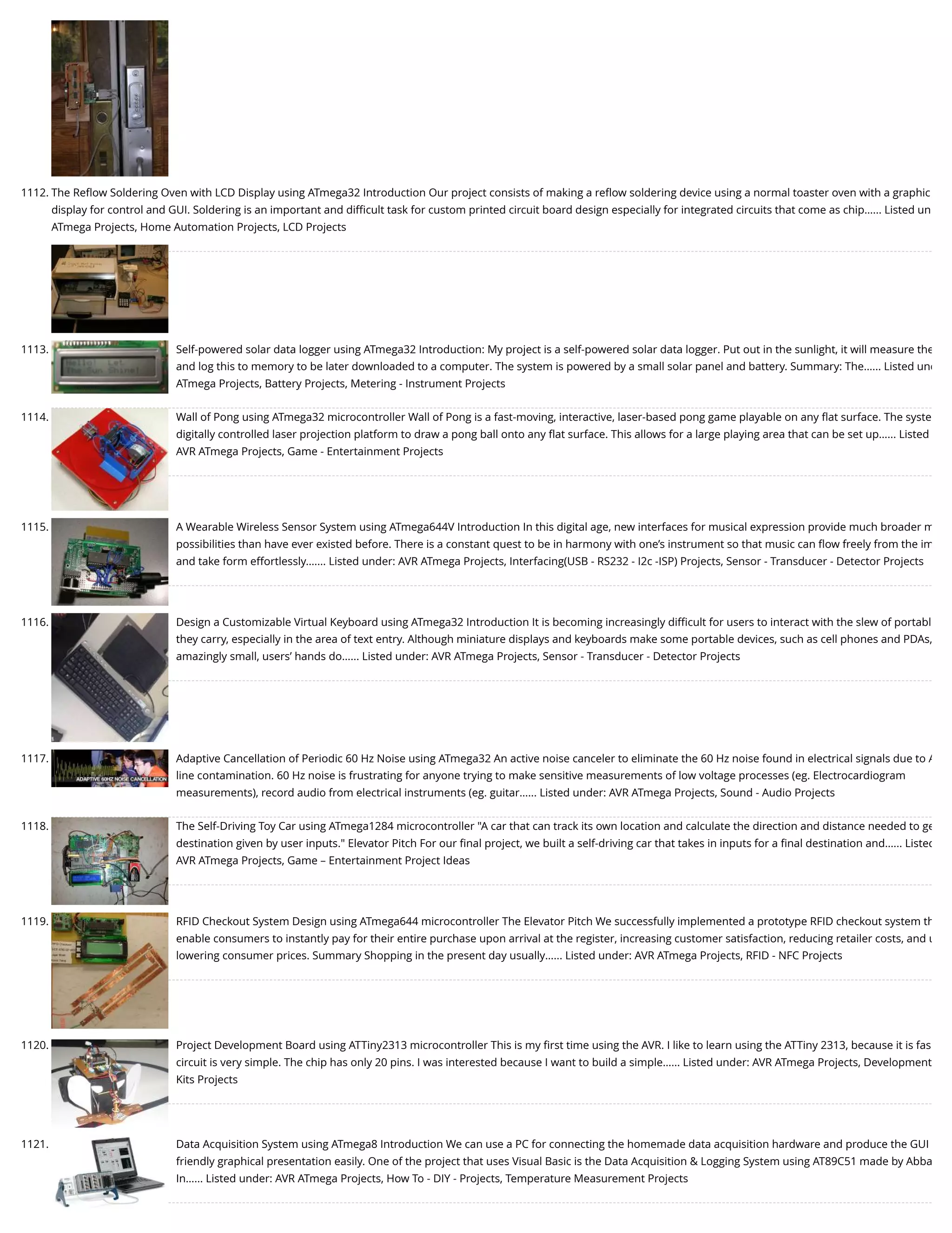 1112. The Reﬂow Soldering Oven with LCD Display using ATmega32 Introduction Our project consists of making a reﬂow soldering device using a normal toaster oven with a graphic display for control and GUI. Soldering is an important and diﬃcult task for custom printed circuit board design especially for integrated circuits that come as chip…... Listed un ATmega Projects, Home Automation Projects, LCD Projects 1113. Self-powered solar data logger using ATmega32 Introduction: My project is a self-powered solar data logger. Put out in the sunlight, it will measure the and log this to memory to be later downloaded to a computer. The system is powered by a small solar panel and battery. Summary: The…... Listed und ATmega Projects, Battery Projects, Metering - Instrument Projects 1114. Wall of Pong using ATmega32 microcontroller Wall of Pong is a fast-moving, interactive, laser-based pong game playable on any ﬂat surface. The syste digitally controlled laser projection platform to draw a pong ball onto any ﬂat surface. This allows for a large playing area that can be set up…... Listed AVR ATmega Projects, Game - Entertainment Projects 1115. A Wearable Wireless Sensor System using ATmega644V Introduction In this digital age, new interfaces for musical expression provide much broader m possibilities than have ever existed before. There is a constant quest to be in harmony with one’s instrument so that music can ﬂow freely from the im and take form effortlessly.…... Listed under: AVR ATmega Projects, Interfacing(USB - RS232 - I2c -ISP) Projects, Sensor - Transducer - Detector Projects 1116. Design a Customizable Virtual Keyboard using ATmega32 Introduction It is becoming increasingly diﬃcult for users to interact with the slew of portabl they carry, especially in the area of text entry. Although miniature displays and keyboards make some portable devices, such as cell phones and PDAs, amazingly small, users’ hands do…... Listed under: AVR ATmega Projects, Sensor - Transducer - Detector Projects 1117. Adaptive Cancellation of Periodic 60 Hz Noise using ATmega32 An active noise canceler to eliminate the 60 Hz noise found in electrical signals due to A line contamination. 60 Hz noise is frustrating for anyone trying to make sensitive measurements of low voltage processes (eg. Electrocardiogram measurements), record audio from electrical instruments (eg. guitar…... Listed under: AVR ATmega Projects, Sound - Audio Projects 1118. The Self-Driving Toy Car using ATmega1284 microcontroller "A car that can track its own location and calculate the direction and distance needed to ge destination given by user inputs." Elevator Pitch For our ﬁnal project, we built a self-driving car that takes in inputs for a ﬁnal destination and…... Listed AVR ATmega Projects, Game – Entertainment Project Ideas 1119. RFID Checkout System Design using ATmega644 microcontroller The Elevator Pitch We successfully implemented a prototype RFID checkout system th enable consumers to instantly pay for their entire purchase upon arrival at the register, increasing customer satisfaction, reducing retailer costs, and u lowering consumer prices. Summary Shopping in the present day usually…... Listed under: AVR ATmega Projects, RFID - NFC Projects 1120. Project Development Board using ATTiny2313 microcontroller This is my ﬁrst time using the AVR. I like to learn using the ATTiny 2313, because it is fas circuit is very simple. The chip has only 20 pins. I was interested because I want to build a simple…... Listed under: AVR ATmega Projects, Development Kits Projects 1121. Data Acquisition System using ATmega8 Introduction We can use a PC for connecting the homemade data acquisition hardware and produce the GUI friendly graphical presentation easily. One of the project that uses Visual Basic is the Data Acquisition & Logging System using AT89C51 made by Abba In…... Listed under: AVR ATmega Projects, How To - DIY - Projects, Temperature Measurement Projects 