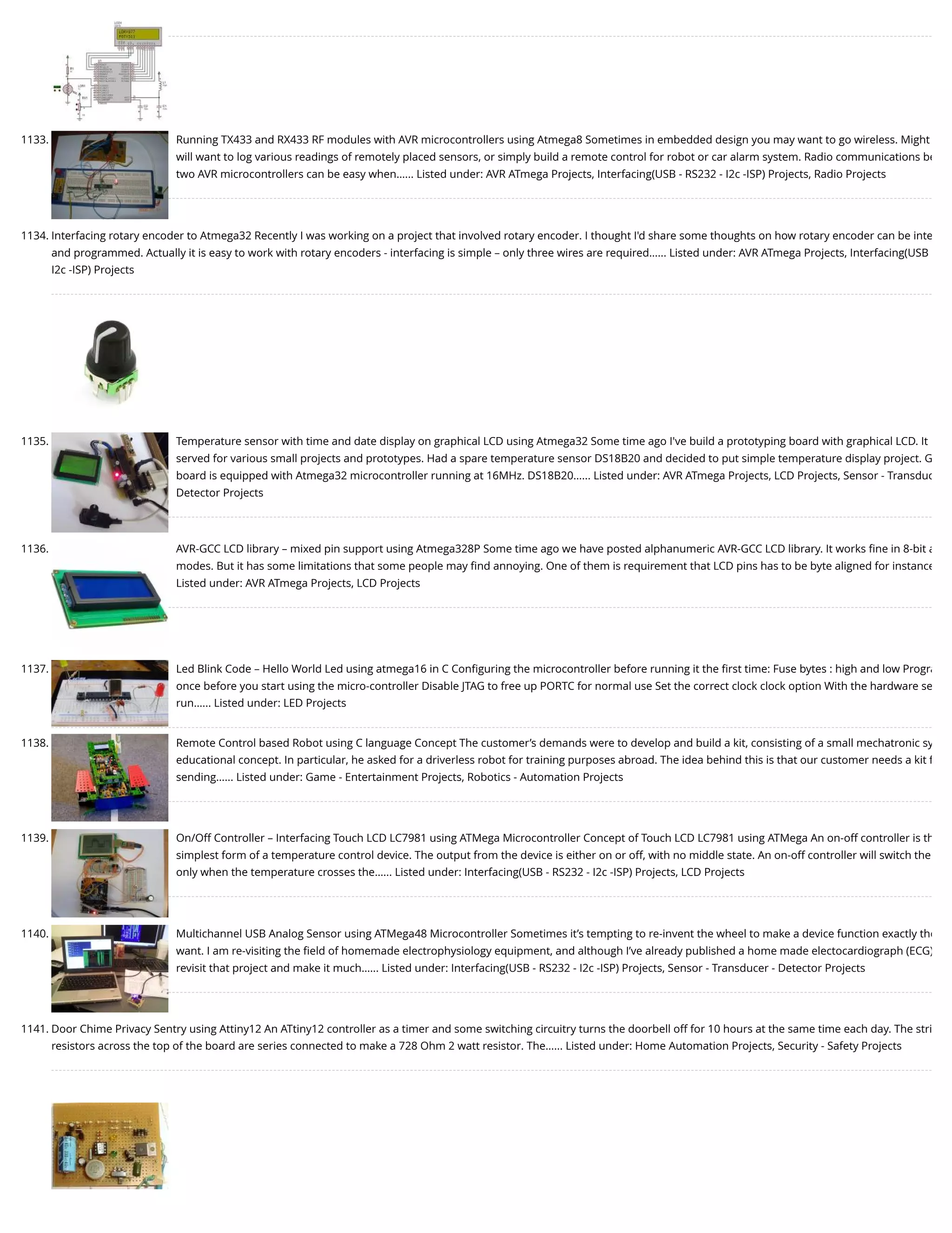 1133. Running TX433 and RX433 RF modules with AVR microcontrollers using Atmega8 Sometimes in embedded design you may want to go wireless. Might will want to log various readings of remotely placed sensors, or simply build a remote control for robot or car alarm system. Radio communications be two AVR microcontrollers can be easy when…... Listed under: AVR ATmega Projects, Interfacing(USB - RS232 - I2c -ISP) Projects, Radio Projects 1134. Interfacing rotary encoder to Atmega32 Recently I was working on a project that involved rotary encoder. I thought I'd share some thoughts on how rotary encoder can be inte and programmed. Actually it is easy to work with rotary encoders - interfacing is simple – only three wires are required…... Listed under: AVR ATmega Projects, Interfacing(USB I2c -ISP) Projects 1135. Temperature sensor with time and date display on graphical LCD using Atmega32 Some time ago I've build a prototyping board with graphical LCD. It served for various small projects and prototypes. Had a spare temperature sensor DS18B20 and decided to put simple temperature display project. G board is equipped with Atmega32 microcontroller running at 16MHz. DS18B20…... Listed under: AVR ATmega Projects, LCD Projects, Sensor - Transduc Detector Projects 1136. AVR-GCC LCD library – mixed pin support using Atmega328P Some time ago we have posted alphanumeric AVR-GCC LCD library. It works ﬁne in 8-bit a modes. But it has some limitations that some people may ﬁnd annoying. One of them is requirement that LCD pins has to be byte aligned for instance Listed under: AVR ATmega Projects, LCD Projects 1137. Led Blink Code – Hello World Led using atmega16 in C Conﬁguring the microcontroller before running it the ﬁrst time: Fuse bytes : high and low Progra once before you start using the micro-controller Disable JTAG to free up PORTC for normal use Set the correct clock clock option With the hardware se run…... Listed under: LED Projects 1138. Remote Control based Robot using C language Concept The customer’s demands were to develop and build a kit, consisting of a small mechatronic sy educational concept. In particular, he asked for a driverless robot for training purposes abroad. The idea behind this is that our customer needs a kit f sending…... Listed under: Game - Entertainment Projects, Robotics - Automation Projects 1139. On/Off Controller – Interfacing Touch LCD LC7981 using ATMega Microcontroller Concept of Touch LCD LC7981 using ATMega An on-off controller is th simplest form of a temperature control device. The output from the device is either on or off, with no middle state. An on-off controller will switch the only when the temperature crosses the…... Listed under: Interfacing(USB - RS232 - I2c -ISP) Projects, LCD Projects 1140. Multichannel USB Analog Sensor using ATMega48 Microcontroller Sometimes it’s tempting to re-invent the wheel to make a device function exactly the want. I am re-visiting the ﬁeld of homemade electrophysiology equipment, and although I’ve already published a home made electocardiograph (ECG) revisit that project and make it much…... Listed under: Interfacing(USB - RS232 - I2c -ISP) Projects, Sensor - Transducer - Detector Projects 1141. Door Chime Privacy Sentry using Attiny12 An ATtiny12 controller as a timer and some switching circuitry turns the doorbell off for 10 hours at the same time each day. The stri resistors across the top of the board are series connected to make a 728 Ohm 2 watt resistor. The…... Listed under: Home Automation Projects, Security - Safety Projects 