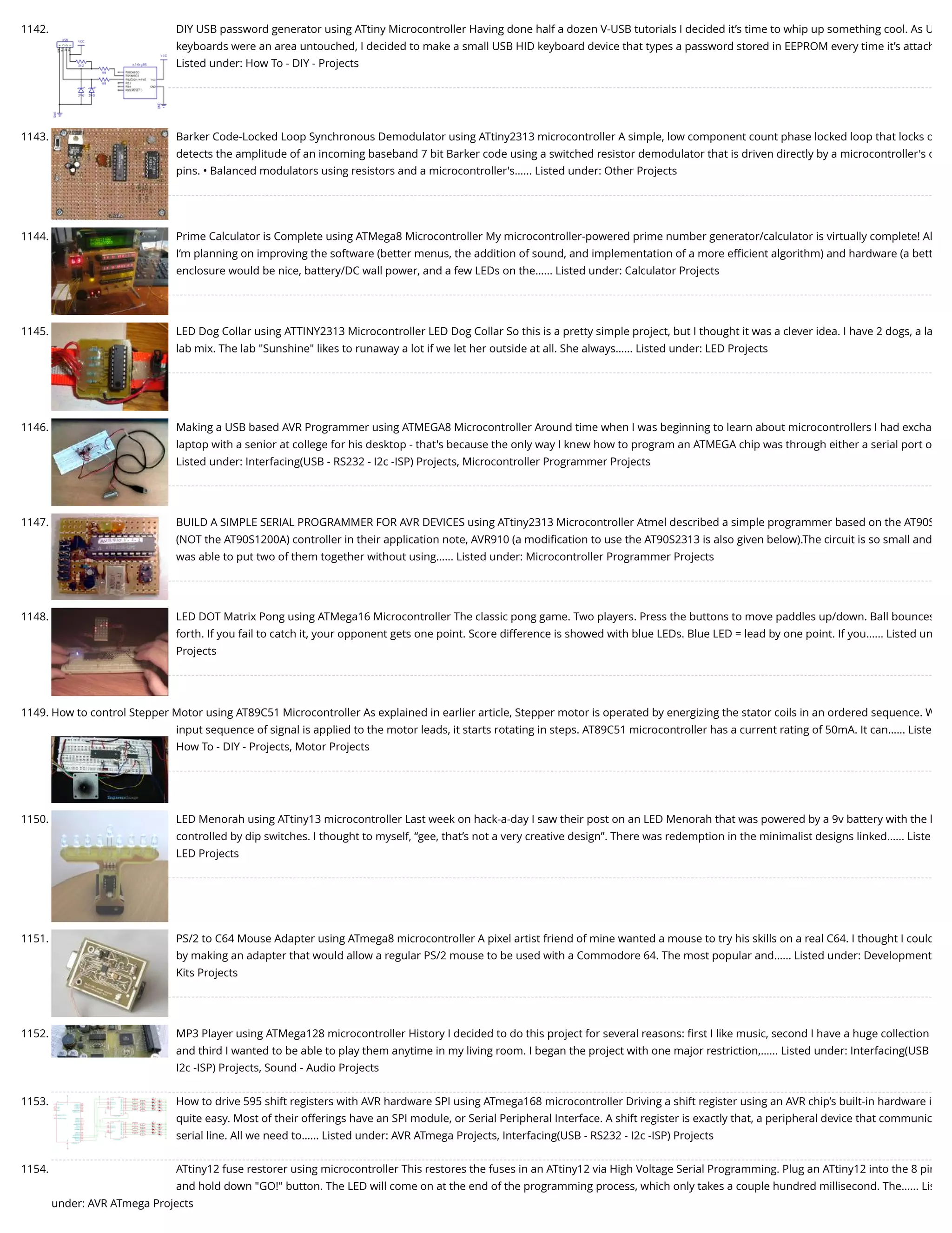 1142. DIY USB password generator using ATtiny Microcontroller Having done half a dozen V-USB tutorials I decided it’s time to whip up something cool. As U keyboards were an area untouched, I decided to make a small USB HID keyboard device that types a password stored in EEPROM every time it’s attach Listed under: How To - DIY - Projects 1143. Barker Code-Locked Loop Synchronous Demodulator using ATtiny2313 microcontroller A simple, low component count phase locked loop that locks o detects the amplitude of an incoming baseband 7 bit Barker code using a switched resistor demodulator that is driven directly by a microcontroller's o pins. • Balanced modulators using resistors and a microcontroller's…... Listed under: Other Projects 1144. Prime Calculator is Complete using ATMega8 Microcontroller My microcontroller-powered prime number generator/calculator is virtually complete! Al I’m planning on improving the software (better menus, the addition of sound, and implementation of a more eﬃcient algorithm) and hardware (a bett enclosure would be nice, battery/DC wall power, and a few LEDs on the…... Listed under: Calculator Projects 1145. LED Dog Collar using ATTINY2313 Microcontroller LED Dog Collar So this is a pretty simple project, but I thought it was a clever idea. I have 2 dogs, a la lab mix. The lab "Sunshine" likes to runaway a lot if we let her outside at all. She always…... Listed under: LED Projects 1146. Making a USB based AVR Programmer using ATMEGA8 Microcontroller Around time when I was beginning to learn about microcontrollers I had excha laptop with a senior at college for his desktop - that's because the only way I knew how to program an ATMEGA chip was through either a serial port o Listed under: Interfacing(USB - RS232 - I2c -ISP) Projects, Microcontroller Programmer Projects 1147. BUILD A SIMPLE SERIAL PROGRAMMER FOR AVR DEVICES using ATtiny2313 Microcontroller Atmel described a simple programmer based on the AT90S (NOT the AT90S1200A) controller in their application note, AVR910 (a modiﬁcation to use the AT90S2313 is also given below).The circuit is so small and was able to put two of them together without using…... Listed under: Microcontroller Programmer Projects 1148. LED DOT Matrix Pong using ATMega16 Microcontroller The classic pong game. Two players. Press the buttons to move paddles up/down. Ball bounces forth. If you fail to catch it, your opponent gets one point. Score difference is showed with blue LEDs. Blue LED = lead by one point. If you…... Listed un Projects 1149. How to control Stepper Motor using AT89C51 Microcontroller As explained in earlier article, Stepper motor is operated by energizing the stator coils in an ordered sequence. W input sequence of signal is applied to the motor leads, it starts rotating in steps. AT89C51 microcontroller has a current rating of 50mA. It can…... Liste How To - DIY - Projects, Motor Projects 1150. LED Menorah using ATtiny13 microcontroller Last week on hack-a-day I saw their post on an LED Menorah that was powered by a 9v battery with the l controlled by dip switches. I thought to myself, “gee, that’s not a very creative design”. There was redemption in the minimalist designs linked…... Liste LED Projects 1151. PS/2 to C64 Mouse Adapter using ATmega8 microcontroller A pixel artist friend of mine wanted a mouse to try his skills on a real C64. I thought I could by making an adapter that would allow a regular PS/2 mouse to be used with a Commodore 64. The most popular and…... Listed under: Development Kits Projects 1152. MP3 Player using ATMega128 microcontroller History I decided to do this project for several reasons: ﬁrst I like music, second I have a huge collection and third I wanted to be able to play them anytime in my living room. I began the project with one major restriction,…... Listed under: Interfacing(USB I2c -ISP) Projects, Sound - Audio Projects 1153. How to drive 595 shift registers with AVR hardware SPI using ATmega168 microcontroller Driving a shift register using an AVR chip’s built-in hardware i quite easy. Most of their offerings have an SPI module, or Serial Peripheral Interface. A shift register is exactly that, a peripheral device that communic serial line. All we need to…... Listed under: AVR ATmega Projects, Interfacing(USB - RS232 - I2c -ISP) Projects 1154. ATtiny12 fuse restorer using microcontroller This restores the fuses in an ATtiny12 via High Voltage Serial Programming. Plug an ATtiny12 into the 8 pin and hold down "GO!" button. The LED will come on at the end of the programming process, which only takes a couple hundred millisecond. The…... Lis under: AVR ATmega Projects 