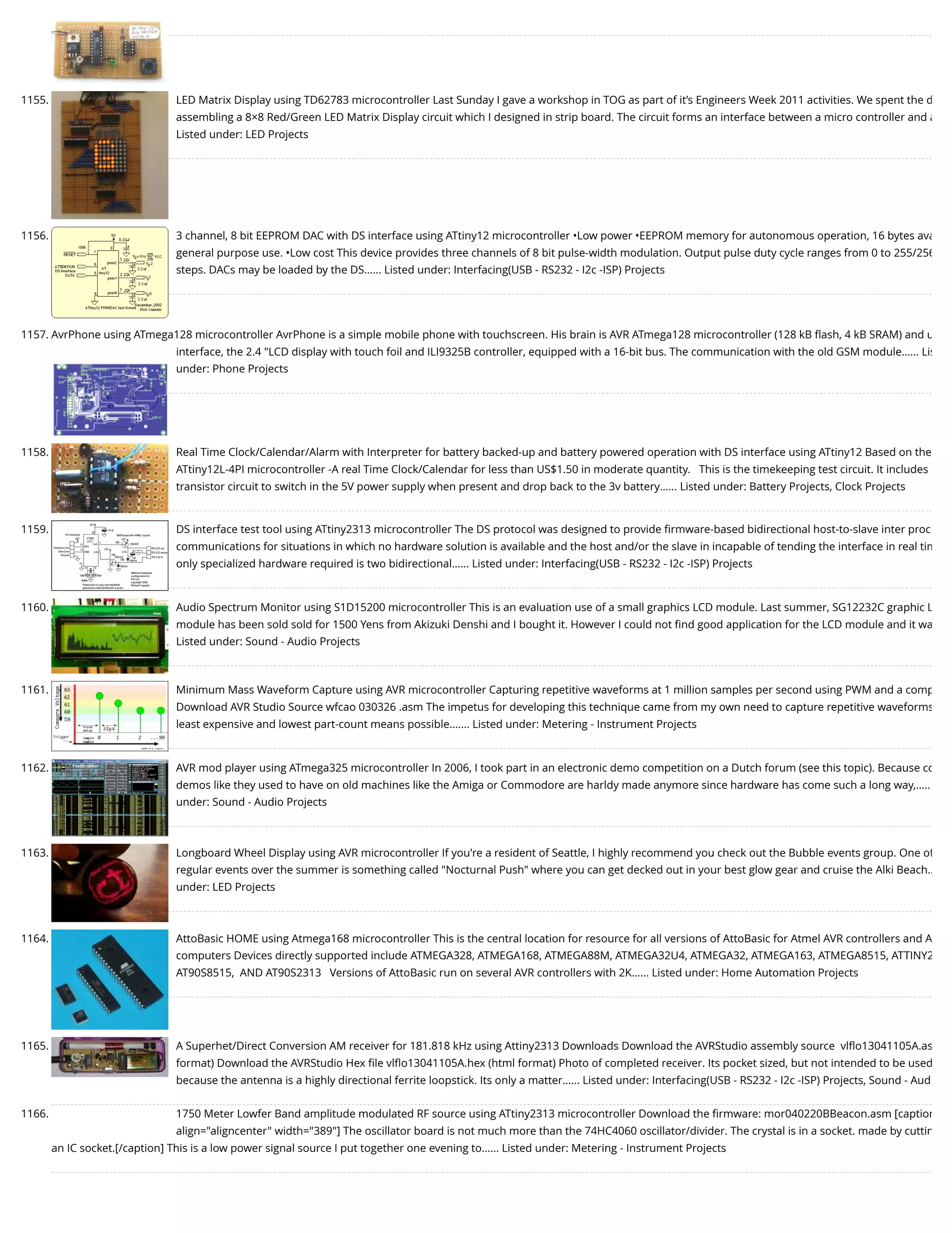 1155. LED Matrix Display using TD62783 microcontroller Last Sunday I gave a workshop in TOG as part of it’s Engineers Week 2011 activities. We spent the d assembling a 8×8 Red/Green LED Matrix Display circuit which I designed in strip board. The circuit forms an interface between a micro controller and a Listed under: LED Projects 1156. 3 channel, 8 bit EEPROM DAC with DS interface using ATtiny12 microcontroller •Low power •EEPROM memory for autonomous operation, 16 bytes ava general purpose use. •Low cost This device provides three channels of 8 bit pulse-width modulation. Output pulse duty cycle ranges from 0 to 255/256 steps. DACs may be loaded by the DS…... Listed under: Interfacing(USB - RS232 - I2c -ISP) Projects 1157. AvrPhone using ATmega128 microcontroller AvrPhone is a simple mobile phone with touchscreen. His brain is AVR ATmega128 microcontroller (128 kB ﬂash, 4 kB SRAM) and u interface, the 2.4 "LCD display with touch foil and ILI9325B controller, equipped with a 16-bit bus. The communication with the old GSM module…... Lis under: Phone Projects 1158. Real Time Clock/Calendar/Alarm with Interpreter for battery backed-up and battery powered operation with DS interface using ATtiny12 Based on the ATtiny12L-4PI microcontroller -A real Time Clock/Calendar for less than US$1.50 in moderate quantity.   This is the timekeeping test circuit. It includes transistor circuit to switch in the 5V power supply when present and drop back to the 3v battery…... Listed under: Battery Projects, Clock Projects 1159. DS interface test tool using ATtiny2313 microcontroller The DS protocol was designed to provide ﬁrmware-based bidirectional host-to-slave inter proc communications for situations in which no hardware solution is available and the host and/or the slave in incapable of tending the interface in real tim only specialized hardware required is two bidirectional…... Listed under: Interfacing(USB - RS232 - I2c -ISP) Projects 1160. Audio Spectrum Monitor using S1D15200 microcontroller This is an evaluation use of a small graphics LCD module. Last summer, SG12232C graphic L module has been sold sold for 1500 Yens from Akizuki Denshi and I bought it. However I could not ﬁnd good application for the LCD module and it wa Listed under: Sound - Audio Projects 1161. Minimum Mass Waveform Capture using AVR microcontroller Capturing repetitive waveforms at 1 million samples per second using PWM and a comp Download AVR Studio Source wfcao 030326 .asm The impetus for developing this technique came from my own need to capture repetitive waveforms least expensive and lowest part-count means possible.…... Listed under: Metering - Instrument Projects 1162. AVR mod player using ATmega325 microcontroller In 2006, I took part in an electronic demo competition on a Dutch forum (see this topic). Because co demos like they used to have on old machines like the Amiga or Commodore are harldy made anymore since hardware has come such a long way,….. under: Sound - Audio Projects 1163. Longboard Wheel Display using AVR microcontroller If you're a resident of Seattle, I highly recommend you check out the Bubble events group. One of regular events over the summer is something called "Nocturnal Push" where you can get decked out in your best glow gear and cruise the Alki Beach… under: LED Projects 1164. AttoBasic HOME using Atmega168 microcontroller This is the central location for resource for all versions of AttoBasic for Atmel AVR controllers and A computers Devices directly supported include ATMEGA328, ATMEGA168, ATMEGA88M, ATMEGA32U4, ATMEGA32, ATMEGA163, ATMEGA8515, ATTINY2 AT90S8515,  AND AT90S2313   Versions of AttoBasic run on several AVR controllers with 2K…... Listed under: Home Automation Projects 1165. A Superhet/Direct Conversion AM receiver for 181.818 kHz using Attiny2313 Downloads Download the AVRStudio assembly source  vlﬂo13041105A.as format) Download the AVRStudio Hex ﬁle vlﬂo13041105A.hex (html format) Photo of completed receiver. Its pocket sized, but not intended to be used because the antenna is a highly directional ferrite loopstick. Its only a matter…... Listed under: Interfacing(USB - RS232 - I2c -ISP) Projects, Sound - Aud 1166. 1750 Meter Lowfer Band amplitude modulated RF source using ATtiny2313 microcontroller Download the ﬁrmware: mor040220BBeacon.asm [caption align="aligncenter" width="389"] The oscillator board is not much more than the 74HC4060 oscillator/divider. The crystal is in a socket. made by cuttin an IC socket.[/caption] This is a low power signal source I put together one evening to…... Listed under: Metering - Instrument Projects 