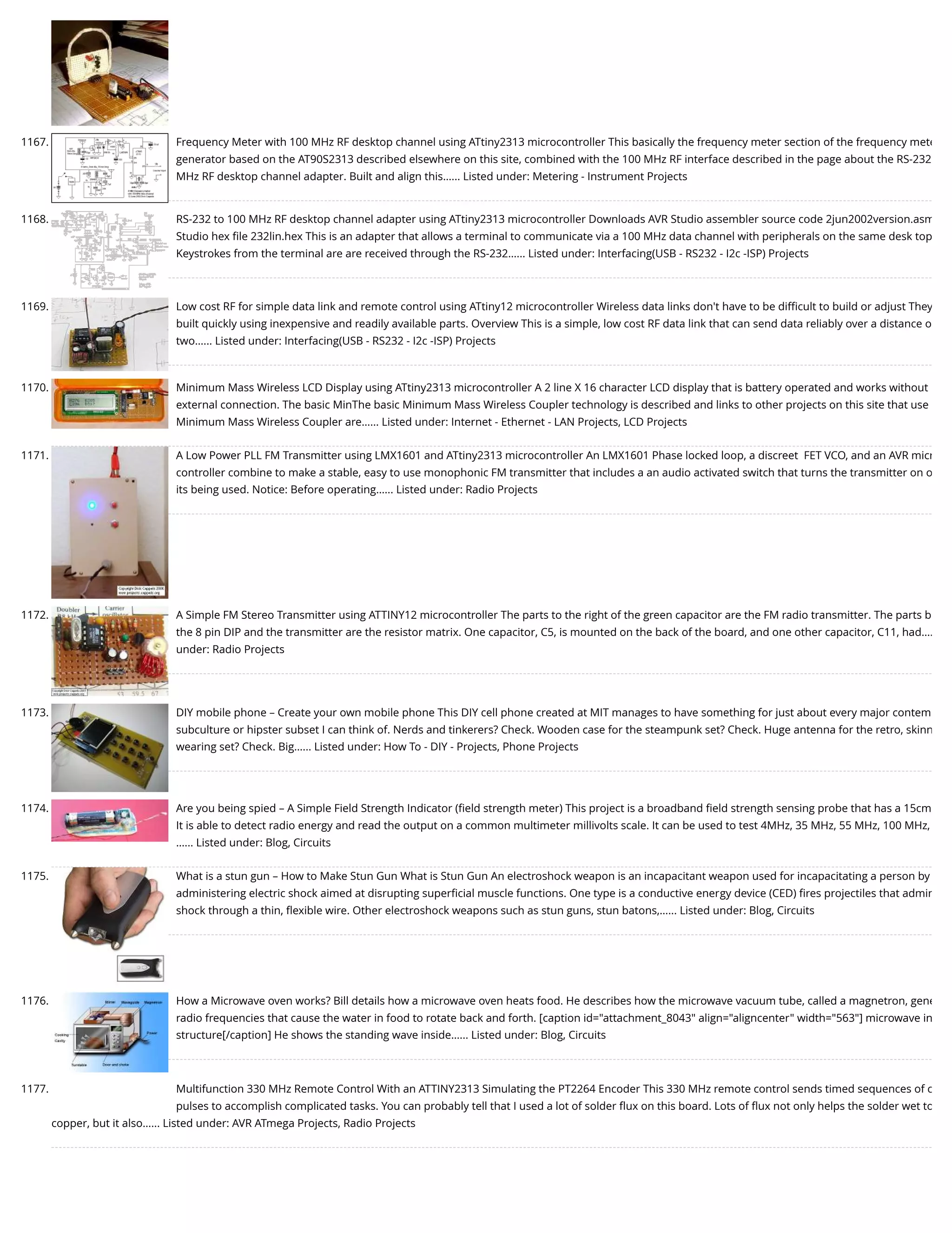 1167. Frequency Meter with 100 MHz RF desktop channel using ATtiny2313 microcontroller This basically the frequency meter section of the frequency mete generator based on the AT90S2313 described elsewhere on this site, combined with the 100 MHz RF interface described in the page about the RS-232 MHz RF desktop channel adapter. Built and align this…... Listed under: Metering - Instrument Projects 1168. RS-232 to 100 MHz RF desktop channel adapter using ATtiny2313 microcontroller Downloads AVR Studio assembler source code 2jun2002version.asm Studio hex ﬁle 232lin.hex This is an adapter that allows a terminal to communicate via a 100 MHz data channel with peripherals on the same desk top Keystrokes from the terminal are are received through the RS-232…... Listed under: Interfacing(USB - RS232 - I2c -ISP) Projects 1169. Low cost RF for simple data link and remote control using ATtiny12 microcontroller Wireless data links don't have to be diﬃcult to build or adjust They built quickly using inexpensive and readily available parts. Overview This is a simple, low cost RF data link that can send data reliably over a distance o two…... Listed under: Interfacing(USB - RS232 - I2c -ISP) Projects 1170. Minimum Mass Wireless LCD Display using ATtiny2313 microcontroller A 2 line X 16 character LCD display that is battery operated and works without external connection. The basic MinThe basic Minimum Mass Wireless Coupler technology is described and links to other projects on this site that use Minimum Mass Wireless Coupler are…... Listed under: Internet - Ethernet - LAN Projects, LCD Projects 1171. A Low Power PLL FM Transmitter using LMX1601 and ATtiny2313 microcontroller An LMX1601 Phase locked loop, a discreet  FET VCO, and an AVR micr controller combine to make a stable, easy to use monophonic FM transmitter that includes a an audio activated switch that turns the transmitter on o its being used. Notice: Before operating…... Listed under: Radio Projects 1172. A Simple FM Stereo Transmitter using ATTINY12 microcontroller The parts to the right of the green capacitor are the FM radio transmitter. The parts b the 8 pin DIP and the transmitter are the resistor matrix. One capacitor, C5, is mounted on the back of the board, and one other capacitor, C11, had…. under: Radio Projects 1173. DIY mobile phone – Create your own mobile phone This DIY cell phone created at MIT manages to have something for just about every major contem subculture or hipster subset I can think of. Nerds and tinkerers? Check. Wooden case for the steampunk set? Check. Huge antenna for the retro, skinn wearing set? Check. Big…... Listed under: How To - DIY - Projects, Phone Projects 1174. Are you being spied – A Simple Field Strength Indicator (ﬁeld strength meter) This project is a broadband ﬁeld strength sensing probe that has a 15cm It is able to detect radio energy and read the output on a common multimeter millivolts scale. It can be used to test 4MHz, 35 MHz, 55 MHz, 100 MHz, …... Listed under: Blog, Circuits 1175. What is a stun gun – How to Make Stun Gun What is Stun Gun An electroshock weapon is an incapacitant weapon used for incapacitating a person by administering electric shock aimed at disrupting superﬁcial muscle functions. One type is a conductive energy device (CED) ﬁres projectiles that admin shock through a thin, ﬂexible wire. Other electroshock weapons such as stun guns, stun batons,…... Listed under: Blog, Circuits 1176. How a Microwave oven works? Bill details how a microwave oven heats food. He describes how the microwave vacuum tube, called a magnetron, gene radio frequencies that cause the water in food to rotate back and forth. [caption id="attachment_8043" align="aligncenter" width="563"] microwave in structure[/caption] He shows the standing wave inside…... Listed under: Blog, Circuits 1177. Multifunction 330 MHz Remote Control With an ATTINY2313 Simulating the PT2264 Encoder This 330 MHz remote control sends timed sequences of c pulses to accomplish complicated tasks. You can probably tell that I used a lot of solder ﬂux on this board. Lots of ﬂux not only helps the solder wet to copper, but it also…... Listed under: AVR ATmega Projects, Radio Projects 