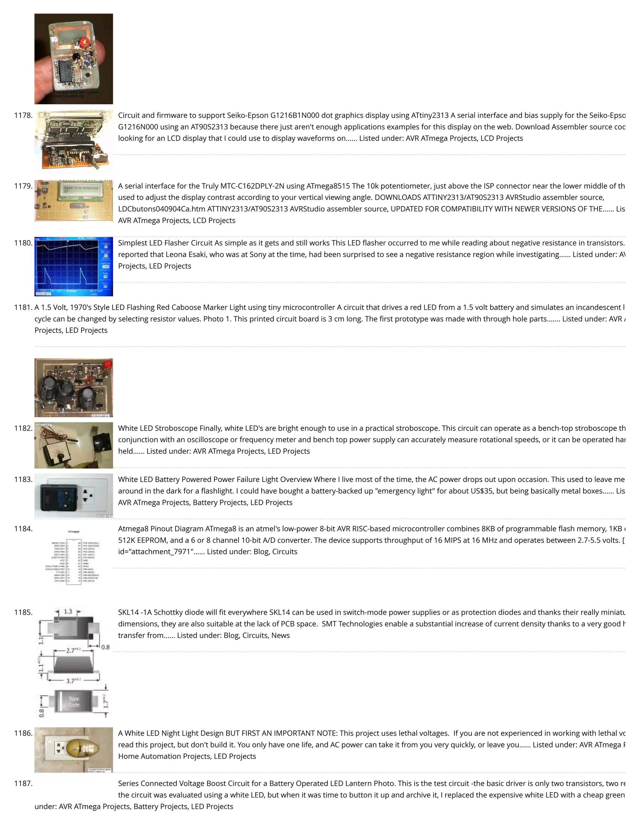 1178. Circuit and ﬁrmware to support Seiko-Epson G1216B1N000 dot graphics display using ATtiny2313 A serial interface and bias supply for the Seiko-Epso G1216N000 using an AT90S2313 because there just aren't enough applications examples for this display on the web. Download Assembler source cod looking for an LCD display that I could use to display waveforms on…... Listed under: AVR ATmega Projects, LCD Projects 1179. A serial interface for the Truly MTC-C162DPLY-2N using ATmega8515 The 10k potentiometer, just above the ISP connector near the lower middle of th used to adjust the display contrast according to your vertical viewing angle. DOWNLOADS ATTINY2313/AT90S2313 AVRStudio assembler source, LDCbutons040904Ca.htm ATTINY2313/AT90S2313 AVRStudio assembler source, UPDATED FOR COMPATIBILITY WITH NEWER VERSIONS OF THE…... Lis AVR ATmega Projects, LCD Projects 1180. Simplest LED Flasher Circuit As simple as it gets and still works This LED ﬂasher occurred to me while reading about negative resistance in transistors. reported that Leona Esaki, who was at Sony at the time, had been surprised to see a negative resistance region while investigating…... Listed under: AV Projects, LED Projects 1181. A 1.5 Volt, 1970's Style LED Flashing Red Caboose Marker Light using tiny microcontroller A circuit that drives a red LED from a 1.5 volt battery and simulates an incandescent l cycle can be changed by selecting resistor values. Photo 1. This printed circuit board is 3 cm long. The ﬁrst prototype was made with through hole parts.…... Listed under: AVR A Projects, LED Projects 1182. White LED Stroboscope Finally, white LED's are bright enough to use in a practical stroboscope. This circuit can operate as a bench-top stroboscope th conjunction with an oscilloscope or frequency meter and bench top power supply can accurately measure rotational speeds, or it can be operated han held…... Listed under: AVR ATmega Projects, LED Projects 1183. White LED Battery Powered Power Failure Light Overview Where I live most of the time, the AC power drops out upon occasion. This used to leave me around in the dark for a ﬂashlight. I could have bought a battery-backed up "emergency light" for about US$35, but being basically metal boxes…... Lis AVR ATmega Projects, Battery Projects, LED Projects 1184. Atmega8 Pinout Diagram ATmega8 is an atmel's low-power 8-bit AVR RISC-based microcontroller combines 8KB of programmable ﬂash memory, 1KB o 512K EEPROM, and a 6 or 8 channel 10-bit A/D converter. The device supports throughput of 16 MIPS at 16 MHz and operates between 2.7-5.5 volts. [ id="attachment_7971"…... Listed under: Blog, Circuits 1185. SKL14 -1A Schottky diode will ﬁt everywhere SKL14 can be used in switch-mode power supplies or as protection diodes and thanks their really miniatu dimensions, they are also suitable at the lack of PCB space.  SMT Technologies enable a substantial increase of current density thanks to a very good h transfer from…... Listed under: Blog, Circuits, News 1186. A White LED Night Light Design BUT FIRST AN IMPORTANT NOTE: This project uses lethal voltages.  If you are not experienced in working with lethal vo read this project, but don't build it. You only have one life, and AC power can take it from you very quickly, or leave you…... Listed under: AVR ATmega P Home Automation Projects, LED Projects 1187. Series Connected Voltage Boost Circuit for a Battery Operated LED Lantern Photo. This is the test circuit -the basic driver is only two transistors, two re the circuit was evaluated using a white LED, but when it was time to button it up and archive it, I replaced the expensive white LED with a cheap green under: AVR ATmega Projects, Battery Projects, LED Projects 