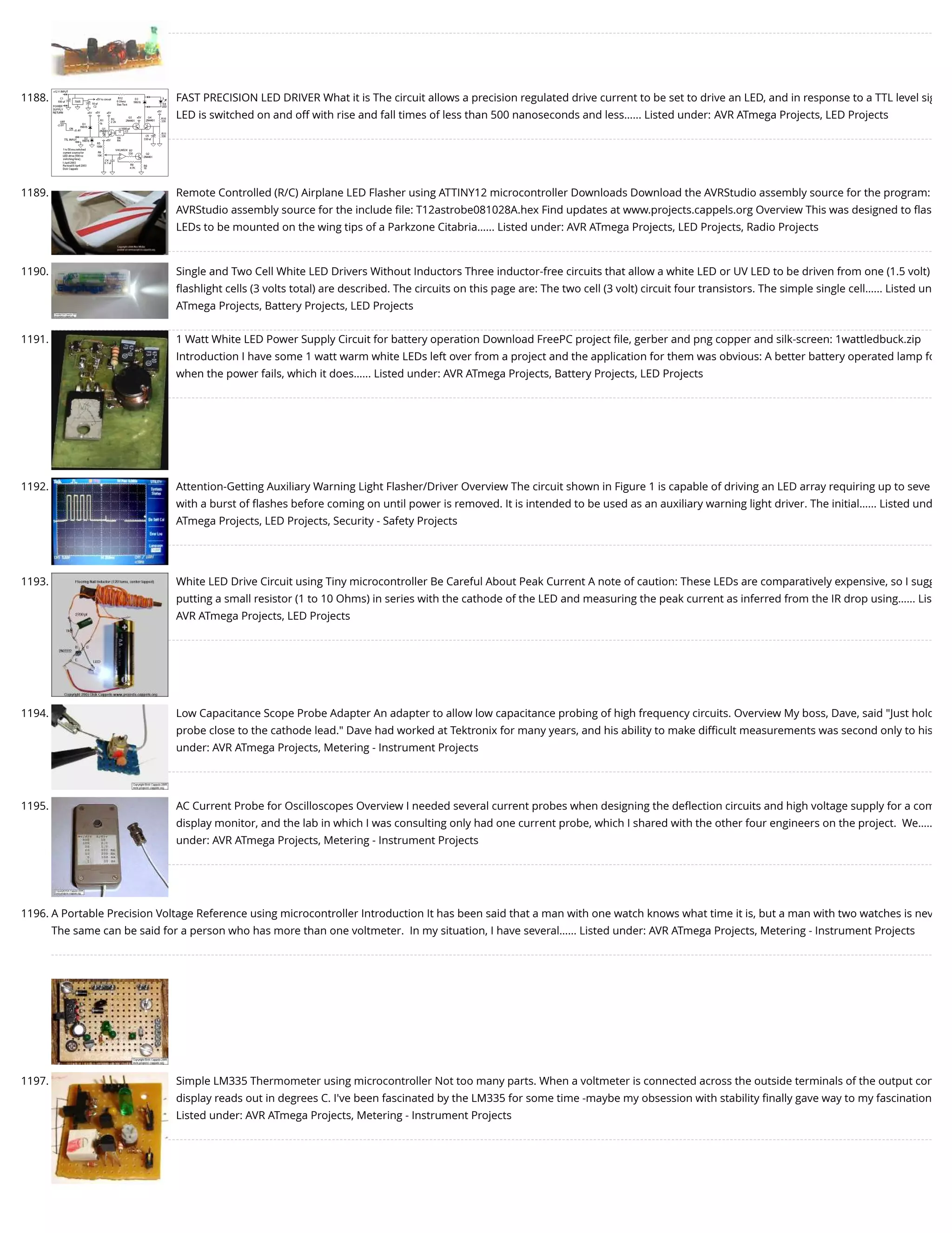 1188. FAST PRECISION LED DRIVER What it is The circuit allows a precision regulated drive current to be set to drive an LED, and in response to a TTL level sig LED is switched on and off with rise and fall times of less than 500 nanoseconds and less…... Listed under: AVR ATmega Projects, LED Projects 1189. Remote Controlled (R/C) Airplane LED Flasher using ATTINY12 microcontroller Downloads Download the AVRStudio assembly source for the program: AVRStudio assembly source for the include ﬁle: T12astrobe081028A.hex Find updates at www.projects.cappels.org Overview This was designed to ﬂas LEDs to be mounted on the wing tips of a Parkzone Citabria…... Listed under: AVR ATmega Projects, LED Projects, Radio Projects 1190. Single and Two Cell White LED Drivers Without Inductors Three inductor-free circuits that allow a white LED or UV LED to be driven from one (1.5 volt) ﬂashlight cells (3 volts total) are described. The circuits on this page are: The two cell (3 volt) circuit four transistors. The simple single cell…... Listed un ATmega Projects, Battery Projects, LED Projects 1191. 1 Watt White LED Power Supply Circuit for battery operation Download FreePC project ﬁle, gerber and png copper and silk-screen: 1wattledbuck.zip Introduction I have some 1 watt warm white LEDs left over from a project and the application for them was obvious: A better battery operated lamp fo when the power fails, which it does…... Listed under: AVR ATmega Projects, Battery Projects, LED Projects 1192. Attention-Getting Auxiliary Warning Light Flasher/Driver Overview The circuit shown in Figure 1 is capable of driving an LED array requiring up to seve with a burst of ﬂashes before coming on until power is removed. It is intended to be used as an auxiliary warning light driver. The initial…... Listed und ATmega Projects, LED Projects, Security - Safety Projects 1193. White LED Drive Circuit using Tiny microcontroller Be Careful About Peak Current A note of caution: These LEDs are comparatively expensive, so I sugg putting a small resistor (1 to 10 Ohms) in series with the cathode of the LED and measuring the peak current as inferred from the IR drop using…... Lis AVR ATmega Projects, LED Projects 1194. Low Capacitance Scope Probe Adapter An adapter to allow low capacitance probing of high frequency circuits. Overview My boss, Dave, said "Just hold probe close to the cathode lead." Dave had worked at Tektronix for many years, and his ability to make diﬃcult measurements was second only to his under: AVR ATmega Projects, Metering - Instrument Projects 1195. AC Current Probe for Oscilloscopes Overview I needed several current probes when designing the deﬂection circuits and high voltage supply for a com display monitor, and the lab in which I was consulting only had one current probe, which I shared with the other four engineers on the project.  We….. under: AVR ATmega Projects, Metering - Instrument Projects 1196. A Portable Precision Voltage Reference using microcontroller Introduction It has been said that a man with one watch knows what time it is, but a man with two watches is nev The same can be said for a person who has more than one voltmeter.  In my situation, I have several…... Listed under: AVR ATmega Projects, Metering - Instrument Projects 1197. Simple LM335 Thermometer using microcontroller Not too many parts. When a voltmeter is connected across the outside terminals of the output con display reads out in degrees C. I've been fascinated by the LM335 for some time -maybe my obsession with stability ﬁnally gave way to my fascination Listed under: AVR ATmega Projects, Metering - Instrument Projects 