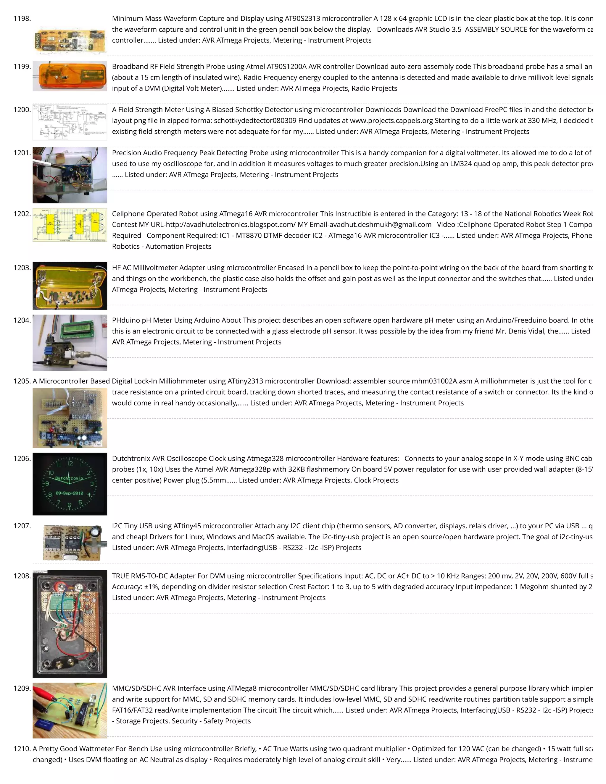 1198. Minimum Mass Waveform Capture and Display using AT90S2313 microcontroller A 128 x 64 graphic LCD is in the clear plastic box at the top. It is conn the waveform capture and control unit in the green pencil box below the display.   Downloads AVR Studio 3.5  ASSEMBLY SOURCE for the waveform ca controller.…... Listed under: AVR ATmega Projects, Metering - Instrument Projects 1199. Broadband RF Field Strength Probe using Atmel AT90S1200A AVR controller Download auto-zero assembly code This broadband probe has a small an (about a 15 cm length of insulated wire). Radio Frequency energy coupled to the antenna is detected and made available to drive millivolt level signals input of a DVM (Digital Volt Meter).…... Listed under: AVR ATmega Projects, Radio Projects 1200. A Field Strength Meter Using A Biased Schottky Detector using microcontroller Downloads Download the Download FreePC ﬁles in and the detector bo layout png ﬁle in zipped forma: schottkydedtector080309 Find updates at www.projects.cappels.org Starting to do a little work at 330 MHz, I decided t existing ﬁeld strength meters were not adequate for for my…... Listed under: AVR ATmega Projects, Metering - Instrument Projects 1201. Precision Audio Frequency Peak Detecting Probe using microcontroller This is a handy companion for a digital voltmeter. Its allowed me to do a lot of used to use my oscilloscope for, and in addition it measures voltages to much greater precision.Using an LM324 quad op amp, this peak detector prov …... Listed under: AVR ATmega Projects, Metering - Instrument Projects 1202. Cellphone Operated Robot using ATmega16 AVR microcontroller This Instructible is entered in the Category: 13 - 18 of the National Robotics Week Rob Contest MY URL-http://avadhutelectronics.blogspot.com/ MY Email-avadhut.deshmukh@gmail.com   Video :Cellphone Operated Robot Step 1 Compo Required   Component Required: IC1 - MT8870 DTMF decoder IC2 - ATmega16 AVR microcontroller IC3 -…... Listed under: AVR ATmega Projects, Phone Robotics - Automation Projects 1203. HF AC Millivoltmeter Adapter using microcontroller Encased in a pencil box to keep the point-to-point wiring on the back of the board from shorting to and things on the workbench, the plastic case also holds the offset and gain post as well as the input connector and the switches that…... Listed under ATmega Projects, Metering - Instrument Projects 1204. PHduino pH Meter Using Arduino About This project describes an open software open hardware pH meter using an Arduino/Freeduino board. In othe this is an electronic circuit to be connected with a glass electrode pH sensor. It was possible by the idea from my friend Mr. Denis Vidal, the…... Listed AVR ATmega Projects, Metering - Instrument Projects 1205. A Microcontroller Based Digital Lock-In Milliohmmeter using ATtiny2313 microcontroller Download: assembler source mhm031002A.asm A milliohmmeter is just the tool for c trace resistance on a printed circuit board, tracking down shorted traces, and measuring the contact resistance of a switch or connector. Its the kind o would come in real handy occasionally,…... Listed under: AVR ATmega Projects, Metering - Instrument Projects 1206. Dutchtronix AVR Oscilloscope Clock using Atmega328 microcontroller Hardware features:   Connects to your analog scope in X-Y mode using BNC cab probes (1x, 10x) Uses the Atmel AVR Atmega328p with 32KB ﬂashmemory On board 5V power regulator for use with user provided wall adapter (8-15V center positive) Power plug (5.5mm…... Listed under: AVR ATmega Projects, Clock Projects 1207. I2C Tiny USB using ATtiny45 microcontroller Attach any I2C client chip (thermo sensors, AD converter, displays, relais driver, ...) to your PC via USB ... q and cheap! Drivers for Linux, Windows and MacOS available. The i2c-tiny-usb project is an open source/open hardware project. The goal of i2c-tiny-us Listed under: AVR ATmega Projects, Interfacing(USB - RS232 - I2c -ISP) Projects 1208. TRUE RMS-TO-DC Adapter For DVM using microcontroller Speciﬁcations Input: AC, DC or AC+ DC to > 10 KHz Ranges: 200 mv, 2V, 20V, 200V, 600V full s Accuracy: ±1%, depending on divider resistor selection Crest Factor: 1 to 3, up to 5 with degraded accuracy Input impedance: 1 Megohm shunted by 2 Listed under: AVR ATmega Projects, Metering - Instrument Projects 1209. MMC/SD/SDHC AVR Interface using ATMega8 microcontroller MMC/SD/SDHC card library This project provides a general purpose library which implem and write support for MMC, SD and SDHC memory cards. It includes low-level MMC, SD and SDHC read/write routines partition table support a simple FAT16/FAT32 read/write implementation The circuit The circuit which…... Listed under: AVR ATmega Projects, Interfacing(USB - RS232 - I2c -ISP) Projects - Storage Projects, Security - Safety Projects 1210. A Pretty Good Wattmeter For Bench Use using microcontroller Brieﬂy, • AC True Watts using two quadrant multiplier • Optimized for 120 VAC (can be changed) • 15 watt full sca changed) • Uses DVM ﬂoating on AC Neutral as display • Requires moderately high level of analog circuit skill • Very…... Listed under: AVR ATmega Projects, Metering - Instrume 