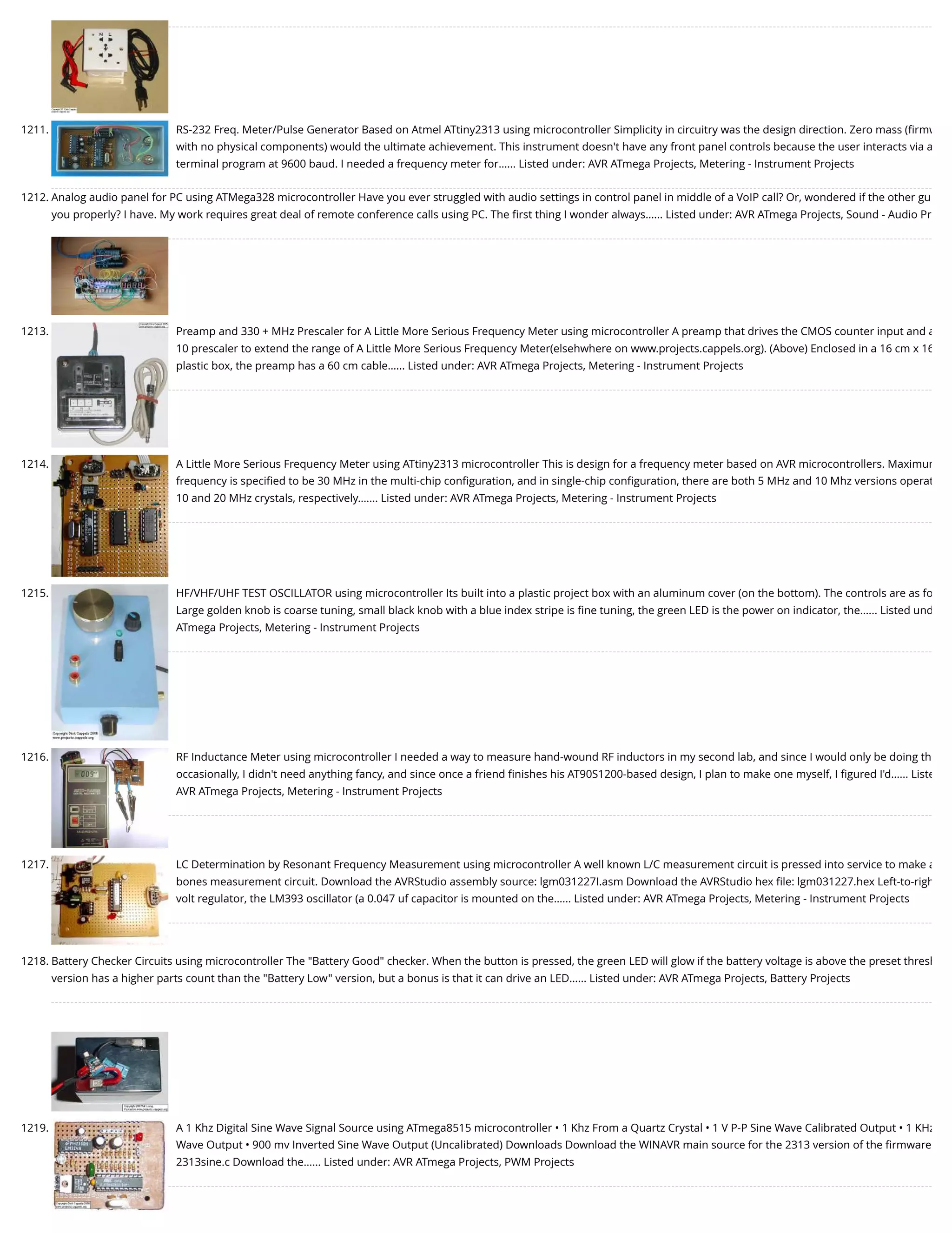 1211. RS-232 Freq. Meter/Pulse Generator Based on Atmel ATtiny2313 using microcontroller Simplicity in circuitry was the design direction. Zero mass (ﬁrmw with no physical components) would the ultimate achievement. This instrument doesn't have any front panel controls because the user interacts via a terminal program at 9600 baud. I needed a frequency meter for…... Listed under: AVR ATmega Projects, Metering - Instrument Projects 1212. Analog audio panel for PC using ATMega328 microcontroller Have you ever struggled with audio settings in control panel in middle of a VoIP call? Or, wondered if the other gu you properly? I have. My work requires great deal of remote conference calls using PC. The ﬁrst thing I wonder always…... Listed under: AVR ATmega Projects, Sound - Audio Pr 1213. Preamp and 330 + MHz Prescaler for A Little More Serious Frequency Meter using microcontroller A preamp that drives the CMOS counter input and a 10 prescaler to extend the range of A Little More Serious Frequency Meter(elsehwhere on www.projects.cappels.org). (Above) Enclosed in a 16 cm x 16 plastic box, the preamp has a 60 cm cable…... Listed under: AVR ATmega Projects, Metering - Instrument Projects 1214. A Little More Serious Frequency Meter using ATtiny2313 microcontroller This is design for a frequency meter based on AVR microcontrollers. Maximum frequency is speciﬁed to be 30 MHz in the multi-chip conﬁguration, and in single-chip conﬁguration, there are both 5 MHz and 10 Mhz versions operat 10 and 20 MHz crystals, respectively.…... Listed under: AVR ATmega Projects, Metering - Instrument Projects 1215. HF/VHF/UHF TEST OSCILLATOR using microcontroller Its built into a plastic project box with an aluminum cover (on the bottom). The controls are as fo Large golden knob is coarse tuning, small black knob with a blue index stripe is ﬁne tuning, the green LED is the power on indicator, the…... Listed und ATmega Projects, Metering - Instrument Projects 1216. RF Inductance Meter using microcontroller I needed a way to measure hand-wound RF inductors in my second lab, and since I would only be doing th occasionally, I didn't need anything fancy, and since once a friend ﬁnishes his AT90S1200-based design, I plan to make one myself, I ﬁgured I'd…... Liste AVR ATmega Projects, Metering - Instrument Projects 1217. LC Determination by Resonant Frequency Measurement using microcontroller A well known L/C measurement circuit is pressed into service to make a bones measurement circuit. Download the AVRStudio assembly source: lgm031227I.asm Download the AVRStudio hex ﬁle: lgm031227.hex Left-to-righ volt regulator, the LM393 oscillator (a 0.047 uf capacitor is mounted on the…... Listed under: AVR ATmega Projects, Metering - Instrument Projects 1218. Battery Checker Circuits using microcontroller The "Battery Good" checker. When the button is pressed, the green LED will glow if the battery voltage is above the preset thresh version has a higher parts count than the "Battery Low" version, but a bonus is that it can drive an LED…... Listed under: AVR ATmega Projects, Battery Projects 1219. A 1 Khz Digital Sine Wave Signal Source using ATmega8515 microcontroller • 1 Khz From a Quartz Crystal • 1 V P-P Sine Wave Calibrated Output • 1 KHz Wave Output • 900 mv Inverted Sine Wave Output (Uncalibrated) Downloads Download the WINAVR main source for the 2313 version of the ﬁrmware 2313sine.c Download the…... Listed under: AVR ATmega Projects, PWM Projects 