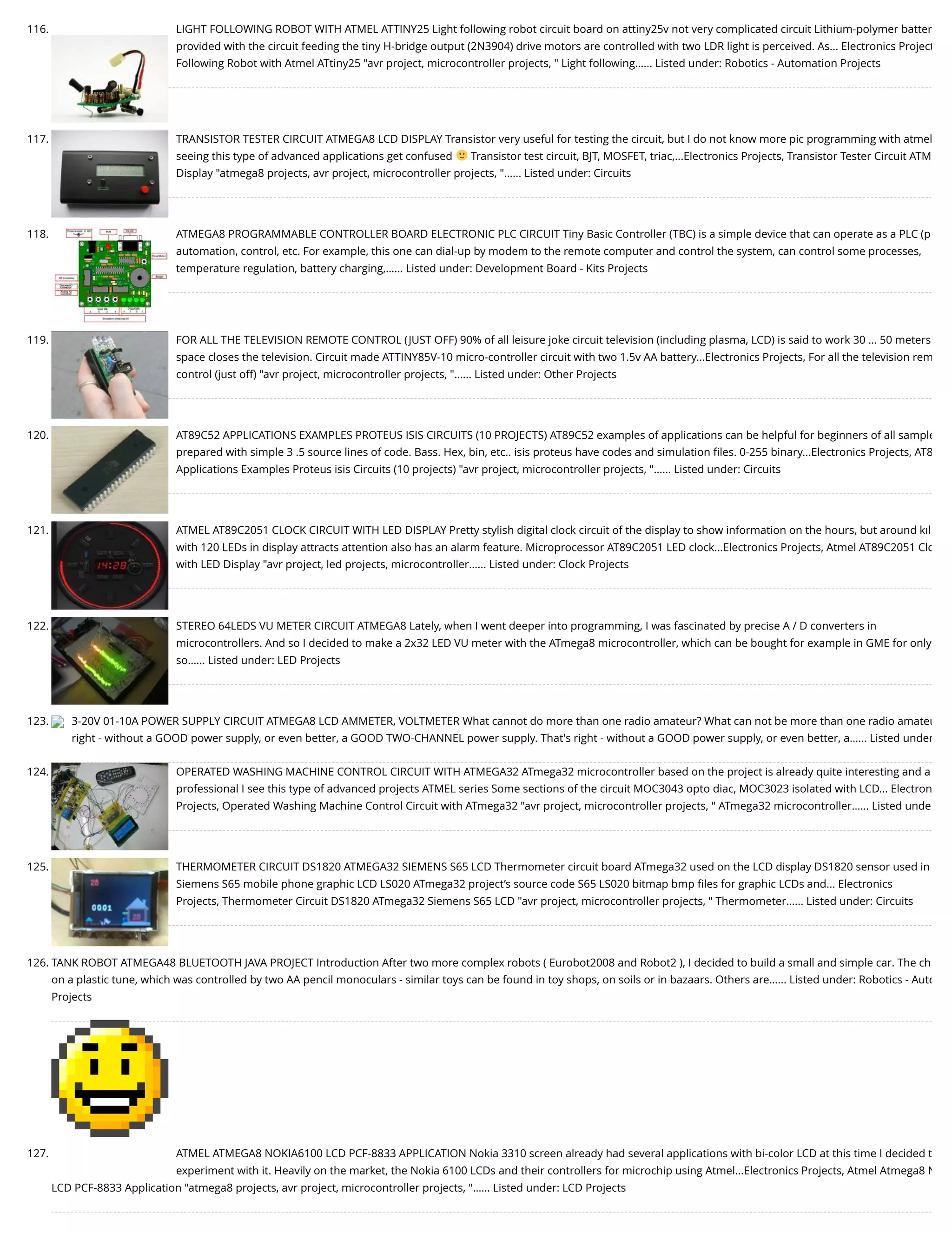 116. LIGHT FOLLOWING ROBOT WITH ATMEL ATTINY25 Light following robot circuit board on attiny25v not very complicated circuit Lithium-polymer batter provided with the circuit feeding the tiny H-bridge output (2N3904) drive motors are controlled with two LDR light is perceived. As... Electronics Project Following Robot with Atmel ATtiny25 "avr project, microcontroller projects, " Light following…... Listed under: Robotics - Automation Projects 117. TRANSISTOR TESTER CIRCUIT ATMEGA8 LCD DISPLAY Transistor very useful for testing the circuit, but I do not know more pic programming with atmel seeing this type of advanced applications get confused Transistor test circuit, BJT, MOSFET, triac,...Electronics Projects, Transistor Tester Circuit ATM Display "atmega8 projects, avr project, microcontroller projects, "…... Listed under: Circuits 118. ATMEGA8 PROGRAMMABLE CONTROLLER BOARD ELECTRONIC PLC CIRCUIT Tiny Basic Controller (TBC) is a simple device that can operate as a PLC (p automation, control, etc. For example, this one can dial-up by modem to the remote computer and control the system, can control some processes, temperature regulation, battery charging,…... Listed under: Development Board - Kits Projects 119. FOR ALL THE TELEVISION REMOTE CONTROL (JUST OFF) 90% of all leisure joke circuit television (including plasma, LCD) is said to work 30 … 50 meters space closes the television. Circuit made ATTINY85V-10 micro-controller circuit with two 1.5v AA battery...Electronics Projects, For all the television rem control (just off) "avr project, microcontroller projects, "…... Listed under: Other Projects 120. AT89C52 APPLICATIONS EXAMPLES PROTEUS ISIS CIRCUITS (10 PROJECTS) AT89C52 examples of applications can be helpful for beginners of all sample prepared with simple 3 .5 source lines of code. Bass. Hex, bin, etc.. isis proteus have codes and simulation ﬁles. 0-255 binary...Electronics Projects, AT8 Applications Examples Proteus isis Circuits (10 projects) "avr project, microcontroller projects, "…... Listed under: Circuits 121. ATMEL AT89C2051 CLOCK CIRCUIT WITH LED DISPLAY Pretty stylish digital clock circuit of the display to show information on the hours, but around kıl with 120 LEDs in display attracts attention also has an alarm feature. Microprocessor AT89C2051 LED clock...Electronics Projects, Atmel AT89C2051 Clo with LED Display "avr project, led projects, microcontroller…... Listed under: Clock Projects 122. STEREO 64LEDS VU METER CIRCUIT ATMEGA8 Lately, when I went deeper into programming, I was fascinated by precise A / D converters in microcontrollers. And so I decided to make a 2x32 LED VU meter with the ATmega8 microcontroller, which can be bought for example in GME for only so…... Listed under: LED Projects 123. 3-20V 01-10A POWER SUPPLY CIRCUIT ATMEGA8 LCD AMMETER, VOLTMETER What cannot do more than one radio amateur? What can not be more than one radio amateu right - without a GOOD power supply, or even better, a GOOD TWO-CHANNEL power supply. That's right - without a GOOD power supply, or even better, a…... Listed under 124. OPERATED WASHING MACHINE CONTROL CIRCUIT WITH ATMEGA32 ATmega32 microcontroller based on the project is already quite interesting and a professional I see this type of advanced projects ATMEL series Some sections of the circuit MOC3043 opto diac, MOC3023 isolated with LCD... Electron Projects, Operated Washing Machine Control Circuit with ATmega32 "avr project, microcontroller projects, " ATmega32 microcontroller…... Listed unde 125. THERMOMETER CIRCUIT DS1820 ATMEGA32 SIEMENS S65 LCD Thermometer circuit board ATmega32 used on the LCD display DS1820 sensor used in Siemens S65 mobile phone graphic LCD LS020 ATmega32 project’s source code S65 LS020 bitmap bmp ﬁles for graphic LCDs and... Electronics Projects, Thermometer Circuit DS1820 ATmega32 Siemens S65 LCD "avr project, microcontroller projects, " Thermometer…... Listed under: Circuits 126. TANK ROBOT ATMEGA48 BLUETOOTH JAVA PROJECT Introduction After two more complex robots ( Eurobot2008 and Robot2 ), I decided to build a small and simple car. The ch on a plastic tune, which was controlled by two AA pencil monoculars - similar toys can be found in toy shops, on soils or in bazaars. Others are…... Listed under: Robotics - Auto Projects 127. ATMEL ATMEGA8 NOKIA6100 LCD PCF-8833 APPLICATION Nokia 3310 screen already had several applications with bi-color LCD at this time I decided t experiment with it. Heavily on the market, the Nokia 6100 LCDs and their controllers for microchip using Atmel...Electronics Projects, Atmel Atmega8 N LCD PCF-8833 Application "atmega8 projects, avr project, microcontroller projects, "…... Listed under: LCD Projects 