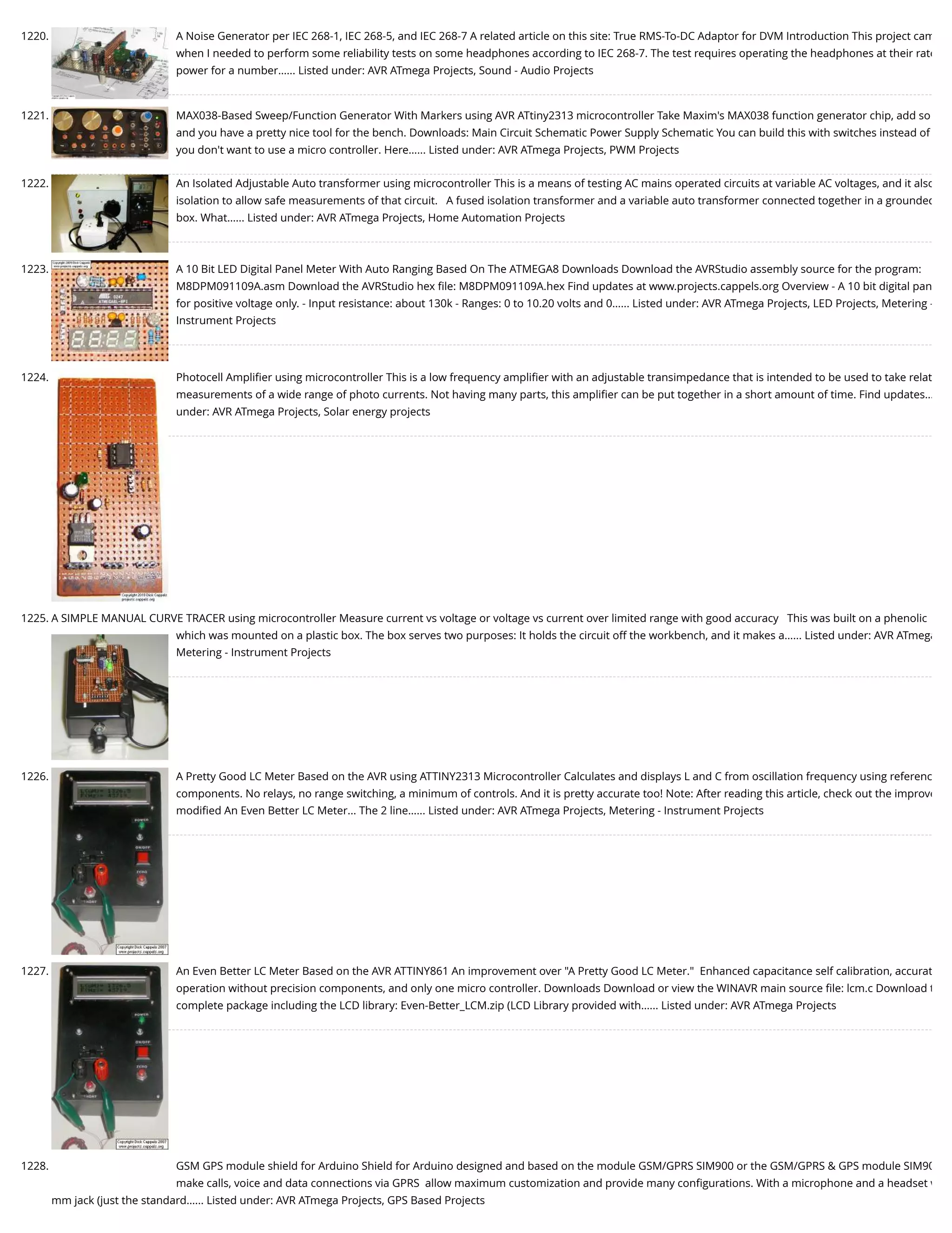 1220. A Noise Generator per IEC 268-1, IEC 268-5, and IEC 268-7 A related article on this site: True RMS-To-DC Adaptor for DVM Introduction This project cam when I needed to perform some reliability tests on some headphones according to IEC 268-7. The test requires operating the headphones at their rate power for a number…... Listed under: AVR ATmega Projects, Sound - Audio Projects 1221. MAX038-Based Sweep/Function Generator With Markers using AVR ATtiny2313 microcontroller Take Maxim's MAX038 function generator chip, add so and you have a pretty nice tool for the bench. Downloads: Main Circuit Schematic Power Supply Schematic You can build this with switches instead of you don't want to use a micro controller. Here…... Listed under: AVR ATmega Projects, PWM Projects 1222. An Isolated Adjustable Auto transformer using microcontroller This is a means of testing AC mains operated circuits at variable AC voltages, and it also isolation to allow safe measurements of that circuit.   A fused isolation transformer and a variable auto transformer connected together in a grounded box. What…... Listed under: AVR ATmega Projects, Home Automation Projects 1223. A 10 Bit LED Digital Panel Meter With Auto Ranging Based On The ATMEGA8 Downloads Download the AVRStudio assembly source for the program: M8DPM091109A.asm Download the AVRStudio hex ﬁle: M8DPM091109A.hex Find updates at www.projects.cappels.org Overview - A 10 bit digital pan for positive voltage only. - Input resistance: about 130k - Ranges: 0 to 10.20 volts and 0…... Listed under: AVR ATmega Projects, LED Projects, Metering - Instrument Projects 1224. Photocell Ampliﬁer using microcontroller This is a low frequency ampliﬁer with an adjustable transimpedance that is intended to be used to take relat measurements of a wide range of photo currents. Not having many parts, this ampliﬁer can be put together in a short amount of time. Find updates… under: AVR ATmega Projects, Solar energy projects 1225. A SIMPLE MANUAL CURVE TRACER using microcontroller Measure current vs voltage or voltage vs current over limited range with good accuracy   This was built on a phenolic which was mounted on a plastic box. The box serves two purposes: It holds the circuit off the workbench, and it makes a…... Listed under: AVR ATmega Metering - Instrument Projects 1226. A Pretty Good LC Meter Based on the AVR using ATTINY2313 Microcontroller Calculates and displays L and C from oscillation frequency using referenc components. No relays, no range switching, a minimum of controls. And it is pretty accurate too! Note: After reading this article, check out the improve modiﬁed An Even Better LC Meter... The 2 line…... Listed under: AVR ATmega Projects, Metering - Instrument Projects 1227. An Even Better LC Meter Based on the AVR ATTINY861 An improvement over "A Pretty Good LC Meter."  Enhanced capacitance self calibration, accurat operation without precision components, and only one micro controller. Downloads Download or view the WINAVR main source ﬁle: lcm.c Download t complete package including the LCD library: Even-Better_LCM.zip (LCD Library provided with…... Listed under: AVR ATmega Projects 1228. GSM GPS module shield for Arduino Shield for Arduino designed and based on the module GSM/GPRS SIM900 or the GSM/GPRS & GPS module SIM90 make calls, voice and data connections via GPRS  allow maximum customization and provide many conﬁgurations. With a microphone and a headset w mm jack (just the standard…... Listed under: AVR ATmega Projects, GPS Based Projects 