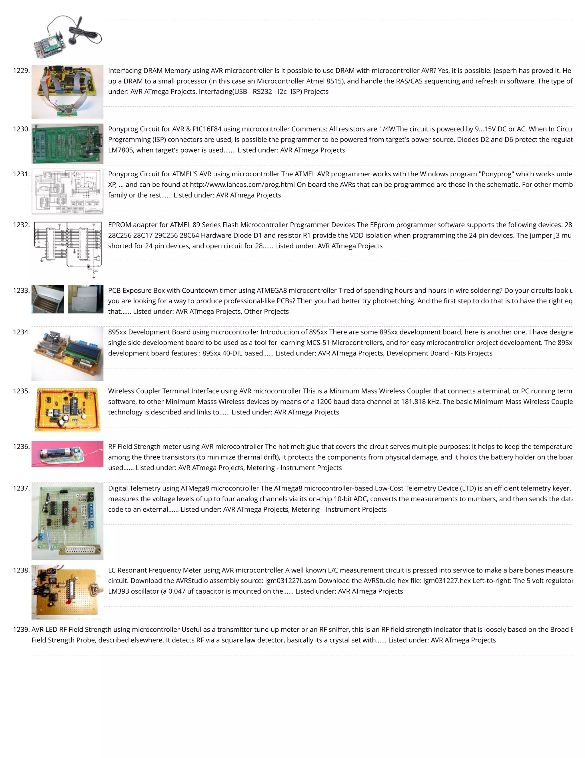 1229. Interfacing DRAM Memory using AVR microcontroller Is it possible to use DRAM with microcontroller AVR? Yes, it is possible. Jesperh has proved it. He up a DRAM to a small processor (in this case an Microcontroller Atmel 8515), and handle the RAS/CAS sequencing and refresh in software. The type of under: AVR ATmega Projects, Interfacing(USB - RS232 - I2c -ISP) Projects 1230. Ponyprog Circuit for AVR & PIC16F84 using microcontroller Comments: All resistors are 1/4W.The circuit is powered by 9...15V DC or AC. When In Circu Programming (ISP) connectors are used, is possible the programmer to be powered from target’s power source. Diodes D2 and D6 protect the regulat LM7805, when target’s power is used.…... Listed under: AVR ATmega Projects 1231. Ponyprog Circuit for ATMEL'S AVR using microcontroller The ATMEL AVR programmer works with the Windows program "Ponyprog" which works unde XP, ... and can be found at http://www.lancos.com/prog.html On board the AVRs that can be programmed are those in the schematic. For other memb family or the rest…... Listed under: AVR ATmega Projects 1232. EPROM adapter for ATMEL 89 Series Flash Microcontroller Programmer Devices The EEprom programmer software supports the following devices. 28 28C256 28C17 29C256 28C64 Hardware Diode D1 and resistor R1 provide the VDD isolation when programming the 24 pin devices. The jumper J3 mu shorted for 24 pin devices, and open circuit for 28…... Listed under: AVR ATmega Projects 1233. PCB Exposure Box with Countdown timer using ATMEGA8 microcontroller Tired of spending hours and hours in wire soldering? Do your circuits look u you are looking for a way to produce professional-like PCBs? Then you had better try photoetching. And the ﬁrst step to do that is to have the right eq that…... Listed under: AVR ATmega Projects, Other Projects 1234. 89Sxx Development Board using microcontroller Introduction of 89Sxx There are some 89Sxx development board, here is another one. I have designe single side development board to be used as a tool for learning MCS-51 Microcontrollers, and for easy microcontroller project development. The 89Sx development board features : 89Sxx 40-DIL based…... Listed under: AVR ATmega Projects, Development Board - Kits Projects 1235. Wireless Coupler Terminal Interface using AVR microcontroller This is a Minimum Mass Wireless Coupler that connects a terminal, or PC running term software, to other Minimum Masss Wireless devices by means of a 1200 baud data channel at 181.818 kHz. The basic Minimum Mass Wireless Couple technology is described and links to…... Listed under: AVR ATmega Projects 1236. RF Field Strength meter using AVR microcontroller The hot melt glue that covers the circuit serves multiple purposes: It helps to keep the temperature among the three transistors (to minimize thermal drift), it protects the components from physical damage, and it holds the battery holder on the boar used…... Listed under: AVR ATmega Projects, Metering - Instrument Projects 1237. Digital Telemetry using ATMega8 microcontroller The ATmega8 microcontroller-based Low-Cost Telemetry Device (LTD) is an eﬃcient telemetry keyer. measures the voltage levels of up to four analog channels via its on-chip 10-bit ADC, converts the measurements to numbers, and then sends the data code to an external…... Listed under: AVR ATmega Projects, Metering - Instrument Projects 1238. LC Resonant Frequency Meter using AVR microcontroller A well known L/C measurement circuit is pressed into service to make a bare bones measure circuit. Download the AVRStudio assembly source: lgm031227I.asm Download the AVRStudio hex ﬁle: lgm031227.hex Left-to-right: The 5 volt regulator LM393 oscillator (a 0.047 uf capacitor is mounted on the…... Listed under: AVR ATmega Projects 1239. AVR LED RF Field Strength using microcontroller Useful as a transmitter tune-up meter or an RF sniffer, this is an RF ﬁeld strength indicator that is loosely based on the Broad B Field Strength Probe, described elsewhere. It detects RF via a square law detector, basically its a crystal set with…... Listed under: AVR ATmega Projects 