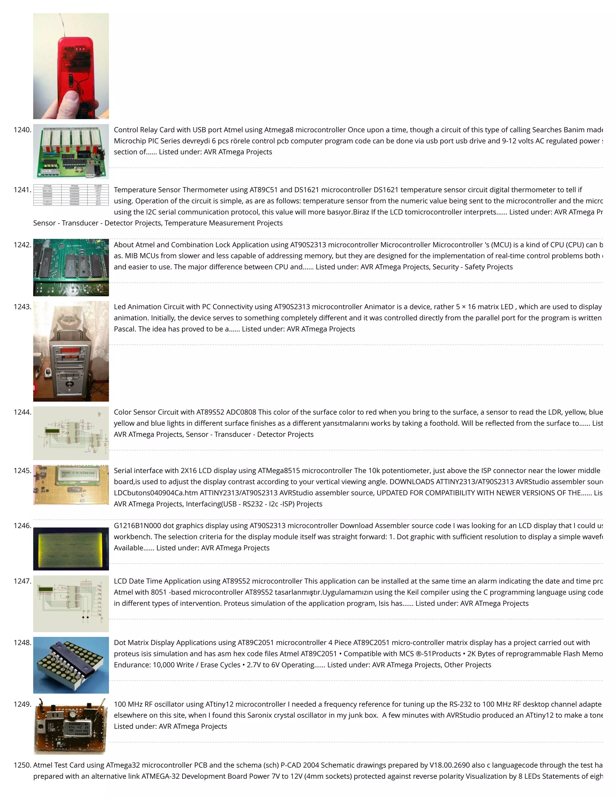 1240. Control Relay Card with USB port Atmel using Atmega8 microcontroller Once upon a time, though a circuit of this type of calling Searches Banim made Microchip PIC Series devreydi 6 pcs rörele control pcb computer program code can be done via usb port usb drive and 9-12 volts AC regulated power s section of…... Listed under: AVR ATmega Projects 1241. Temperature Sensor Thermometer using AT89C51 and DS1621 microcontroller DS1621 temperature sensor circuit digital thermometer to tell if using. Operation of the circuit is simple, as are as follows: temperature sensor from the numeric value being sent to the microcontroller and the micro using the I2C serial communication protocol, this value will more basıyor.Biraz If the LCD tomicrocontroller interprets…... Listed under: AVR ATmega Pr Sensor - Transducer - Detector Projects, Temperature Measurement Projects 1242. About Atmel and Combination Lock Application using AT90S2313 microcontroller Microcontroller Microcontroller 's (MCU) is a kind of CPU (CPU) can b as. MIB MCUs from slower and less capable of addressing memory, but they are designed for the implementation of real-time control problems both c and easier to use. The major difference between CPU and…... Listed under: AVR ATmega Projects, Security - Safety Projects 1243. Led Animation Circuit with PC Connectivity using AT90S2313 microcontroller Animator is a device, rather 5 × 16 matrix LED , which are used to display animation. Initially, the device serves to something completely different and it was controlled directly from the parallel port for the program is written Pascal. The idea has proved to be a…... Listed under: AVR ATmega Projects 1244. Color Sensor Circuit with AT89S52 ADC0808 This color of the surface color to red when you bring to the surface, a sensor to read the LDR, yellow, blue yellow and blue lights in different surface ﬁnishes as a different yansıtmalarını works by taking a foothold. Will be reﬂected from the surface to…... List AVR ATmega Projects, Sensor - Transducer - Detector Projects 1245. Serial interface with 2X16 LCD display using ATMega8515 microcontroller The 10k potentiometer, just above the ISP connector near the lower middle board,is used to adjust the display contrast according to your vertical viewing angle. DOWNLOADS ATTINY2313/AT90S2313 AVRStudio assembler sourc LDCbutons040904Ca.htm ATTINY2313/AT90S2313 AVRStudio assembler source, UPDATED FOR COMPATIBILITY WITH NEWER VERSIONS OF THE…... Lis AVR ATmega Projects, Interfacing(USB - RS232 - I2c -ISP) Projects 1246. G1216B1N000 dot graphics display using AT90S2313 microcontroller Download Assembler source code I was looking for an LCD display that I could us workbench. The selection criteria for the display module itself was straight forward: 1. Dot graphic with suﬃcient resolution to display a simple wavefo Available…... Listed under: AVR ATmega Projects 1247. LCD Date Time Application using AT89S52 microcontroller This application can be installed at the same time an alarm indicating the date and time pro Atmel with 8051 -based microcontroller AT89S52 tasarlanmıştır.Uygulamamızın using the Keil compiler using the C programming language using code in different types of intervention. Proteus simulation of the application program, Isis has…... Listed under: AVR ATmega Projects 1248. Dot Matrix Display Applications using AT89C2051 microcontroller 4 Piece AT89C2051 micro-controller matrix display has a project carried out with proteus isis simulation and has asm hex code ﬁles Atmel AT89C2051 • Compatible with MCS ®-51Products • 2K Bytes of reprogrammable Flash Memo Endurance: 10,000 Write / Erase Cycles • 2.7V to 6V Operating…... Listed under: AVR ATmega Projects, Other Projects 1249. 100 MHz RF oscillator using ATtiny12 microcontroller I needed a frequency reference for tuning up the RS-232 to 100 MHz RF desktop channel adapte elsewhere on this site, when I found this Saronix crystal oscillator in my junk box.  A few minutes with AVRStudio produced an ATtiny12 to make a tone Listed under: AVR ATmega Projects 1250. Atmel Test Card using ATmega32 microcontroller PCB and the schema (sch) P-CAD 2004 Schematic drawings prepared by V18.00.2690 also c languagecode through the test ha prepared with an alternative link ATMEGA-32 Development Board Power 7V to 12V (4mm sockets) protected against reverse polarity Visualization by 8 LEDs Statements of eigh 