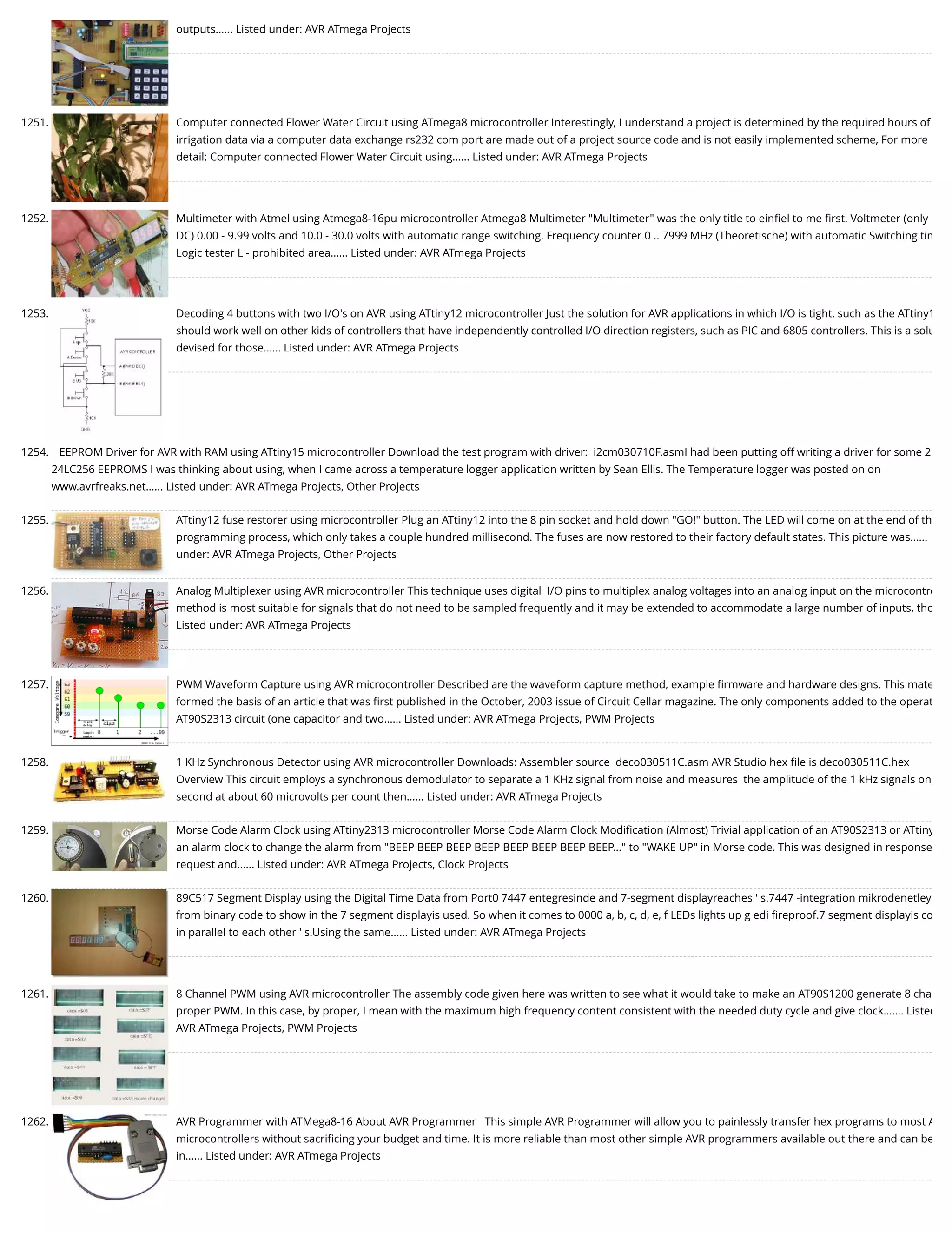 outputs…... Listed under: AVR ATmega Projects 1251. Computer connected Flower Water Circuit using ATmega8 microcontroller Interestingly, I understand a project is determined by the required hours of irrigation data via a computer data exchange rs232 com port are made out of a project source code and is not easily implemented scheme, For more detail: Computer connected Flower Water Circuit using…... Listed under: AVR ATmega Projects 1252. Multimeter with Atmel using Atmega8-16pu microcontroller Atmega8 Multimeter "Multimeter" was the only title to einﬁel to me ﬁrst. Voltmeter (only DC) 0.00 - 9.99 volts and 10.0 - 30.0 volts with automatic range switching. Frequency counter 0 .. 7999 MHz (Theoretische) with automatic Switching tim Logic tester L - prohibited area…... Listed under: AVR ATmega Projects 1253. Decoding 4 buttons with two I/O's on AVR using ATtiny12 microcontroller Just the solution for AVR applications in which I/O is tight, such as the ATtiny1 should work well on other kids of controllers that have independently controlled I/O direction registers, such as PIC and 6805 controllers. This is a solu devised for those…... Listed under: AVR ATmega Projects 1254. EEPROM Driver for AVR with RAM using ATtiny15 microcontroller Download the test program with driver:  i2cm030710F.asmI had been putting off writing a driver for some 2 24LC256 EEPROMS I was thinking about using, when I came across a temperature logger application written by Sean Ellis. The Temperature logger was posted on on www.avrfreaks.net…... Listed under: AVR ATmega Projects, Other Projects 1255. ATtiny12 fuse restorer using microcontroller Plug an ATtiny12 into the 8 pin socket and hold down "GO!" button. The LED will come on at the end of th programming process, which only takes a couple hundred millisecond. The fuses are now restored to their factory default states. This picture was…... under: AVR ATmega Projects, Other Projects 1256. Analog Multiplexer using AVR microcontroller This technique uses digital  I/O pins to multiplex analog voltages into an analog input on the microcontro method is most suitable for signals that do not need to be sampled frequently and it may be extended to accommodate a large number of inputs, tho Listed under: AVR ATmega Projects 1257. PWM Waveform Capture using AVR microcontroller Described are the waveform capture method, example ﬁrmware and hardware designs. This mate formed the basis of an article that was ﬁrst published in the October, 2003 issue of Circuit Cellar magazine. The only components added to the operat AT90S2313 circuit (one capacitor and two…... Listed under: AVR ATmega Projects, PWM Projects 1258. 1 KHz Synchronous Detector using AVR microcontroller Downloads: Assembler source  deco030511C.asm AVR Studio hex ﬁle is deco030511C.hex         Overview This circuit employs a synchronous demodulator to separate a 1 KHz signal from noise and measures  the amplitude of the 1 kHz signals on second at about 60 microvolts per count then…... Listed under: AVR ATmega Projects 1259. Morse Code Alarm Clock using ATtiny2313 microcontroller Morse Code Alarm Clock Modiﬁcation (Almost) Trivial application of an AT90S2313 or ATtiny an alarm clock to change the alarm from "BEEP BEEP BEEP BEEP BEEP BEEP BEEP BEEP..." to "WAKE UP" in Morse code. This was designed in response request and…... Listed under: AVR ATmega Projects, Clock Projects 1260. 89C517 Segment Display using the Digital Time Data from Port0 7447 entegresinde and 7-segment displayreaches ' s.7447 -integration mikrodenetley from binary code to show in the 7 segment displayis used. So when it comes to 0000 a, b, c, d, e, f LEDs lights up g edi ﬁreproof.7 segment displayis co in parallel to each other ' s.Using the same…... Listed under: AVR ATmega Projects 1261. 8 Channel PWM using AVR microcontroller The assembly code given here was written to see what it would take to make an AT90S1200 generate 8 cha proper PWM. In this case, by proper, I mean with the maximum high frequency content consistent with the needed duty cycle and give clock.…... Listed AVR ATmega Projects, PWM Projects 1262. AVR Programmer with ATMega8-16 About AVR Programmer   This simple AVR Programmer will allow you to painlessly transfer hex programs to most A microcontrollers without sacriﬁcing your budget and time. It is more reliable than most other simple AVR programmers available out there and can be in…... Listed under: AVR ATmega Projects 
