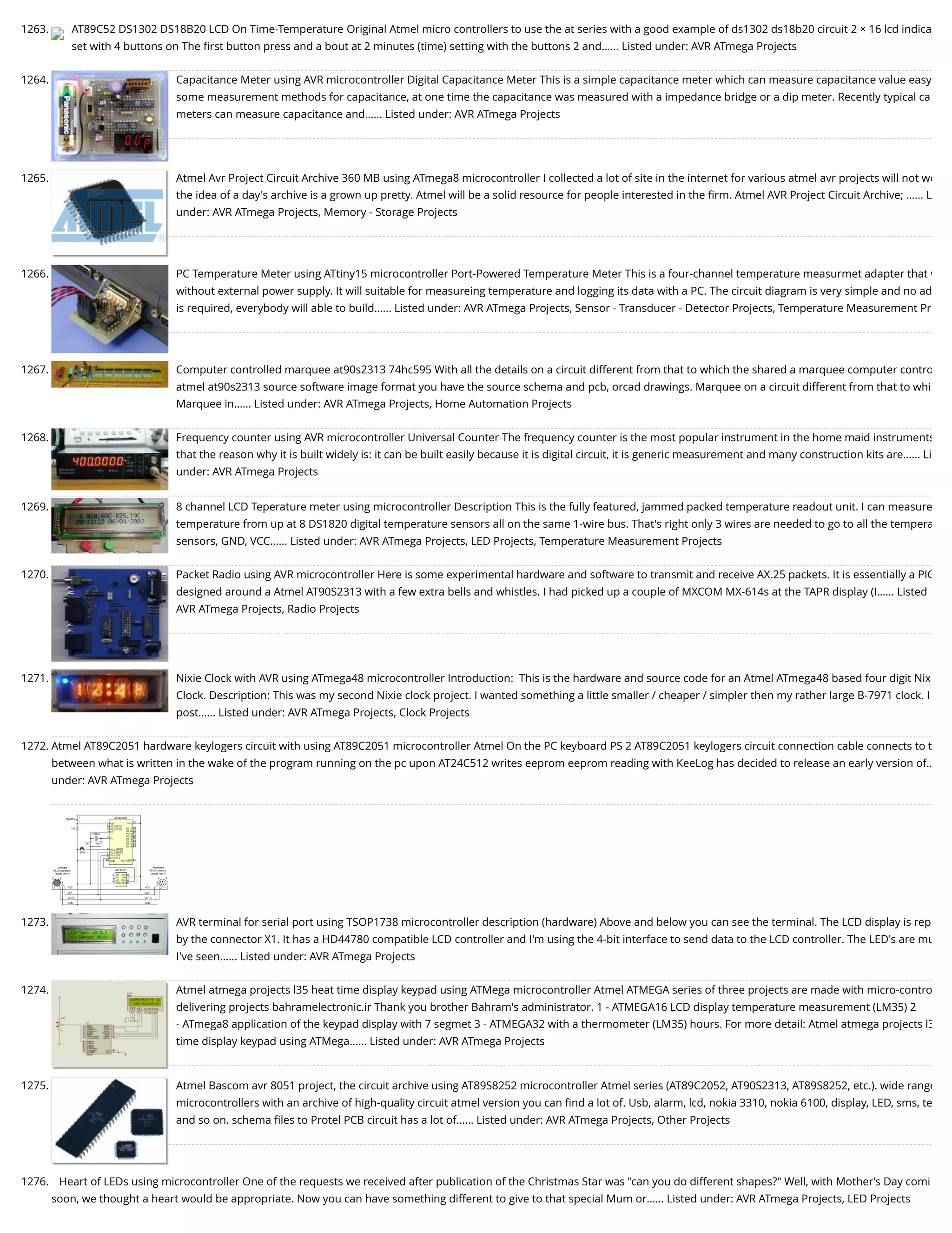 1263. AT89C52 DS1302 DS18B20 LCD On Time-Temperature Original Atmel micro controllers to use the at series with a good example of ds1302 ds18b20 circuit 2 × 16 lcd indica set with 4 buttons on The ﬁrst button press and a bout at 2 minutes (time) setting with the buttons 2 and…... Listed under: AVR ATmega Projects 1264. Capacitance Meter using AVR microcontroller Digital Capacitance Meter This is a simple capacitance meter which can measure capacitance value easy some measurement methods for capacitance, at one time the capacitance was measured with a impedance bridge or a dip meter. Recently typical ca meters can measure capacitance and…... Listed under: AVR ATmega Projects 1265. Atmel Avr Project Circuit Archive 360 MB using ATmega8 microcontroller I collected a lot of site in the internet for various atmel avr projects will not wo the idea of a day's archive is a grown up pretty. Atmel will be a solid resource for people interested in the ﬁrm. Atmel AVR Project Circuit Archive; …... L under: AVR ATmega Projects, Memory - Storage Projects 1266. PC Temperature Meter using ATtiny15 microcontroller Port-Powered Temperature Meter This is a four-channel temperature measurmet adapter that w without external power supply. It will suitable for measureing temperature and logging its data with a PC. The circuit diagram is very simple and no ad is required, everybody will able to build…... Listed under: AVR ATmega Projects, Sensor - Transducer - Detector Projects, Temperature Measurement Pr 1267. Computer controlled marquee at90s2313 74hc595 With all the details on a circuit different from that to which the shared a marquee computer contro atmel at90s2313 source software image format you have the source schema and pcb, orcad drawings. Marquee on a circuit different from that to whi Marquee in…... Listed under: AVR ATmega Projects, Home Automation Projects 1268. Frequency counter using AVR microcontroller Universal Counter The frequency counter is the most popular instrument in the home maid instruments that the reason why it is built widely is: it can be built easily because it is digital circuit, it is generic measurement and many construction kits are…... Li under: AVR ATmega Projects 1269. 8 channel LCD Teperature meter using microcontroller Description This is the fully featured, jammed packed temperature readout unit. I can measure temperature from up at 8 DS1820 digital temperature sensors all on the same 1-wire bus. That's right only 3 wires are needed to go to all the tempera sensors, GND, VCC…... Listed under: AVR ATmega Projects, LED Projects, Temperature Measurement Projects 1270. Packet Radio using AVR microcontroller Here is some experimental hardware and software to transmit and receive AX.25 packets. It is essentially a PIC designed around a Atmel AT90S2313 with a few extra bells and whistles. I had picked up a couple of MXCOM MX-614s at the TAPR display (I…... Listed AVR ATmega Projects, Radio Projects 1271. Nixie Clock with AVR using ATmega48 microcontroller Introduction:  This is the hardware and source code for an Atmel ATmega48 based four digit Nix Clock. Description: This was my second Nixie clock project. I wanted something a little smaller / cheaper / simpler then my rather large B-7971 clock. I post…... Listed under: AVR ATmega Projects, Clock Projects 1272. Atmel AT89C2051 hardware keylogers circuit with using AT89C2051 microcontroller Atmel On the PC keyboard PS 2 AT89C2051 keylogers circuit connection cable connects to t between what is written in the wake of the program running on the pc upon AT24C512 writes eeprom eeprom reading with KeeLog has decided to release an early version of… under: AVR ATmega Projects 1273. AVR terminal for serial port using TSOP1738 microcontroller description (hardware) Above and below you can see the terminal. The LCD display is rep by the connector X1. It has a HD44780 compatible LCD controller and I'm using the 4-bit interface to send data to the LCD controller. The LED's are mu I've seen…... Listed under: AVR ATmega Projects 1274. Atmel atmega projects l35 heat time display keypad using ATMega microcontroller Atmel ATMEGA series of three projects are made with micro-contro delivering projects bahramelectronic.ir Thank you brother Bahram's administrator. 1 - ATMEGA16 LCD display temperature measurement (LM35) 2 - ATmega8 application of the keypad display with 7 segmet 3 - ATMEGA32 with a thermometer (LM35) hours. For more detail: Atmel atmega projects l3 time display keypad using ATMega…... Listed under: AVR ATmega Projects 1275. Atmel Bascom avr 8051 project, the circuit archive using AT89S8252 microcontroller Atmel series (AT89C2052, AT90S2313, AT89S8252, etc.). wide range microcontrollers with an archive of high-quality circuit atmel version you can ﬁnd a lot of. Usb, alarm, lcd, nokia 3310, nokia 6100, display, LED, sms, te and so on. schema ﬁles to Protel PCB circuit has a lot of…... Listed under: AVR ATmega Projects, Other Projects 1276. Heart of LEDs using microcontroller One of the requests we received after publication of the Christmas Star was "can you do different shapes?" Well, with Mother’s Day comi soon, we thought a heart would be appropriate. Now you can have something different to give to that special Mum or…... Listed under: AVR ATmega Projects, LED Projects 