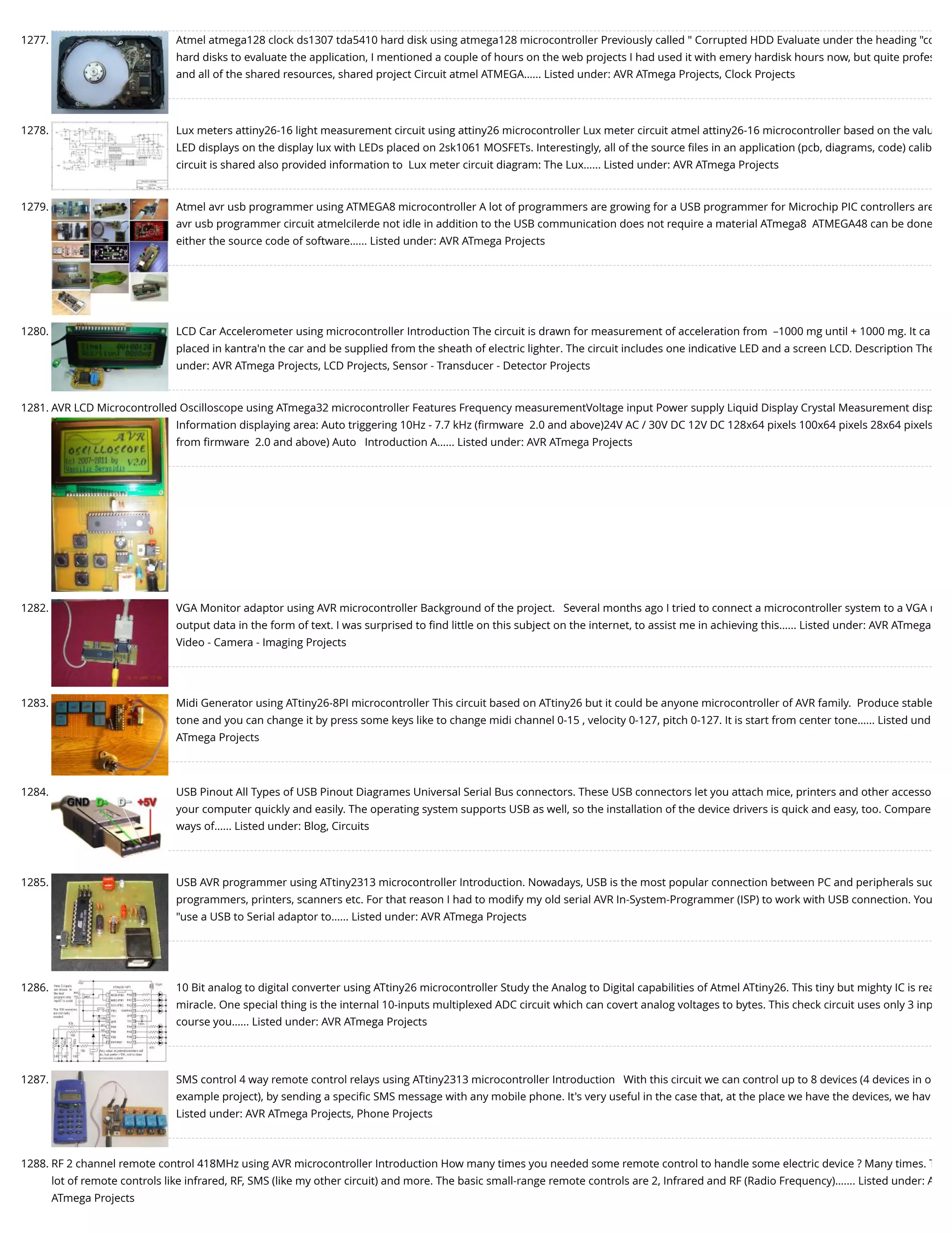 1277. Atmel atmega128 clock ds1307 tda5410 hard disk using atmega128 microcontroller Previously called " Corrupted HDD Evaluate under the heading "co hard disks to evaluate the application, I mentioned a couple of hours on the web projects I had used it with emery hardisk hours now, but quite profes and all of the shared resources, shared project Circuit atmel ATMEGA…... Listed under: AVR ATmega Projects, Clock Projects 1278. Lux meters attiny26-16 light measurement circuit using attiny26 microcontroller Lux meter circuit atmel attiny26-16 microcontroller based on the valu LED displays on the display lux with LEDs placed on 2sk1061 MOSFETs. Interestingly, all of the source ﬁles in an application (pcb, diagrams, code) calib circuit is shared also provided information to  Lux meter circuit diagram: The Lux…... Listed under: AVR ATmega Projects 1279. Atmel avr usb programmer using ATMEGA8 microcontroller A lot of programmers are growing for a USB programmer for Microchip PIC controllers are avr usb programmer circuit atmelcilerde not idle in addition to the USB communication does not require a material ATmega8  ATMEGA48 can be done either the source code of software…... Listed under: AVR ATmega Projects 1280. LCD Car Accelerometer using microcontroller Introduction The circuit is drawn for measurement of acceleration from  –1000 mg until + 1000 mg. It ca placed in kantra'n the car and be supplied from the sheath of electric lighter. The circuit includes one indicative LED and a screen LCD. Description The under: AVR ATmega Projects, LCD Projects, Sensor - Transducer - Detector Projects 1281. AVR LCD Microcontrolled Oscilloscope using ATmega32 microcontroller Features Frequency measurementVoltage input Power supply Liquid Display Crystal Measurement disp Information displaying area: Auto triggering 10Hz - 7.7 kHz (ﬁrmware  2.0 and above)24V AC / 30V DC 12V DC 128x64 pixels 100x64 pixels 28x64 pixels from ﬁrmware  2.0 and above) Auto   Introduction A…... Listed under: AVR ATmega Projects 1282. VGA Monitor adaptor using AVR microcontroller Background of the project.   Several months ago I tried to connect a microcontroller system to a VGA m output data in the form of text. I was surprised to ﬁnd little on this subject on the internet, to assist me in achieving this…... Listed under: AVR ATmega Video - Camera - Imaging Projects 1283. Midi Generator using ATtiny26-8PI microcontroller This circuit based on ATtiny26 but it could be anyone microcontroller of AVR family.  Produce stable tone and you can change it by press some keys like to change midi channel 0-15 , velocity 0-127, pitch 0-127. It is start from center tone…... Listed und ATmega Projects 1284. USB Pinout All Types of USB Pinout Diagrames Universal Serial Bus connectors. These USB connectors let you attach mice, printers and other accesso your computer quickly and easily. The operating system supports USB as well, so the installation of the device drivers is quick and easy, too. Compare ways of…... Listed under: Blog, Circuits 1285. USB AVR programmer using ATtiny2313 microcontroller Introduction. Nowadays, USB is the most popular connection between PC and peripherals suc programmers, printers, scanners etc. For that reason I had to modify my old serial AVR In-System-Programmer (ISP) to work with USB connection. You "use a USB to Serial adaptor to…... Listed under: AVR ATmega Projects 1286. 10 Bit analog to digital converter using ATtiny26 microcontroller Study the Analog to Digital capabilities of Atmel ATtiny26. This tiny but mighty IC is rea miracle. One special thing is the internal 10-inputs multiplexed ADC circuit which can covert analog voltages to bytes. This check circuit uses only 3 inp course you…... Listed under: AVR ATmega Projects 1287. SMS control 4 way remote control relays using ATtiny2313 microcontroller Introduction   With this circuit we can control up to 8 devices (4 devices in o example project), by sending a speciﬁc SMS message with any mobile phone. It's very useful in the case that, at the place we have the devices, we hav Listed under: AVR ATmega Projects, Phone Projects 1288. RF 2 channel remote control 418MHz using AVR microcontroller Introduction How many times you needed some remote control to handle some electric device ? Many times. T lot of remote controls like infrared, RF, SMS (like my other circuit) and more. The basic small-range remote controls are 2, Infrared and RF (Radio Frequency).…... Listed under: A ATmega Projects 