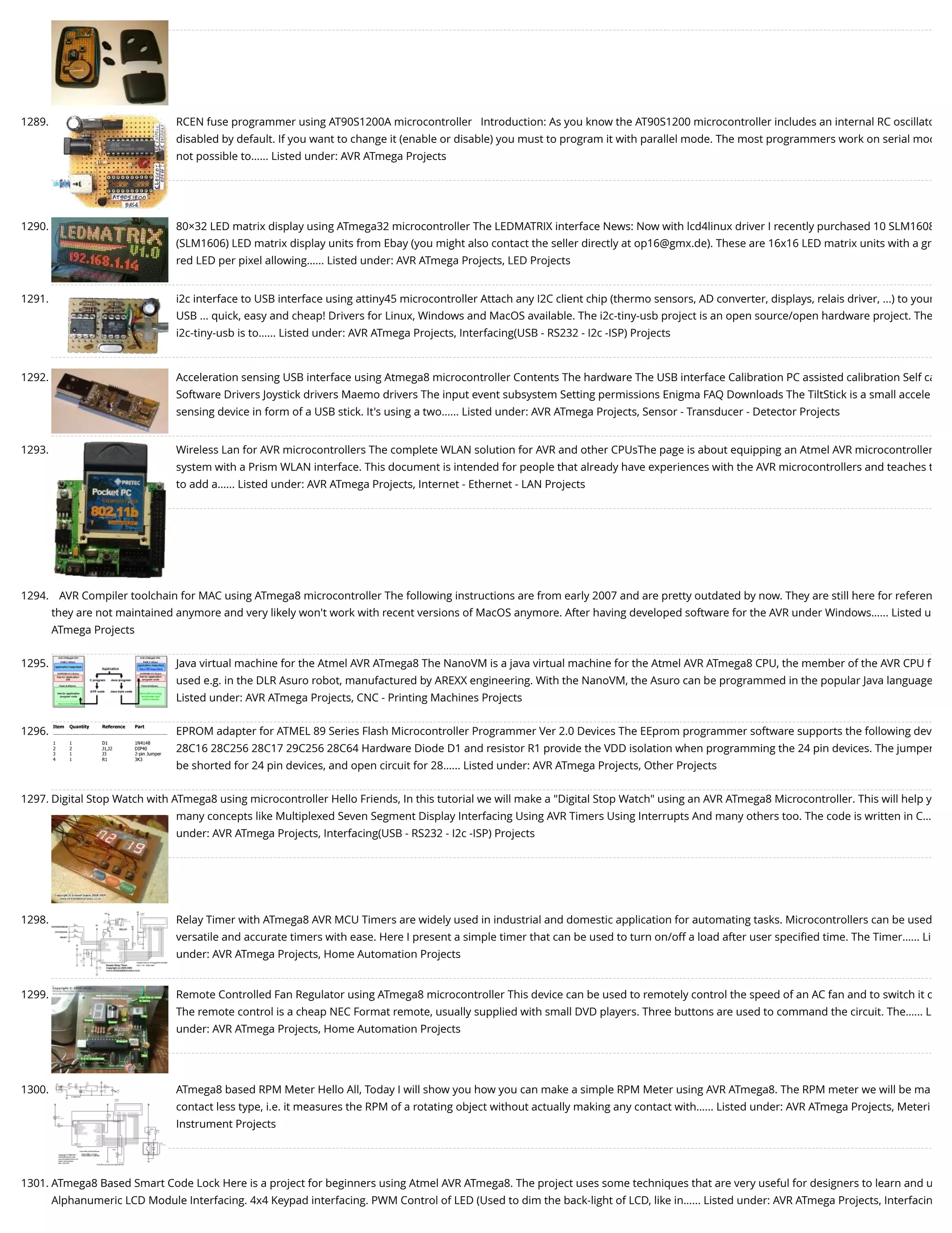 1289. RCEN fuse programmer using AT90S1200A microcontroller   Introduction: As you know the AT90S1200 microcontroller includes an internal RC oscillato disabled by default. If you want to change it (enable or disable) you must to program it with parallel mode. The most programmers work on serial mod not possible to…... Listed under: AVR ATmega Projects 1290. 80×32 LED matrix display using ATmega32 microcontroller The LEDMATRIX interface News: Now with lcd4linux driver I recently purchased 10 SLM1608 (SLM1606) LED matrix display units from Ebay (you might also contact the seller directly at op16@gmx.de). These are 16x16 LED matrix units with a gr red LED per pixel allowing…... Listed under: AVR ATmega Projects, LED Projects 1291. i2c interface to USB interface using attiny45 microcontroller Attach any I2C client chip (thermo sensors, AD converter, displays, relais driver, ...) to your USB ... quick, easy and cheap! Drivers for Linux, Windows and MacOS available. The i2c-tiny-usb project is an open source/open hardware project. The i2c-tiny-usb is to…... Listed under: AVR ATmega Projects, Interfacing(USB - RS232 - I2c -ISP) Projects 1292. Acceleration sensing USB interface using Atmega8 microcontroller Contents The hardware The USB interface Calibration PC assisted calibration Self ca Software Drivers Joystick drivers Maemo drivers The input event subsystem Setting permissions Enigma FAQ Downloads The TiltStick is a small accele sensing device in form of a USB stick. It's using a two…... Listed under: AVR ATmega Projects, Sensor - Transducer - Detector Projects 1293. Wireless Lan for AVR microcontrollers The complete WLAN solution for AVR and other CPUsThe page is about equipping an Atmel AVR microcontroller system with a Prism WLAN interface. This document is intended for people that already have experiences with the AVR microcontrollers and teaches t to add a…... Listed under: AVR ATmega Projects, Internet - Ethernet - LAN Projects 1294. AVR Compiler toolchain for MAC using ATmega8 microcontroller The following instructions are from early 2007 and are pretty outdated by now. They are still here for referen they are not maintained anymore and very likely won't work with recent versions of MacOS anymore. After having developed software for the AVR under Windows…... Listed u ATmega Projects 1295. Java virtual machine for the Atmel AVR ATmega8 The NanoVM is a java virtual machine for the Atmel AVR ATmega8 CPU, the member of the AVR CPU f used e.g. in the DLR Asuro robot, manufactured by AREXX engineering. With the NanoVM, the Asuro can be programmed in the popular Java language Listed under: AVR ATmega Projects, CNC - Printing Machines Projects 1296. EPROM adapter for ATMEL 89 Series Flash Microcontroller Programmer Ver 2.0 Devices The EEprom programmer software supports the following dev 28C16 28C256 28C17 29C256 28C64 Hardware Diode D1 and resistor R1 provide the VDD isolation when programming the 24 pin devices. The jumper be shorted for 24 pin devices, and open circuit for 28…... Listed under: AVR ATmega Projects, Other Projects 1297. Digital Stop Watch with ATmega8 using microcontroller Hello Friends, In this tutorial we will make a "Digital Stop Watch" using an AVR ATmega8 Microcontroller. This will help y many concepts like Multiplexed Seven Segment Display Interfacing Using AVR Timers Using Interrupts And many others too. The code is written in C… under: AVR ATmega Projects, Interfacing(USB - RS232 - I2c -ISP) Projects 1298. Relay Timer with ATmega8 AVR MCU Timers are widely used in industrial and domestic application for automating tasks. Microcontrollers can be used versatile and accurate timers with ease. Here I present a simple timer that can be used to turn on/off a load after user speciﬁed time. The Timer…... Li under: AVR ATmega Projects, Home Automation Projects 1299. Remote Controlled Fan Regulator using ATmega8 microcontroller This device can be used to remotely control the speed of an AC fan and to switch it o The remote control is a cheap NEC Format remote, usually supplied with small DVD players. Three buttons are used to command the circuit. The…... L under: AVR ATmega Projects, Home Automation Projects 1300. ATmega8 based RPM Meter Hello All, Today I will show you how you can make a simple RPM Meter using AVR ATmega8. The RPM meter we will be ma contact less type, i.e. it measures the RPM of a rotating object without actually making any contact with…... Listed under: AVR ATmega Projects, Meteri Instrument Projects 1301. ATmega8 Based Smart Code Lock Here is a project for beginners using Atmel AVR ATmega8. The project uses some techniques that are very useful for designers to learn and u Alphanumeric LCD Module Interfacing. 4x4 Keypad interfacing. PWM Control of LED (Used to dim the back-light of LCD, like in…... Listed under: AVR ATmega Projects, Interfacin 
