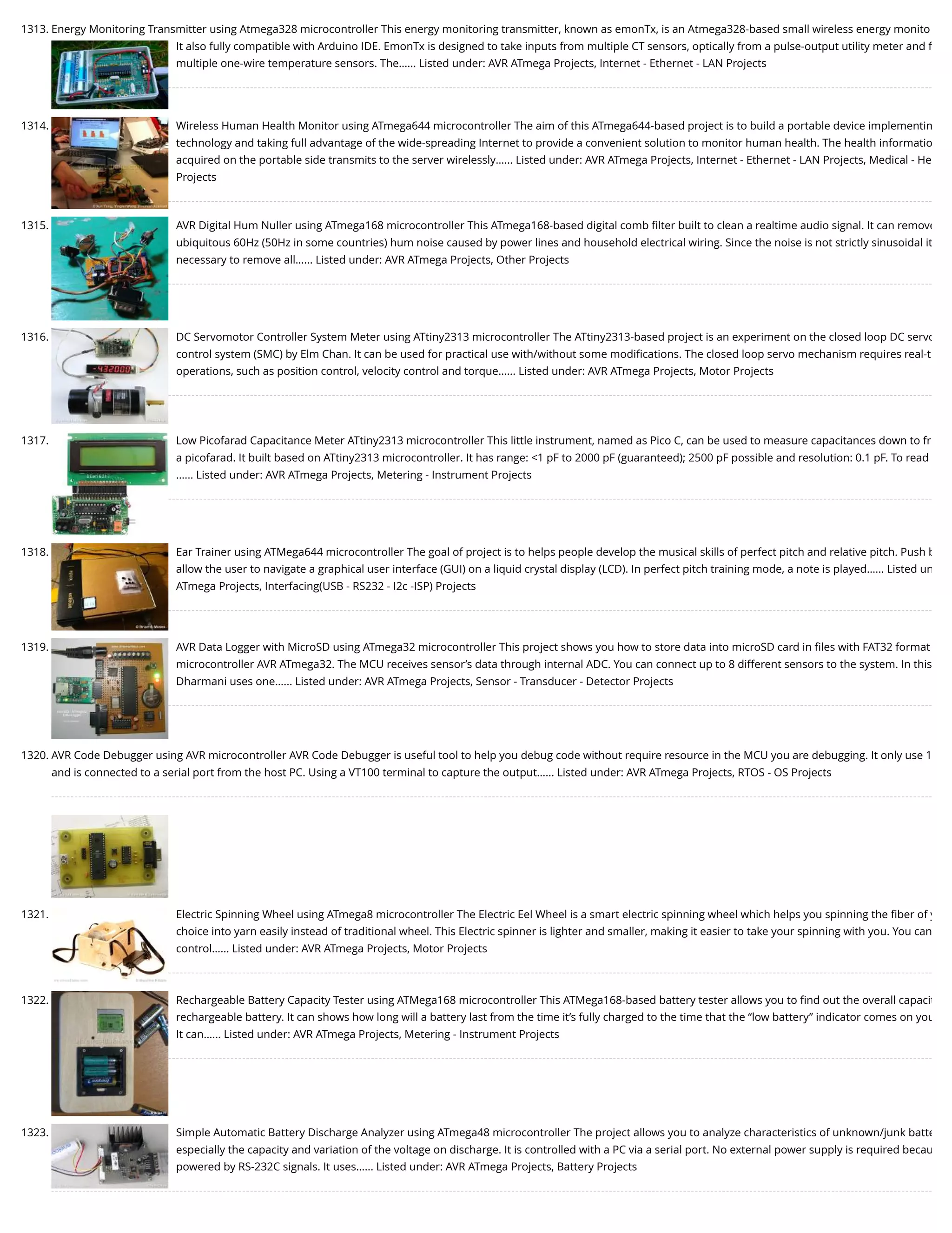 1313. Energy Monitoring Transmitter using Atmega328 microcontroller This energy monitoring transmitter, known as emonTx, is an Atmega328-based small wireless energy monito It also fully compatible with Arduino IDE. EmonTx is designed to take inputs from multiple CT sensors, optically from a pulse-output utility meter and f multiple one-wire temperature sensors. The…... Listed under: AVR ATmega Projects, Internet - Ethernet - LAN Projects 1314. Wireless Human Health Monitor using ATmega644 microcontroller The aim of this ATmega644-based project is to build a portable device implementin technology and taking full advantage of the wide-spreading Internet to provide a convenient solution to monitor human health. The health informatio acquired on the portable side transmits to the server wirelessly…... Listed under: AVR ATmega Projects, Internet - Ethernet - LAN Projects, Medical - He Projects 1315. AVR Digital Hum Nuller using ATmega168 microcontroller This ATmega168-based digital comb ﬁlter built to clean a realtime audio signal. It can remove ubiquitous 60Hz (50Hz in some countries) hum noise caused by power lines and household electrical wiring. Since the noise is not strictly sinusoidal it necessary to remove all…... Listed under: AVR ATmega Projects, Other Projects 1316. DC Servomotor Controller System Meter using ATtiny2313 microcontroller The ATtiny2313-based project is an experiment on the closed loop DC servo control system (SMC) by Elm Chan. It can be used for practical use with/without some modiﬁcations. The closed loop servo mechanism requires real-t operations, such as position control, velocity control and torque…... Listed under: AVR ATmega Projects, Motor Projects 1317. Low Picofarad Capacitance Meter ATtiny2313 microcontroller This little instrument, named as Pico C, can be used to measure capacitances down to fr a picofarad. It built based on ATtiny2313 microcontroller. It has range: <1 pF to 2000 pF (guaranteed); 2500 pF possible and resolution: 0.1 pF. To read …... Listed under: AVR ATmega Projects, Metering - Instrument Projects 1318. Ear Trainer using ATMega644 microcontroller The goal of project is to helps people develop the musical skills of perfect pitch and relative pitch. Push b allow the user to navigate a graphical user interface (GUI) on a liquid crystal display (LCD). In perfect pitch training mode, a note is played…... Listed un ATmega Projects, Interfacing(USB - RS232 - I2c -ISP) Projects 1319. AVR Data Logger with MicroSD using ATmega32 microcontroller This project shows you how to store data into microSD card in ﬁles with FAT32 format microcontroller AVR ATmega32. The MCU receives sensor’s data through internal ADC. You can connect up to 8 different sensors to the system. In this Dharmani uses one…... Listed under: AVR ATmega Projects, Sensor - Transducer - Detector Projects 1320. AVR Code Debugger using AVR microcontroller AVR Code Debugger is useful tool to help you debug code without require resource in the MCU you are debugging. It only use 1 and is connected to a serial port from the host PC. Using a VT100 terminal to capture the output…... Listed under: AVR ATmega Projects, RTOS - OS Projects 1321. Electric Spinning Wheel using ATmega8 microcontroller The Electric Eel Wheel is a smart electric spinning wheel which helps you spinning the ﬁber of y choice into yarn easily instead of traditional wheel. This Electric spinner is lighter and smaller, making it easier to take your spinning with you. You can control…... Listed under: AVR ATmega Projects, Motor Projects 1322. Rechargeable Battery Capacity Tester using ATMega168 microcontroller This ATMega168-based battery tester allows you to ﬁnd out the overall capacit rechargeable battery. It can shows how long will a battery last from the time it’s fully charged to the time that the “low battery” indicator comes on you It can…... Listed under: AVR ATmega Projects, Metering - Instrument Projects 1323. Simple Automatic Battery Discharge Analyzer using ATmega48 microcontroller The project allows you to analyze characteristics of unknown/junk batte especially the capacity and variation of the voltage on discharge. It is controlled with a PC via a serial port. No external power supply is required becau powered by RS-232C signals. It uses…... Listed under: AVR ATmega Projects, Battery Projects 