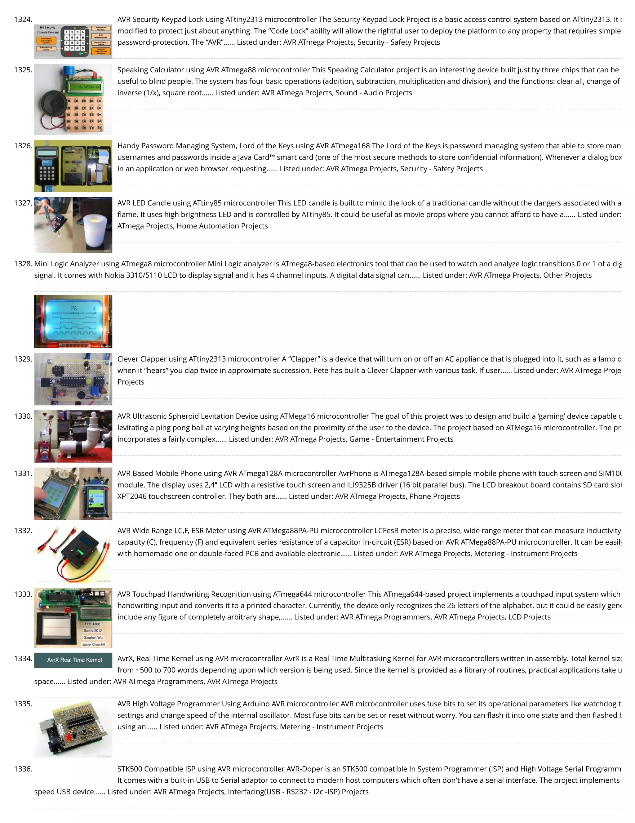 1324. AVR Security Keypad Lock using ATtiny2313 microcontroller The Security Keypad Lock Project is a basic access control system based on ATtiny2313. It c modiﬁed to protect just about anything. The “Code Lock” ability will allow the rightful user to deploy the platform to any property that requires simple password-protection. The “AVR”…... Listed under: AVR ATmega Projects, Security - Safety Projects 1325. Speaking Calculator using AVR ATmega88 microcontroller This Speaking Calculator project is an interesting device built just by three chips that can be useful to blind people. The system has four basic operations (addition, subtraction, multiplication and division), and the functions: clear all, change of inverse (1/x), square root…... Listed under: AVR ATmega Projects, Sound - Audio Projects 1326. Handy Password Managing System, Lord of the Keys using AVR ATmega168 The Lord of the Keys is password managing system that able to store man usernames and passwords inside a Java Card™ smart card (one of the most secure methods to store conﬁdential information). Whenever a dialog box in an application or web browser requesting…... Listed under: AVR ATmega Projects, Security - Safety Projects 1327. AVR LED Candle using ATtiny85 microcontroller This LED candle is built to mimic the look of a traditional candle without the dangers associated with a ﬂame. It uses high brightness LED and is controlled by ATtiny85. It could be useful as movie props where you cannot afford to have a…... Listed under: ATmega Projects, Home Automation Projects 1328. Mini Logic Analyzer using ATmega8 microcontroller Mini Logic analyzer is ATmega8-based electronics tool that can be used to watch and analyze logic transitions 0 or 1 of a dig signal. It comes with Nokia 3310/5110 LCD to display signal and it has 4 channel inputs. A digital data signal can…... Listed under: AVR ATmega Projects, Other Projects 1329. Clever Clapper using ATtiny2313 microcontroller A “Clapper” is a device that will turn on or off an AC appliance that is plugged into it, such as a lamp o when it “hears” you clap twice in approximate succession. Pete has built a Clever Clapper with various task. If user…... Listed under: AVR ATmega Proje Projects 1330. AVR Ultrasonic Spheroid Levitation Device using ATMega16 microcontroller The goal of this project was to design and build a ‘gaming’ device capable o levitating a ping pong ball at varying heights based on the proximity of the user to the device. The project based on ATMega16 microcontroller. The pr incorporates a fairly complex…... Listed under: AVR ATmega Projects, Game - Entertainment Projects 1331. AVR Based Mobile Phone using AVR ATmega128A microcontroller AvrPhone is ATmega128A-based simple mobile phone with touch screen and SIM100 module. The display uses 2,4″ LCD with a resistive touch screen and ILI9325B driver (16 bit parallel bus). The LCD breakout board contains SD card slot XPT2046 touchscreen controller. They both are…... Listed under: AVR ATmega Projects, Phone Projects 1332. AVR Wide Range LC,F, ESR Meter using AVR ATMega88PA-PU microcontroller LCFesR meter is a precise, wide range meter that can measure inductivity capacity (C), frequency (F) and equivalent series resistance of a capacitor in-circuit (ESR) based on AVR ATMega88PA-PU microcontroller. It can be easily with homemade one or double-faced PCB and available electronic…... Listed under: AVR ATmega Projects, Metering - Instrument Projects 1333. AVR Touchpad Handwriting Recognition using ATmega644 microcontroller This ATmega644-based project implements a touchpad input system which handwriting input and converts it to a printed character. Currently, the device only recognizes the 26 letters of the alphabet, but it could be easily gene include any ﬁgure of completely arbitrary shape,…... Listed under: AVR ATmega Programmers, AVR ATmega Projects, LCD Projects 1334. AvrX, Real Time Kernel using AVR microcontroller AvrX is a Real Time Multitasking Kernel for AVR microcontrollers written in assembly. Total kernel size from ~500 to 700 words depending upon which version is being used. Since the kernel is provided as a library of routines, practical applications take u space…... Listed under: AVR ATmega Programmers, AVR ATmega Projects 1335. AVR High Voltage Programmer Using Arduino AVR microcontroller AVR microcontroller uses fuse bits to set its operational parameters like watchdog t settings and change speed of the internal oscillator. Most fuse bits can be set or reset without worry. You can ﬂash it into one state and then ﬂashed b using an…... Listed under: AVR ATmega Projects, Metering - Instrument Projects 1336. STK500 Compatible ISP using AVR microcontroller AVR-Doper is an STK500 compatible In System Programmer (ISP) and High Voltage Serial Programm It comes with a built-in USB to Serial adaptor to connect to modern host computers which often don’t have a serial interface. The project implements speed USB device…... Listed under: AVR ATmega Projects, Interfacing(USB - RS232 - I2c -ISP) Projects 
