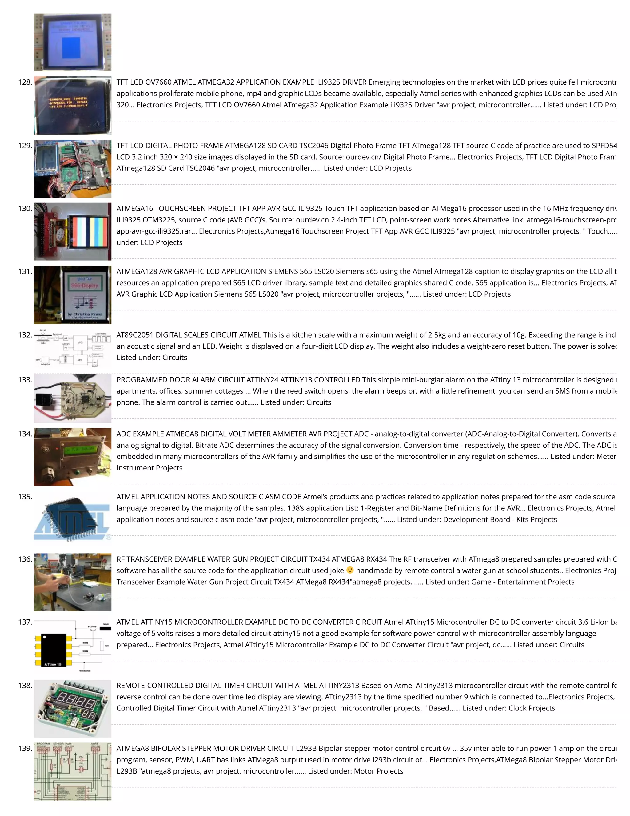 128. TFT LCD OV7660 ATMEL ATMEGA32 APPLICATION EXAMPLE ILI9325 DRIVER Emerging technologies on the market with LCD prices quite fell microcontr applications proliferate mobile phone, mp4 and graphic LCDs became available, especially Atmel series with enhanced graphics LCDs can be used ATm 320... Electronics Projects, TFT LCD OV7660 Atmel ATmega32 Application Example ili9325 Driver "avr project, microcontroller…... Listed under: LCD Proj 129. TFT LCD DIGITAL PHOTO FRAME ATMEGA128 SD CARD TSC2046 Digital Photo Frame TFT ATmega128 TFT source C code of practice are used to SPFD54 LCD 3.2 inch 320 × 240 size images displayed in the SD card. Source: ourdev.cn/ Digital Photo Frame... Electronics Projects, TFT LCD Digital Photo Fram ATmega128 SD Card TSC2046 "avr project, microcontroller…... Listed under: LCD Projects 130. ATMEGA16 TOUCHSCREEN PROJECT TFT APP AVR GCC ILI9325 Touch TFT application based on ATMega16 processor used in the 16 MHz frequency driv ILI9325 OTM3225, source C code (AVR GCC)’s. Source: ourdev.cn 2.4-inch TFT LCD, point-screen work notes Alternative link: atmega16-touchscreen-pro app-avr-gcc-ili9325.rar... Electronics Projects,Atmega16 Touchscreen Project TFT App AVR GCC ILI9325 "avr project, microcontroller projects, " Touch….. under: LCD Projects 131. ATMEGA128 AVR GRAPHIC LCD APPLICATION SIEMENS S65 LS020 Siemens s65 using the Atmel ATmega128 caption to display graphics on the LCD all t resources an application prepared S65 LCD driver library, sample text and detailed graphics shared C code. S65 application is... Electronics Projects, AT AVR Graphic LCD Application Siemens S65 LS020 "avr project, microcontroller projects, "…... Listed under: LCD Projects 132. AT89C2051 DIGITAL SCALES CIRCUIT ATMEL This is a kitchen scale with a maximum weight of 2.5kg and an accuracy of 10g. Exceeding the range is ind an acoustic signal and an LED. Weight is displayed on a four-digit LCD display. The weight also includes a weight-zero reset button. The power is solved Listed under: Circuits 133. PROGRAMMED DOOR ALARM CIRCUIT ATTINY24 ATTINY13 CONTROLLED This simple mini-burglar alarm on the ATtiny 13 microcontroller is designed t apartments, oﬃces, summer cottages ... When the reed switch opens, the alarm beeps or, with a little reﬁnement, you can send an SMS from a mobile phone. The alarm control is carried out…... Listed under: Circuits 134. ADC EXAMPLE ATMEGA8 DIGITAL VOLT METER AMMETER AVR PROJECT ADC - analog-to-digital converter (ADC-Analog-to-Digital Converter). Converts a analog signal to digital. Bitrate ADC determines the accuracy of the signal conversion. Conversion time - respectively, the speed of the ADC. The ADC is embedded in many microcontrollers of the AVR family and simpliﬁes the use of the microcontroller in any regulation schemes…... Listed under: Meter Instrument Projects 135. ATMEL APPLICATION NOTES AND SOURCE C ASM CODE Atmel’s products and practices related to application notes prepared for the asm code source language prepared by the majority of the samples. 138’s application List: 1-Register and Bit-Name Deﬁnitions for the AVR... Electronics Projects, Atmel application notes and source c asm code "avr project, microcontroller projects, "…... Listed under: Development Board - Kits Projects 136. RF TRANSCEIVER EXAMPLE WATER GUN PROJECT CIRCUIT TX434 ATMEGA8 RX434 The RF transceiver with ATmega8 prepared samples prepared with C software has all the source code for the application circuit used joke handmade by remote control a water gun at school students...Electronics Proj Transceiver Example Water Gun Project Circuit TX434 ATMega8 RX434"atmega8 projects,…... Listed under: Game - Entertainment Projects 137. ATMEL ATTINY15 MICROCONTROLLER EXAMPLE DC TO DC CONVERTER CIRCUIT Atmel ATtiny15 Microcontroller DC to DC converter circuit 3.6 Li-Ion ba voltage of 5 volts raises a more detailed circuit attiny15 not a good example for software power control with microcontroller assembly language prepared... Electronics Projects, Atmel ATtiny15 Microcontroller Example DC to DC Converter Circuit "avr project, dc…... Listed under: Circuits 138. REMOTE-CONTROLLED DIGITAL TIMER CIRCUIT WITH ATMEL ATTINY2313 Based on Atmel ATtiny2313 microcontroller circuit with the remote control fo reverse control can be done over time led display are viewing. ATtiny2313 by the time speciﬁed number 9 which is connected to...Electronics Projects,  Controlled Digital Timer Circuit with Atmel ATtiny2313 "avr project, microcontroller projects, " Based…... Listed under: Clock Projects 139. ATMEGA8 BIPOLAR STEPPER MOTOR DRIVER CIRCUIT L293B Bipolar stepper motor control circuit 6v … 35v inter able to run power 1 amp on the circui program, sensor, PWM, UART has links ATMega8 output used in motor drive l293b circuit of... Electronics Projects,ATMega8 Bipolar Stepper Motor Driv L293B "atmega8 projects, avr project, microcontroller…... Listed under: Motor Projects 