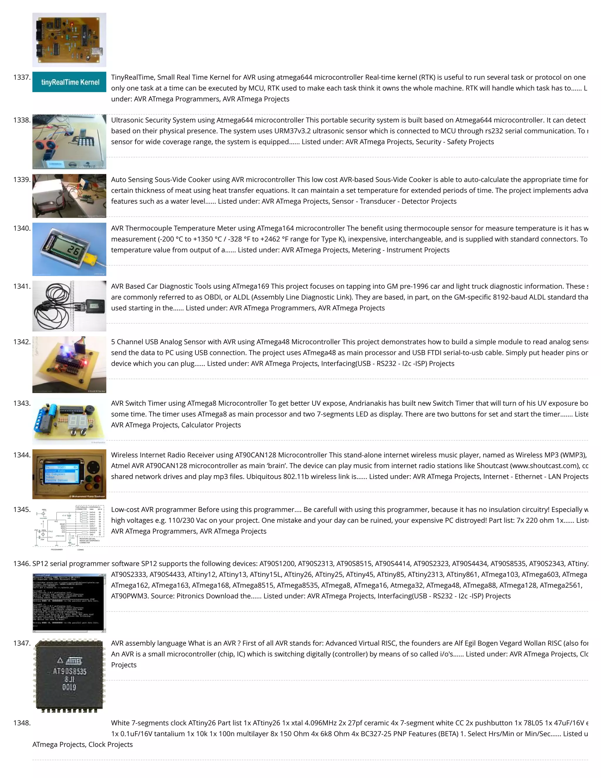 1337. TinyRealTime, Small Real Time Kernel for AVR using atmega644 microcontroller Real-time kernel (RTK) is useful to run several task or protocol on one only one task at a time can be executed by MCU, RTK used to make each task think it owns the whole machine. RTK will handle which task has to…... L under: AVR ATmega Programmers, AVR ATmega Projects 1338. Ultrasonic Security System using Atmega644 microcontroller This portable security system is built based on Atmega644 microcontroller. It can detect based on their physical presence. The system uses URM37v3.2 ultrasonic sensor which is connected to MCU through rs232 serial communication. To r sensor for wide coverage range, the system is equipped…... Listed under: AVR ATmega Projects, Security - Safety Projects 1339. Auto Sensing Sous-Vide Cooker using AVR microcontroller This low cost AVR-based Sous-Vide Cooker is able to auto-calculate the appropriate time for certain thickness of meat using heat transfer equations. It can maintain a set temperature for extended periods of time. The project implements adva features such as a water level…... Listed under: AVR ATmega Projects, Sensor - Transducer - Detector Projects 1340. AVR Thermocouple Temperature Meter using ATmega164 microcontroller The beneﬁt using thermocouple sensor for measure temperature is it has w measurement (-200 °C to +1350 °C / -328 °F to +2462 °F range for Type K), inexpensive, interchangeable, and is supplied with standard connectors. To temperature value from output of a…... Listed under: AVR ATmega Projects, Metering - Instrument Projects 1341. AVR Based Car Diagnostic Tools using ATmega169 This project focuses on tapping into GM pre-1996 car and light truck diagnostic information. These s are commonly referred to as OBDI, or ALDL (Assembly Line Diagnostic Link). They are based, in part, on the GM-speciﬁc 8192-baud ALDL standard tha used starting in the…... Listed under: AVR ATmega Programmers, AVR ATmega Projects 1342. 5 Channel USB Analog Sensor with AVR using ATmega48 Microcontroller This project demonstrates how to build a simple module to read analog senso send the data to PC using USB connection. The project uses ATmega48 as main processor and USB FTDI serial-to-usb cable. Simply put header pins on device which you can plug…... Listed under: AVR ATmega Projects, Interfacing(USB - RS232 - I2c -ISP) Projects 1343. AVR Switch Timer using ATmega8 Microcontroller To get better UV expose, Andrianakis has built new Switch Timer that will turn of his UV exposure bo some time. The timer uses ATmega8 as main processor and two 7-segments LED as display. There are two buttons for set and start the timer.…... Liste AVR ATmega Projects, Calculator Projects 1344. Wireless Internet Radio Receiver using AT90CAN128 Microcontroller This stand-alone internet wireless music player, named as Wireless MP3 (WMP3), Atmel AVR AT90CAN128 microcontroller as main ‘brain’. The device can play music from internet radio stations like Shoutcast (www.shoutcast.com), co shared network drives and play mp3 ﬁles. Ubiquitous 802.11b wireless link is…... Listed under: AVR ATmega Projects, Internet - Ethernet - LAN Projects 1345. Low-cost AVR programmer Before using this programmer.... Be carefull with using this programmer, because it has no insulation circuitry! Especially w high voltages e.g. 110/230 Vac on your project. One mistake and your day can be ruined, your expensive PC distroyed! Part list: 7x 220 ohm 1x…... Liste AVR ATmega Programmers, AVR ATmega Projects 1346. SP12 serial programmer software SP12 supports the following devices: AT90S1200, AT90S2313, AT90S8515, AT90S4414, AT90S2323, AT90S4434, AT90S8535, AT90S2343, ATtiny2 AT90S2333, AT90S4433, ATtiny12, ATtiny13, ATtiny15L, ATtiny26, ATtiny25, ATtiny45, ATtiny85, ATtiny2313, ATtiny861, ATmega103, ATmega603, ATmega ATmega162, ATmega163, ATmega168, ATmega8515, ATmega8535, ATmega8, ATmega16, Atmega32, ATmega48, ATmega88, ATmega128, ATmega2561, AT90PWM3. Source: Pitronics Download the…... Listed under: AVR ATmega Projects, Interfacing(USB - RS232 - I2c -ISP) Projects 1347. AVR assembly language What is an AVR ? First of all AVR stands for: Advanced Virtual RISC, the founders are Alf Egil Bogen Vegard Wollan RISC (also for An AVR is a small microcontroller (chip, IC) which is switching digitally (controller) by means of so called i/o's…... Listed under: AVR ATmega Projects, Clo Projects 1348. White 7-segments clock ATtiny26 Part list 1x ATtiny26 1x xtal 4.096MHz 2x 27pf ceramic 4x 7-segment white CC 2x pushbutton 1x 78L05 1x 47uF/16V e 1x 0.1uF/16V tantalium 1x 10k 1x 100n multilayer 8x 150 Ohm 4x 6k8 Ohm 4x BC327-25 PNP Features (BETA) 1. Select Hrs/Min or Min/Sec…... Listed u ATmega Projects, Clock Projects 