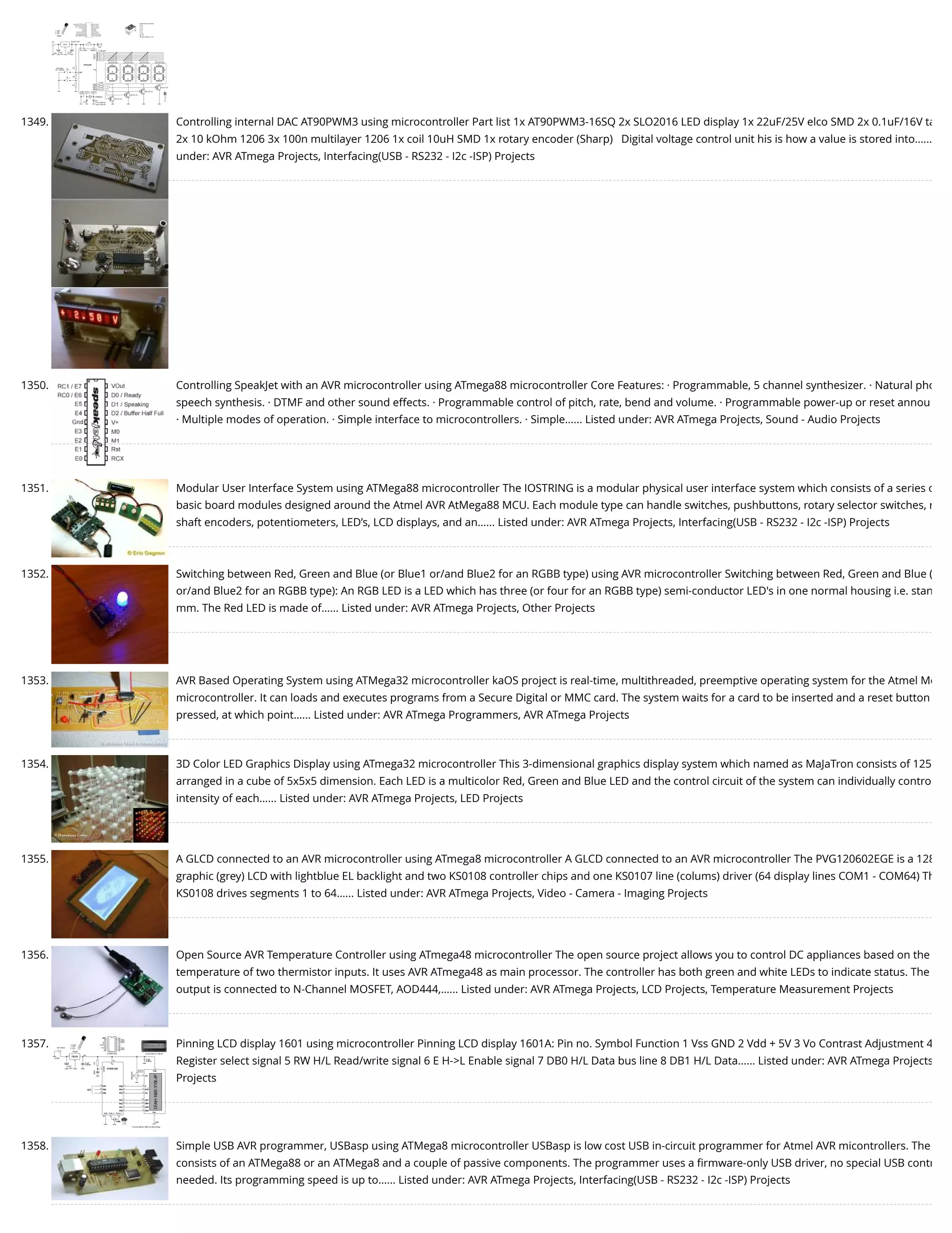1349. Controlling internal DAC AT90PWM3 using microcontroller Part list 1x AT90PWM3-16SQ 2x SLO2016 LED display 1x 22uF/25V elco SMD 2x 0.1uF/16V ta 2x 10 kOhm 1206 3x 100n multilayer 1206 1x coil 10uH SMD 1x rotary encoder (Sharp)   Digital voltage control unit his is how a value is stored into…... under: AVR ATmega Projects, Interfacing(USB - RS232 - I2c -ISP) Projects 1350. Controlling SpeakJet with an AVR microcontroller using ATmega88 microcontroller Core Features: · Programmable, 5 channel synthesizer. · Natural pho speech synthesis. · DTMF and other sound effects. · Programmable control of pitch, rate, bend and volume. · Programmable power-up or reset annou · Multiple modes of operation. · Simple interface to microcontrollers. · Simple…... Listed under: AVR ATmega Projects, Sound - Audio Projects 1351. Modular User Interface System using ATMega88 microcontroller The IOSTRING is a modular physical user interface system which consists of a series o basic board modules designed around the Atmel AVR AtMega88 MCU. Each module type can handle switches, pushbuttons, rotary selector switches, r shaft encoders, potentiometers, LED’s, LCD displays, and an…... Listed under: AVR ATmega Projects, Interfacing(USB - RS232 - I2c -ISP) Projects 1352. Switching between Red, Green and Blue (or Blue1 or/and Blue2 for an RGBB type) using AVR microcontroller Switching between Red, Green and Blue ( or/and Blue2 for an RGBB type): An RGB LED is a LED which has three (or four for an RGBB type) semi-conductor LED's in one normal housing i.e. stan mm. The Red LED is made of…... Listed under: AVR ATmega Projects, Other Projects 1353. AVR Based Operating System using ATMega32 microcontroller kaOS project is real-time, multithreaded, preemptive operating system for the Atmel Me microcontroller. It can loads and executes programs from a Secure Digital or MMC card. The system waits for a card to be inserted and a reset button pressed, at which point…... Listed under: AVR ATmega Programmers, AVR ATmega Projects 1354. 3D Color LED Graphics Display using ATmega32 microcontroller This 3-dimensional graphics display system which named as MaJaTron consists of 125 arranged in a cube of 5x5x5 dimension. Each LED is a multicolor Red, Green and Blue LED and the control circuit of the system can individually contro intensity of each…... Listed under: AVR ATmega Projects, LED Projects 1355. A GLCD connected to an AVR microcontroller using ATmega8 microcontroller A GLCD connected to an AVR microcontroller The PVG120602EGE is a 128 graphic (grey) LCD with lightblue EL backlight and two KS0108 controller chips and one KS0107 line (colums) driver (64 display lines COM1 - COM64) Th KS0108 drives segments 1 to 64…... Listed under: AVR ATmega Projects, Video - Camera - Imaging Projects 1356. Open Source AVR Temperature Controller using ATmega48 microcontroller The open source project allows you to control DC appliances based on the temperature of two thermistor inputs. It uses AVR ATmega48 as main processor. The controller has both green and white LEDs to indicate status. The output is connected to N-Channel MOSFET, AOD444,…... Listed under: AVR ATmega Projects, LCD Projects, Temperature Measurement Projects 1357. Pinning LCD display 1601 using microcontroller Pinning LCD display 1601A: Pin no. Symbol Function 1 Vss GND 2 Vdd + 5V 3 Vo Contrast Adjustment 4 Register select signal 5 RW H/L Read/write signal 6 E H->L Enable signal 7 DB0 H/L Data bus line 8 DB1 H/L Data…... Listed under: AVR ATmega Projects Projects 1358. Simple USB AVR programmer, USBasp using ATMega8 microcontroller USBasp is low cost USB in-circuit programmer for Atmel AVR micontrollers. The consists of an ATMega88 or an ATMega8 and a couple of passive components. The programmer uses a ﬁrmware-only USB driver, no special USB contr needed. Its programming speed is up to…... Listed under: AVR ATmega Projects, Interfacing(USB - RS232 - I2c -ISP) Projects 