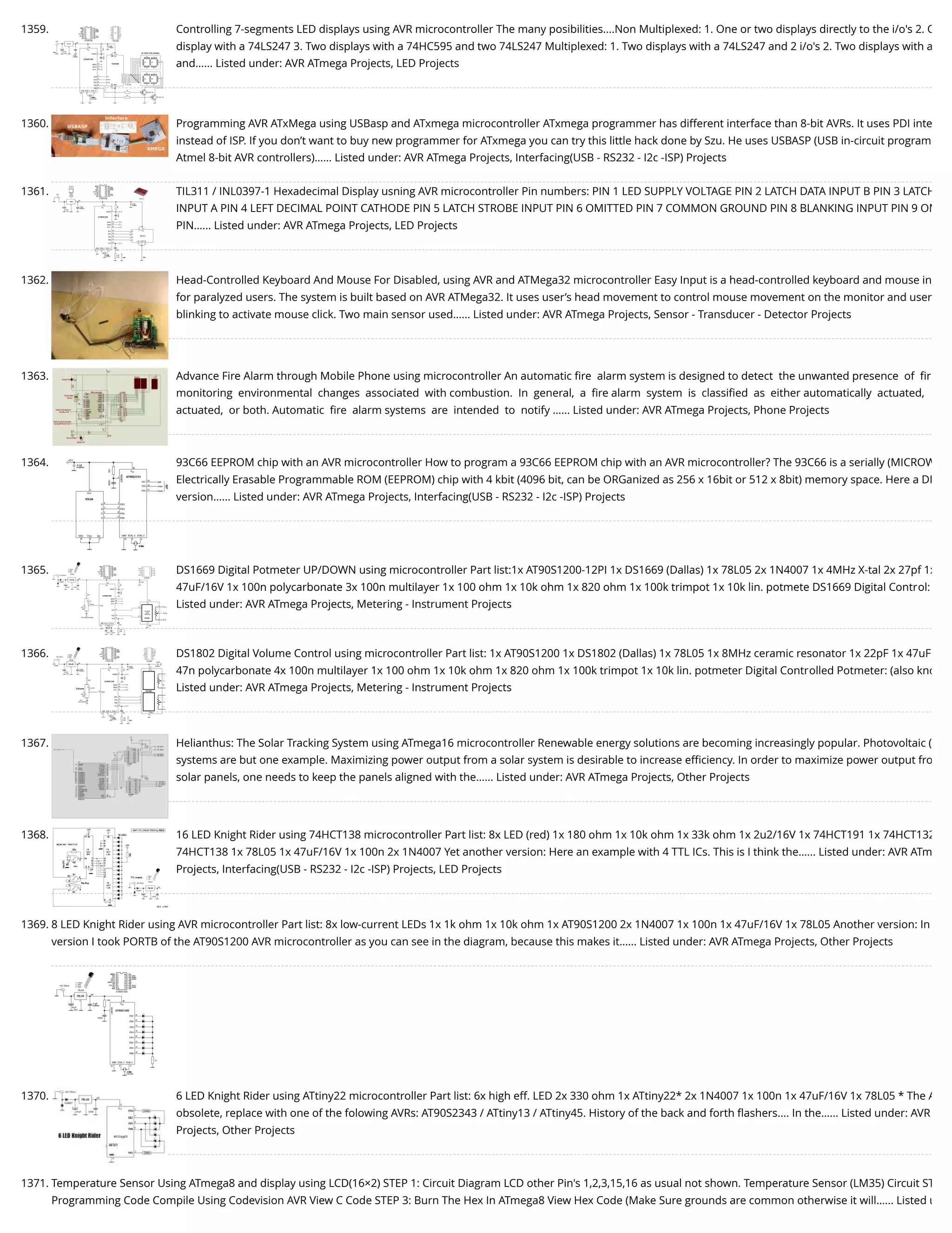 1359. Controlling 7-segments LED displays using AVR microcontroller The many posibilities....Non Multiplexed: 1. One or two displays directly to the i/o's 2. O display with a 74LS247 3. Two displays with a 74HC595 and two 74LS247 Multiplexed: 1. Two displays with a 74LS247 and 2 i/o's 2. Two displays with a and…... Listed under: AVR ATmega Projects, LED Projects 1360. Programming AVR ATxMega using USBasp and ATxmega microcontroller ATxmega programmer has different interface than 8-bit AVRs. It uses PDI inte instead of ISP. If you don’t want to buy new programmer for ATxmega you can try this little hack done by Szu. He uses USBASP (USB in-circuit program Atmel 8-bit AVR controllers)…... Listed under: AVR ATmega Projects, Interfacing(USB - RS232 - I2c -ISP) Projects 1361. TIL311 / INL0397-1 Hexadecimal Display usning AVR microcontroller Pin numbers: PIN 1 LED SUPPLY VOLTAGE PIN 2 LATCH DATA INPUT B PIN 3 LATCH INPUT A PIN 4 LEFT DECIMAL POINT CATHODE PIN 5 LATCH STROBE INPUT PIN 6 OMITTED PIN 7 COMMON GROUND PIN 8 BLANKING INPUT PIN 9 OM PIN…... Listed under: AVR ATmega Projects, LED Projects 1362. Head-Controlled Keyboard And Mouse For Disabled, using AVR and ATMega32 microcontroller Easy Input is a head-controlled keyboard and mouse in for paralyzed users. The system is built based on AVR ATMega32. It uses user’s head movement to control mouse movement on the monitor and user blinking to activate mouse click. Two main sensor used…... Listed under: AVR ATmega Projects, Sensor - Transducer - Detector Projects 1363. Advance Fire Alarm through Mobile Phone using microcontroller An automatic ﬁre  alarm system is designed to detect  the unwanted presence  of  ﬁr monitoring  environmental  changes  associated  with combustion.  In  general,  a  ﬁre alarm  system  is  classiﬁed  as  either automatically  actuated,  actuated,  or both. Automatic  ﬁre  alarm systems  are  intended  to  notify …... Listed under: AVR ATmega Projects, Phone Projects 1364. 93C66 EEPROM chip with an AVR microcontroller How to program a 93C66 EEPROM chip with an AVR microcontroller? The 93C66 is a serially (MICROW Electrically Erasable Programmable ROM (EEPROM) chip with 4 kbit (4096 bit, can be ORGanized as 256 x 16bit or 512 x 8bit) memory space. Here a DI version…... Listed under: AVR ATmega Projects, Interfacing(USB - RS232 - I2c -ISP) Projects 1365. DS1669 Digital Potmeter UP/DOWN using microcontroller Part list:1x AT90S1200-12PI 1x DS1669 (Dallas) 1x 78L05 2x 1N4007 1x 4MHz X-tal 2x 27pf 1x 47uF/16V 1x 100n polycarbonate 3x 100n multilayer 1x 100 ohm 1x 10k ohm 1x 820 ohm 1x 100k trimpot 1x 10k lin. potmete DS1669 Digital Control: Listed under: AVR ATmega Projects, Metering - Instrument Projects 1366. DS1802 Digital Volume Control using microcontroller Part list: 1x AT90S1200 1x DS1802 (Dallas) 1x 78L05 1x 8MHz ceramic resonator 1x 22pF 1x 47uF 47n polycarbonate 4x 100n multilayer 1x 100 ohm 1x 10k ohm 1x 820 ohm 1x 100k trimpot 1x 10k lin. potmeter Digital Controlled Potmeter: (also kno Listed under: AVR ATmega Projects, Metering - Instrument Projects 1367. Helianthus: The Solar Tracking System using ATmega16 microcontroller Renewable energy solutions are becoming increasingly popular. Photovoltaic ( systems are but one example. Maximizing power output from a solar system is desirable to increase eﬃciency. In order to maximize power output fro solar panels, one needs to keep the panels aligned with the…... Listed under: AVR ATmega Projects, Other Projects 1368. 16 LED Knight Rider using 74HCT138 microcontroller Part list: 8x LED (red) 1x 180 ohm 1x 10k ohm 1x 33k ohm 1x 2u2/16V 1x 74HCT191 1x 74HCT132 74HCT138 1x 78L05 1x 47uF/16V 1x 100n 2x 1N4007 Yet another version: Here an example with 4 TTL ICs. This is I think the…... Listed under: AVR ATm Projects, Interfacing(USB - RS232 - I2c -ISP) Projects, LED Projects 1369. 8 LED Knight Rider using AVR microcontroller Part list: 8x low-current LEDs 1x 1k ohm 1x 10k ohm 1x AT90S1200 2x 1N4007 1x 100n 1x 47uF/16V 1x 78L05 Another version: In version I took PORTB of the AT90S1200 AVR microcontroller as you can see in the diagram, because this makes it…... Listed under: AVR ATmega Projects, Other Projects 1370. 6 LED Knight Rider using ATtiny22 microcontroller Part list: 6x high eff. LED 2x 330 ohm 1x ATtiny22* 2x 1N4007 1x 100n 1x 47uF/16V 1x 78L05 * The A obsolete, replace with one of the folowing AVRs: AT90S2343 / ATtiny13 / ATtiny45. History of the back and forth ﬂashers.... In the…... Listed under: AVR Projects, Other Projects 1371. Temperature Sensor Using ATmega8 and display using LCD(16×2) STEP 1: Circuit Diagram LCD other Pin's 1,2,3,15,16 as usual not shown. Temperature Sensor (LM35) Circuit ST Programming Code Compile Using Codevision AVR View C Code STEP 3: Burn The Hex In ATmega8 View Hex Code (Make Sure grounds are common otherwise it will…... Listed u 