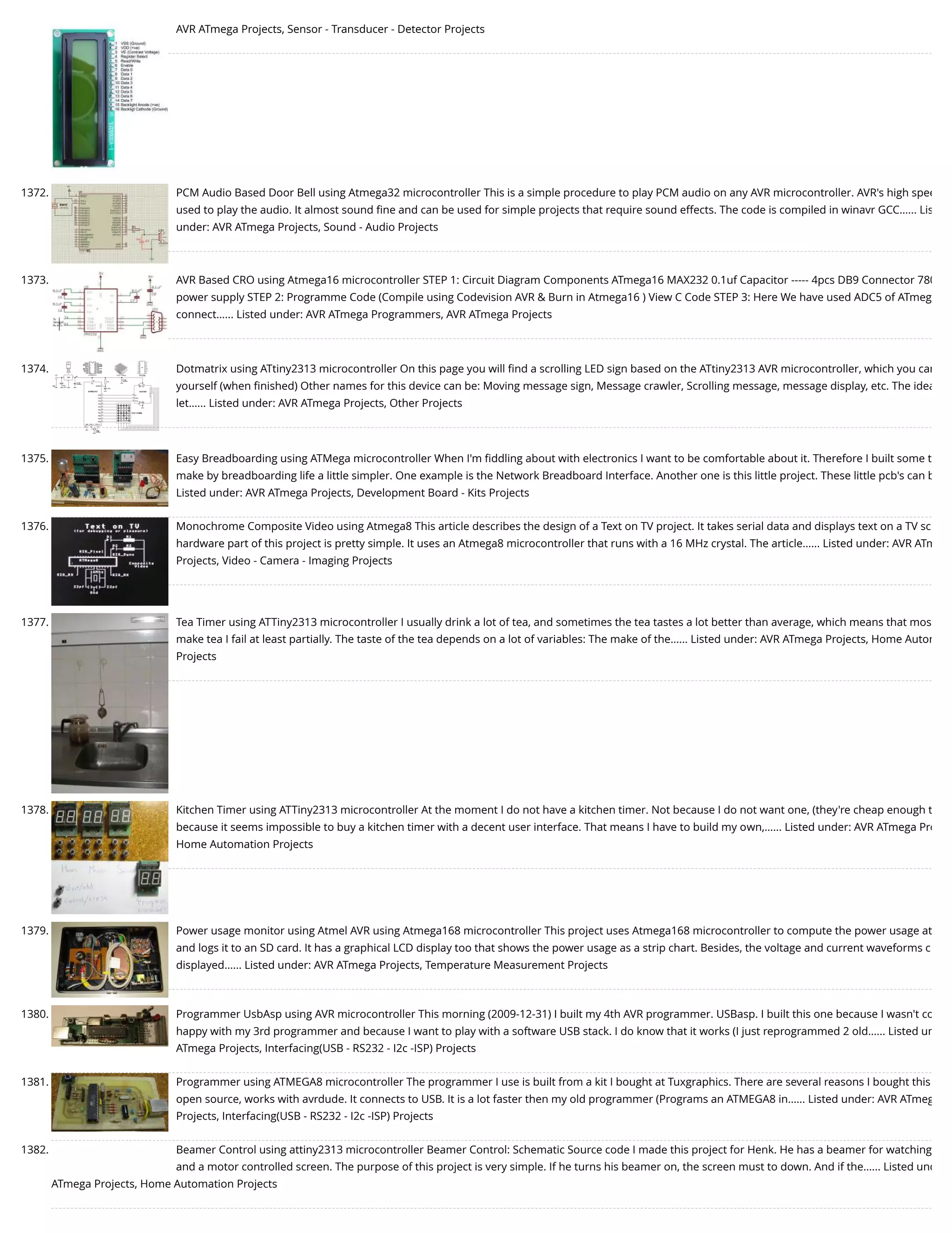 AVR ATmega Projects, Sensor - Transducer - Detector Projects 1372. PCM Audio Based Door Bell using Atmega32 microcontroller This is a simple procedure to play PCM audio on any AVR microcontroller. AVR's high spee used to play the audio. It almost sound ﬁne and can be used for simple projects that require sound effects. The code is compiled in winavr GCC…... Lis under: AVR ATmega Projects, Sound - Audio Projects 1373. AVR Based CRO using Atmega16 microcontroller STEP 1: Circuit Diagram Components ATmega16 MAX232 0.1uf Capacitor ----- 4pcs DB9 Connector 780 power supply STEP 2: Programme Code (Compile using Codevision AVR & Burn in Atmega16 ) View C Code STEP 3: Here We have used ADC5 of ATmeg connect…... Listed under: AVR ATmega Programmers, AVR ATmega Projects 1374. Dotmatrix using ATtiny2313 microcontroller On this page you will ﬁnd a scrolling LED sign based on the ATtiny2313 AVR microcontroller, which you can yourself (when ﬁnished) Other names for this device can be: Moving message sign, Message crawler, Scrolling message, message display, etc. The idea let…... Listed under: AVR ATmega Projects, Other Projects 1375. Easy Breadboarding using ATMega microcontroller When I'm ﬁddling about with electronics I want to be comfortable about it. Therefore I built some t make by breadboarding life a little simpler. One example is the Network Breadboard Interface. Another one is this little project. These little pcb's can b Listed under: AVR ATmega Projects, Development Board - Kits Projects 1376. Monochrome Composite Video using Atmega8 This article describes the design of a Text on TV project. It takes serial data and displays text on a TV sc hardware part of this project is pretty simple. It uses an Atmega8 microcontroller that runs with a 16 MHz crystal. The article…... Listed under: AVR ATm Projects, Video - Camera - Imaging Projects 1377. Tea Timer using ATTiny2313 microcontroller I usually drink a lot of tea, and sometimes the tea tastes a lot better than average, which means that mos make tea I fail at least partially. The taste of the tea depends on a lot of variables: The make of the…... Listed under: AVR ATmega Projects, Home Autom Projects 1378. Kitchen Timer using ATTiny2313 microcontroller At the moment I do not have a kitchen timer. Not because I do not want one, (they're cheap enough t because it seems impossible to buy a kitchen timer with a decent user interface. That means I have to build my own,…... Listed under: AVR ATmega Pro Home Automation Projects 1379. Power usage monitor using Atmel AVR using Atmega168 microcontroller This project uses Atmega168 microcontroller to compute the power usage at and logs it to an SD card. It has a graphical LCD display too that shows the power usage as a strip chart. Besides, the voltage and current waveforms c displayed…... Listed under: AVR ATmega Projects, Temperature Measurement Projects 1380. Programmer UsbAsp using AVR microcontroller This morning (2009-12-31) I built my 4th AVR programmer. USBasp. I built this one because I wasn't co happy with my 3rd programmer and because I want to play with a software USB stack. I do know that it works (I just reprogrammed 2 old…... Listed un ATmega Projects, Interfacing(USB - RS232 - I2c -ISP) Projects 1381. Programmer using ATMEGA8 microcontroller The programmer I use is built from a kit I bought at Tuxgraphics. There are several reasons I bought this open source, works with avrdude. It connects to USB. It is a lot faster then my old programmer (Programs an ATMEGA8 in…... Listed under: AVR ATmeg Projects, Interfacing(USB - RS232 - I2c -ISP) Projects 1382. Beamer Control using attiny2313 microcontroller Beamer Control: Schematic Source code I made this project for Henk. He has a beamer for watching and a motor controlled screen. The purpose of this project is very simple. If he turns his beamer on, the screen must to down. And if the…... Listed und ATmega Projects, Home Automation Projects 