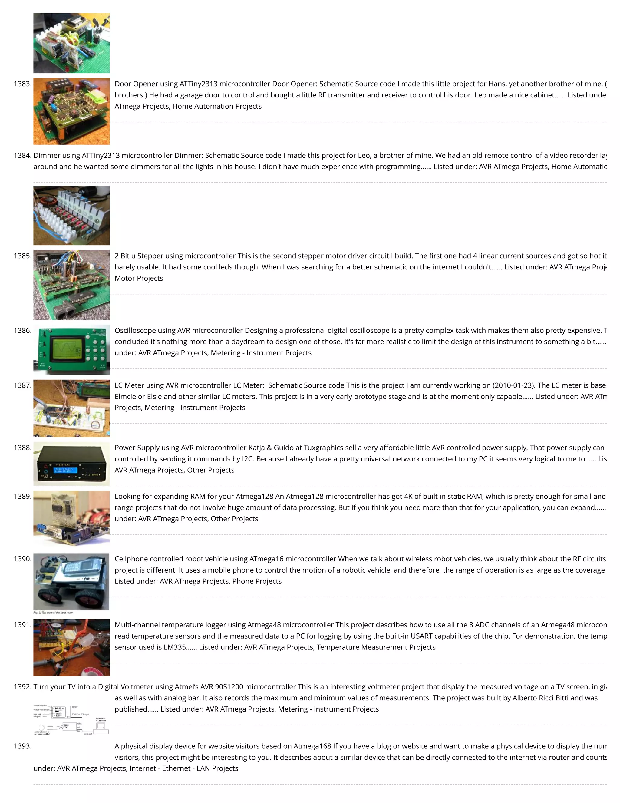 1383. Door Opener using ATTiny2313 microcontroller Door Opener: Schematic Source code I made this little project for Hans, yet another brother of mine. ( brothers.) He had a garage door to control and bought a little RF transmitter and receiver to control his door. Leo made a nice cabinet…... Listed unde ATmega Projects, Home Automation Projects 1384. Dimmer using ATTiny2313 microcontroller Dimmer: Schematic Source code I made this project for Leo, a brother of mine. We had an old remote control of a video recorder lay around and he wanted some dimmers for all the lights in his house. I didn't have much experience with programming…... Listed under: AVR ATmega Projects, Home Automatio 1385. 2 Bit u Stepper using microcontroller This is the second stepper motor driver circuit I build. The ﬁrst one had 4 linear current sources and got so hot it barely usable. It had some cool leds though. When I was searching for a better schematic on the internet I couldn't…... Listed under: AVR ATmega Proje Motor Projects 1386. Oscilloscope using AVR microcontroller Designing a professional digital oscilloscope is a pretty complex task wich makes them also pretty expensive. T concluded it's nothing more than a daydream to design one of those. It's far more realistic to limit the design of this instrument to something a bit…... under: AVR ATmega Projects, Metering - Instrument Projects 1387. LC Meter using AVR microcontroller LC Meter:  Schematic Source code This is the project I am currently working on (2010-01-23). The LC meter is base Elmcie or Elsie and other similar LC meters. This project is in a very early prototype stage and is at the moment only capable…... Listed under: AVR ATm Projects, Metering - Instrument Projects 1388. Power Supply using AVR microcontroller Katja & Guido at Tuxgraphics sell a very affordable little AVR controlled power supply. That power supply can controlled by sending it commands by I2C. Because I already have a pretty universal network connected to my PC it seems very logical to me to…... Lis AVR ATmega Projects, Other Projects 1389. Looking for expanding RAM for your Atmega128 An Atmega128 microcontroller has got 4K of built in static RAM, which is pretty enough for small and range projects that do not involve huge amount of data processing. But if you think you need more than that for your application, you can expand…... under: AVR ATmega Projects, Other Projects 1390. Cellphone controlled robot vehicle using ATmega16 microcontroller When we talk about wireless robot vehicles, we usually think about the RF circuits project is different. It uses a mobile phone to control the motion of a robotic vehicle, and therefore, the range of operation is as large as the coverage Listed under: AVR ATmega Projects, Phone Projects 1391. Multi-channel temperature logger using Atmega48 microcontroller This project describes how to use all the 8 ADC channels of an Atmega48 microcon read temperature sensors and the measured data to a PC for logging by using the built-in USART capabilities of the chip. For demonstration, the temp sensor used is LM335…... Listed under: AVR ATmega Projects, Temperature Measurement Projects 1392. Turn your TV into a Digital Voltmeter using Atmel’s AVR 90S1200 microcontroller This is an interesting voltmeter project that display the measured voltage on a TV screen, in gia as well as with analog bar. It also records the maximum and minimum values of measurements. The project was built by Alberto Ricci Bitti and was published…... Listed under: AVR ATmega Projects, Metering - Instrument Projects 1393. A physical display device for website visitors based on Atmega168 If you have a blog or website and want to make a physical device to display the num visitors, this project might be interesting to you. It describes about a similar device that can be directly connected to the internet via router and counts under: AVR ATmega Projects, Internet - Ethernet - LAN Projects 