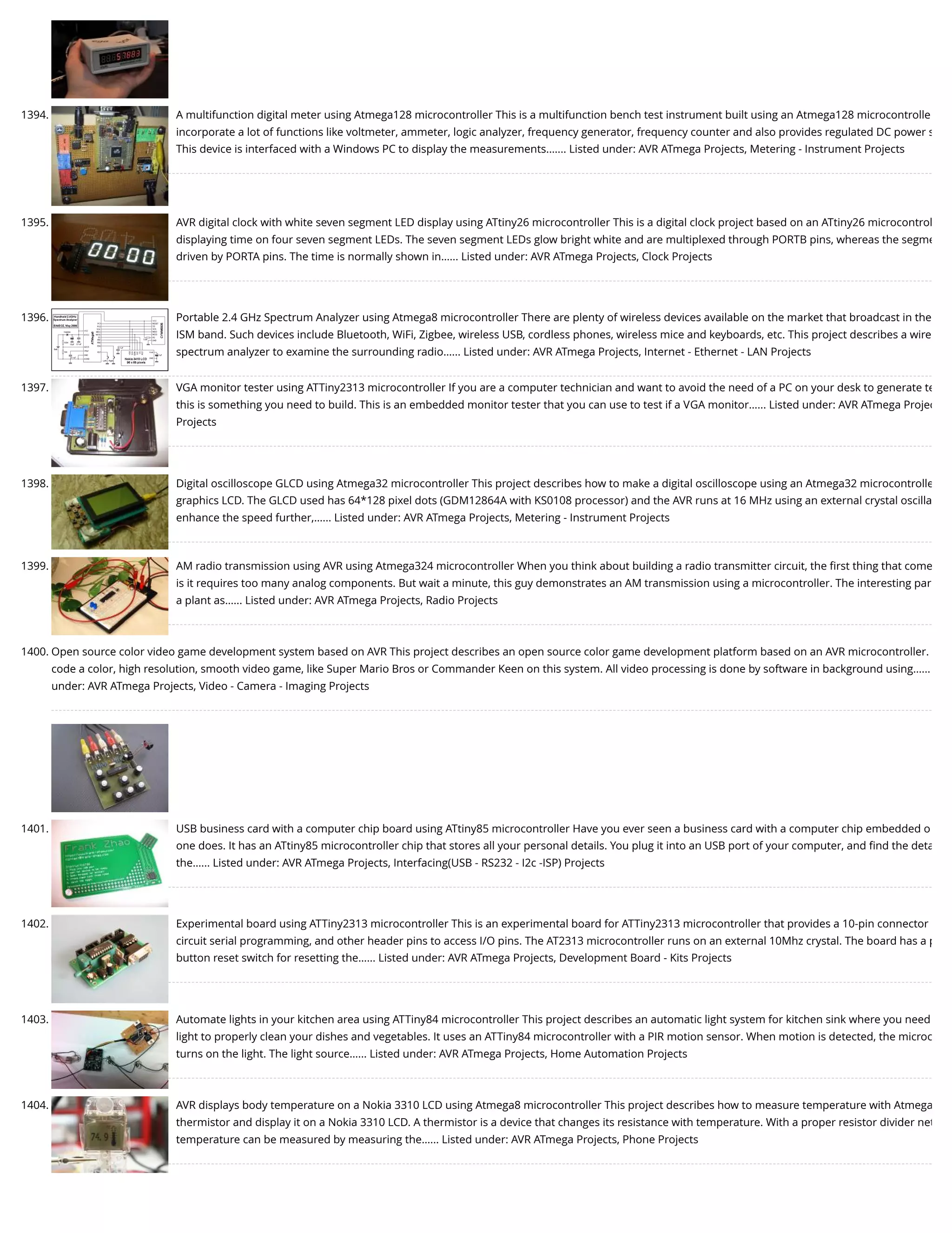 1394. A multifunction digital meter using Atmega128 microcontroller This is a multifunction bench test instrument built using an Atmega128 microcontrolle incorporate a lot of functions like voltmeter, ammeter, logic analyzer, frequency generator, frequency counter and also provides regulated DC power s This device is interfaced with a Windows PC to display the measurements.…... Listed under: AVR ATmega Projects, Metering - Instrument Projects 1395. AVR digital clock with white seven segment LED display using ATtiny26 microcontroller This is a digital clock project based on an ATtiny26 microcontrol displaying time on four seven segment LEDs. The seven segment LEDs glow bright white and are multiplexed through PORTB pins, whereas the segme driven by PORTA pins. The time is normally shown in…... Listed under: AVR ATmega Projects, Clock Projects 1396. Portable 2.4 GHz Spectrum Analyzer using Atmega8 microcontroller There are plenty of wireless devices available on the market that broadcast in the ISM band. Such devices include Bluetooth, WiFi, Zigbee, wireless USB, cordless phones, wireless mice and keyboards, etc. This project describes a wire spectrum analyzer to examine the surrounding radio…... Listed under: AVR ATmega Projects, Internet - Ethernet - LAN Projects 1397. VGA monitor tester using ATTiny2313 microcontroller If you are a computer technician and want to avoid the need of a PC on your desk to generate te this is something you need to build. This is an embedded monitor tester that you can use to test if a VGA monitor…... Listed under: AVR ATmega Projec Projects 1398. Digital oscilloscope GLCD using Atmega32 microcontroller This project describes how to make a digital oscilloscope using an Atmega32 microcontrolle graphics LCD. The GLCD used has 64*128 pixel dots (GDM12864A with KS0108 processor) and the AVR runs at 16 MHz using an external crystal oscilla enhance the speed further,…... Listed under: AVR ATmega Projects, Metering - Instrument Projects 1399. AM radio transmission using AVR using Atmega324 microcontroller When you think about building a radio transmitter circuit, the ﬁrst thing that come is it requires too many analog components. But wait a minute, this guy demonstrates an AM transmission using a microcontroller. The interesting par a plant as…... Listed under: AVR ATmega Projects, Radio Projects 1400. Open source color video game development system based on AVR This project describes an open source color game development platform based on an AVR microcontroller. code a color, high resolution, smooth video game, like Super Mario Bros or Commander Keen on this system. All video processing is done by software in background using…... under: AVR ATmega Projects, Video - Camera - Imaging Projects 1401. USB business card with a computer chip board using ATtiny85 microcontroller Have you ever seen a business card with a computer chip embedded o one does. It has an ATtiny85 microcontroller chip that stores all your personal details. You plug it into an USB port of your computer, and ﬁnd the deta the…... Listed under: AVR ATmega Projects, Interfacing(USB - RS232 - I2c -ISP) Projects 1402. Experimental board using ATTiny2313 microcontroller This is an experimental board for ATTiny2313 microcontroller that provides a 10-pin connector circuit serial programming, and other header pins to access I/O pins. The AT2313 microcontroller runs on an external 10Mhz crystal. The board has a p button reset switch for resetting the…... Listed under: AVR ATmega Projects, Development Board - Kits Projects 1403. Automate lights in your kitchen area using ATTiny84 microcontroller This project describes an automatic light system for kitchen sink where you need light to properly clean your dishes and vegetables. It uses an ATTiny84 microcontroller with a PIR motion sensor. When motion is detected, the microc turns on the light. The light source…... Listed under: AVR ATmega Projects, Home Automation Projects 1404. AVR displays body temperature on a Nokia 3310 LCD using Atmega8 microcontroller This project describes how to measure temperature with Atmega thermistor and display it on a Nokia 3310 LCD. A thermistor is a device that changes its resistance with temperature. With a proper resistor divider net temperature can be measured by measuring the…... Listed under: AVR ATmega Projects, Phone Projects 