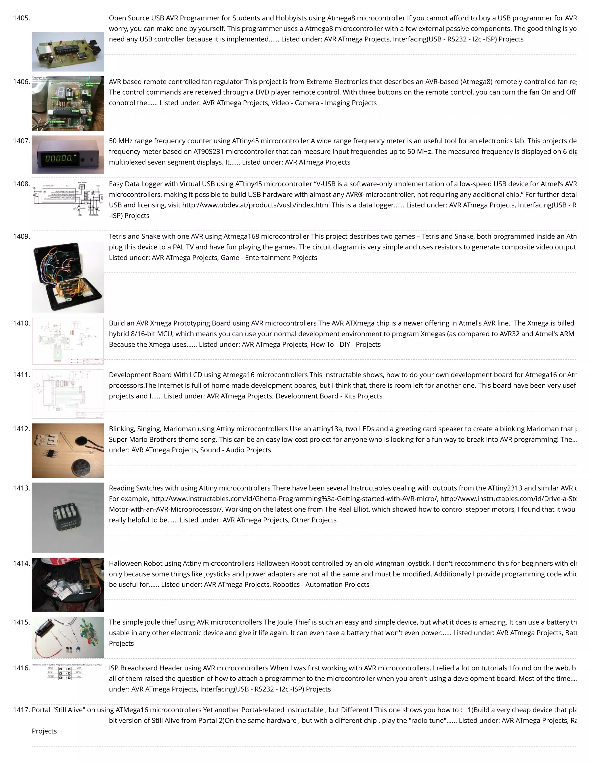 1405. Open Source USB AVR Programmer for Students and Hobbyists using Atmega8 microcontroller If you cannot afford to buy a USB programmer for AVR worry, you can make one by yourself. This programmer uses a Atmega8 microcontroller with a few external passive components. The good thing is yo need any USB controller because it is implemented…... Listed under: AVR ATmega Projects, Interfacing(USB - RS232 - I2c -ISP) Projects 1406. AVR based remote controlled fan regulator This project is from Extreme Electronics that describes an AVR-based (Atmega8) remotely controlled fan reg The control commands are received through a DVD player remote control. With three buttons on the remote control, you can turn the fan On and Off conotrol the…... Listed under: AVR ATmega Projects, Video - Camera - Imaging Projects 1407. 50 MHz range frequency counter using ATtiny45 microcontroller A wide range frequency meter is an useful tool for an electronics lab. This projects de frequency meter based on AT90S231 microcontroller that can measure input frequencies up to 50 MHz. The measured frequency is displayed on 6 dig multiplexed seven segment displays. It…... Listed under: AVR ATmega Projects 1408. Easy Data Logger with Virtual USB using ATtiny45 microcontroller “V-USB is a software-only implementation of a low-speed USB device for Atmel’s AVR microcontrollers, making it possible to build USB hardware with almost any AVR® microcontroller, not requiring any additional chip.” For further detai USB and licensing, visit http://www.obdev.at/products/vusb/index.html This is a data logger…... Listed under: AVR ATmega Projects, Interfacing(USB - R -ISP) Projects 1409. Tetris and Snake with one AVR using Atmega168 microcontroller This project describes two games – Tetris and Snake, both programmed inside an Atm plug this device to a PAL TV and have fun playing the games. The circuit diagram is very simple and uses resistors to generate composite video output Listed under: AVR ATmega Projects, Game - Entertainment Projects 1410. Build an AVR Xmega Prototyping Board using AVR microcontrollers The AVR ATXmega chip is a newer offering in Atmel's AVR line.  The Xmega is billed hybrid 8/16-bit MCU, which means you can use your normal development environment to program Xmegas (as compared to AVR32 and Atmel's ARM Because the Xmega uses…... Listed under: AVR ATmega Projects, How To - DIY - Projects 1411. Development Board With LCD using Atmega16 microcontrollers This instructable shows, how to do your own development board for Atmega16 or Atm processors.The Internet is full of home made development boards, but I think that, there is room left for another one. This board have been very usef projects and I…... Listed under: AVR ATmega Projects, Development Board - Kits Projects 1412. Blinking, Singing, Marioman using Attiny microcontrollers Use an attiny13a, two LEDs and a greeting card speaker to create a blinking Marioman that p Super Mario Brothers theme song. This can be an easy low-cost project for anyone who is looking for a fun way to break into AVR programming! The… under: AVR ATmega Projects, Sound - Audio Projects 1413. Reading Switches with using Attiny microcontrollers There have been several Instructables dealing with outputs from the ATtiny2313 and similar AVR d For example, http://www.instructables.com/id/Ghetto-Programming%3a-Getting-started-with-AVR-micro/, http://www.instructables.com/id/Drive-a-Ste Motor-with-an-AVR-Microprocessor/. Working on the latest one from The Real Elliot, which showed how to control stepper motors, I found that it wou really helpful to be…... Listed under: AVR ATmega Projects, Other Projects 1414. Halloween Robot using Attiny microcontrollers Halloween Robot controlled by an old wingman joystick. I don't reccommend this for beginners with ele only because some things like joysticks and power adapters are not all the same and must be modiﬁed. Additionally I provide programming code whic be useful for…... Listed under: AVR ATmega Projects, Robotics - Automation Projects 1415. The simple joule thief using AVR microcontrollers The Joule Thief is such an easy and simple device, but what it does is amazing. It can use a battery th usable in any other electronic device and give it life again. It can even take a battery that won't even power…... Listed under: AVR ATmega Projects, Batt Projects 1416. ISP Breadboard Header using AVR microcontrollers When I was ﬁrst working with AVR microcontrollers, I relied a lot on tutorials I found on the web, b all of them raised the question of how to attach a programmer to the microcontroller when you aren't using a development board. Most of the time,… under: AVR ATmega Projects, Interfacing(USB - RS232 - I2c -ISP) Projects 1417. Portal "Still Alive" on using ATMega16 microcontrollers Yet another Portal-related instructable , but Different ! This one shows you how to :   1)Build a very cheap device that pla bit version of Still Alive from Portal 2)On the same hardware , but with a different chip , play the "radio tune"…... Listed under: AVR ATmega Projects, Ra Projects 